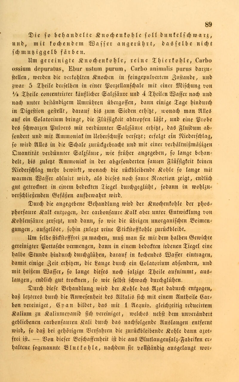 £>ic fo bet)anbcttc $uod)enfol)lc foll buuf elf et) ma r$, unb, mit focfjenbcm ffiaffer angerührt, baöfelbe nicljt fd; in it ^ ig gelt» fär ben. Um gereinigte Äuocr)enf ot)te, reine ^t)terfot)le, Carbo ossium depuratus, Ebur ustum purum, Carbo animalis purus beuju- ftellen, »erben bie oerfo^tten £nocben in feingepuloertem ßuftanbe, unb jwar 5 £t)etle berfelben in einer SPorgellaufcbale mit einer 5D?tfcf)ung v»ou Vi ZfyäU concentrirtcr fauflict)er ©afjfättte nnb 4 Xfytikn SBaffer nact; unb itad) unter beftä'nbigem Umrühren iibergoffen, bann einige £age t)inburct) in £>igeftion geftellt, barauf hiä tum «Sieben ermißt, wouact) man ?UIe3 auf an (Sotatortum bringt, bie glüffigfett abtropfen läßt, unb ünt $robe beS fcr)war$en *puloerS mit »erbünuter ©at^fauie ert)t&t, baS gluibum ab- fonbert unb mit Stmmcniaf im Ueberfct)uffe oerfeßt; erfolgt dn 9lieberfct;fag, fo wirb 2We3 in bte ©cfjale gurücfgcbracbt unb mit einer öertyjSlttttjjmäjjigen Quantität oerbüunter ©aljfaure, roie früt)er angegeben, fo lange beju- belt, li$ gule^t 3tmmoniaJ in ber abgefonberten fauien glüffigfeit feinen 9£ieberfcbtag met)r bewirft, wouact) bie ritcf bleibenbe Motyh fo lange mit wannen Sßaffer ablutrt wirb, aU tiefet noct; fauve JHeaction geigt, eublict; gut getroefnet in einem bebeeften Siegel burd;geglüt;t, fobann in wofylju* vevfct)liepenben ©efä'jiett aufbewahrt wirb. 3Durct) bie angegebene 23er)attblung wirb ber $nocfjeufor)Ie ber pt)oö- pr)orfaure Malt entzogen, ber carbonfaure Malt aber unter (Sntwicflung oon Äofjlenfaure jerfeßt, unb bann, fo wie bit übrigen unorganifct)en Beimen- gungen, aufgelöst, fofu'n guleßt reine ©tiefftofffötale jurücfbleibt. Um felbe ftiefftofffrei jumacben, muß man fte mtrbem t)albeu @ewict;te gereinigter *]3ottafcbe oermengen, bann in einem bebeeften irbenen bieget eine t)atbe ©tuube t)iuburct) burcbgliii)en, barauf in focr)enbe3 SÖaffer eintragen, bamit einige 3eit erfreu, bk Sauge buret) an (Solatortwn abfonbem, unb mit Reißern 2ß äffet, fo lange biefeg noef) falgige %%t\U abnimmt, aus- laugen, enblict) gut troefnen, fo mit \tlb\t febwaet) burct)glül)en. £>urcf) biefe Setjaubtung wirb ber Mvfyt ba3 Sljot baburet) entzogen, bap festeres bureb bie 2lnwefenl)eit beS SllfaliS fict) mit einem 2uttl)eile (Sar* bon vereiniget, dl)an bilbet, baS mit 1 Slequi». gleict)jeitig rebucirtem Valium ju ÄatiumcDanib fict) »ereiniget, welches nebft bem unoeretnbert gebliebeneu carbonfauren Mali bittet) baS uactjfolgenbe auslaugen entfernt wirb, fo ba$ bti gehörigem 93erfaßten bie jurttcfbleibenbe Mol)U bann ast- frei ift. — 93on biefer ißefcbaffenr)eit tft bie au3 33lutlaugenfal^gabrifen er- haltene fogenannte 23lutfot)le, nadjbcm fte »ottfranbig ausgelaugt wor=