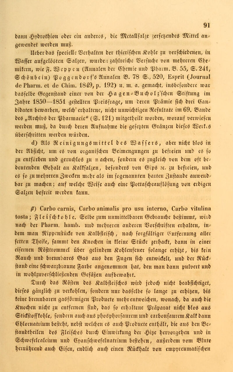 bann «gtybrotyion ober ein anbercS, bie 9#etalifal$e $erfe&enbe$ Mittel an- geweubet werben mujj. lieber baö fpecietle 93ert>aften ber tt)ierifd)en ^otjle $u ^erfc^tebeneu, in Üöaffer aufgelösten ©aljeu, wurber. gat;fret(^e SBcrfuc^e üon mehreren (5t)e- mifern, wie g. 2B epp e n (Ritualen ber (Steinte uub «pt)arm. 53. 55, ©. 241, @d)önbehi) $o ggenborf'S ?lunalen 23. 78 <§., 520, Esprit (Journal de Pharm, et de Chim. 1849, p. 192) n. m. a. gemacht, inSbcfonbere toat basfelbe ©cgenftanb einer oon ber <$a gen-23ud;ofg'fc^en (Stiftung im Safyre 1850—1851 gefreuten ^Preisfrage, um bereit Sßx&mit fid) brei (San- bibaten bewarben, weld;' erhaltene, nidjt unwichtigen ^iefultate im 69. 23aube beS „^Irctn'yö ber *pbarmacic (©. 121) mitgeteilt würben, worauf oerwiefeu werben mujj, ba burct) bereit 9lufnat;nte bie gefegten ©rängen biefeS SS3cif*.S überfd)ritten werben würben. d) 2113 9t einigungSmittcl beS SöafferS, aber ntct)t tjfcö in ber Vlbfifyt, um eS oon organifd;en Beimengungen $u befreien unb eS fo gu entfärben unb gerud;loS gu n ad)tu, fonbem e3 juglcid) von bem oft be- bcutenben ©el;alt an Äalffalgen, befouberS von ©ipS ic. $u befreien, uub eS fo m mehreren ^werfen mehr als im fegenanuteu t)arreH 3»ftaube anweub- bar ju mact)en; auf wela)e Seife au et) eine ^3ottafa)eaufIbfung von erbigeu ©al$eu befreit werben fann. /?) Carbo carnis, Carbo animalis pro usu interno, Carbö vitulina tosta; gIeifct)fot)Ie. «Selbe mm unmittelbaren ©ebrauebe beftimmt, wiib uaa) ber Pharm, hamb. uub mehreren aubereu 93orfd)rifteu ert)aiten, in- bem man 9?ippeuftücfe oon Äalbfleifa), uact) forgfältiger Imtfentung aller fetten 2t)etle, fammt ben $uoct)en in Heine @tücfe jert)acft, bann in einer eiferuen 9?öfitrommet über gelinbem ^ot)Ieufeuer folauge ertji&t, bis hin 9?auet) unb brennbares ©aS aus ben gugen ftö) eutwiefeit, unb ber 9mtf- ftanb eine fdjwarjbraune garbe angenommen t)at, btn man bann pulvert unb in wotjlmmfcbliejjenben ©efäjjen auf bewahr. 2Durd; baS üto\ttn beS ÄafbfIeifc$eS wirb jebod) nidjt beabftd;tiget, biefeS gäitglicr) m verlogen, fonbem nur basfelbe fo lange m ert)i|en, bis feine brennbaren gasförmigen Cßrobwcte ntetjr entweichen, wonact), ba auet) bie ^nod)en nict)t m entfernen ftnb, ba« fo erhaltene Präparat uidjt MoS auS ©ticfftofffoljle, fonbem audjauS pt)oSpi)orfauremunb carboufauremÄalf bann <§t)lomatrium beftct)t, nebft welct)en eS aud) ^vobuete enthält, bie auS ben 23e- ftaubtt)eilen beS g!eifd;eS burct) (Sinwirfung ber t£>i&e t)ervorgel;en unb in ©ct)wcfelcalcium unb (5i;anfd;wefelnatrium beftet)cn, aujjerbent com 33iute t;eiiüt)reub aua) (Sifcn, cubltct) aud; einen 9mcft)alt Pon emp9rcumatifd;eu