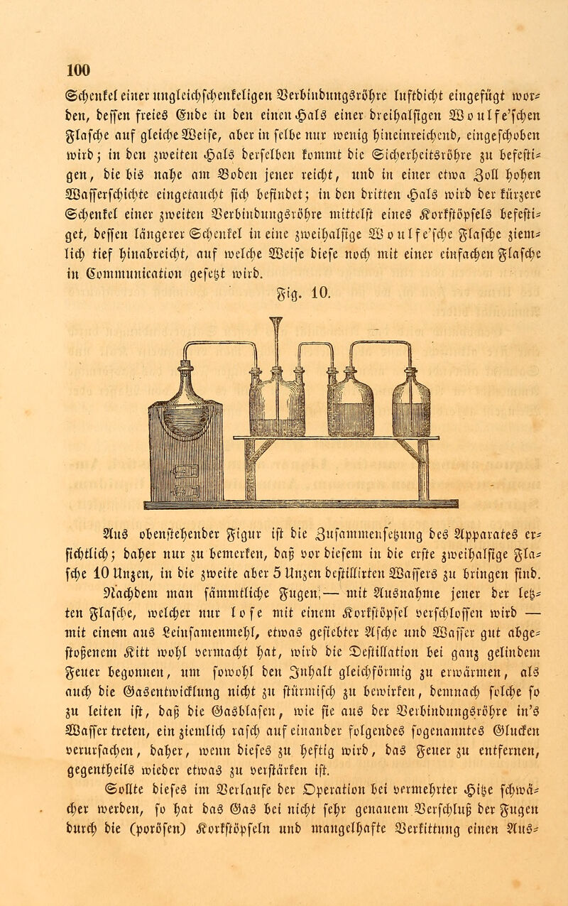 @ct;eufel einer uugletct;fct)enfetigen 33erbiubung3rot;re luftbid;t eingefügt wor* ben, beffen freies (Sube in ben tinmJQaU einer breit)atfigen SÖoutfe'fc^en glafct)e auf 'gleiche SÖeife, aber in fetbe nur wenig r)tneinreicr)eub, eingefdjoben wirb j in bcn gweiten «£>al$ berfelben formnt bic ©tcr)err)eit3röt)re gu befefiU gen, bie bis nat)e am ©oben jener reicht, unb in einer etwa, 3oll t)or)en So a ff er f c£> t ct> te eingerannt fiel; beftnbetj in ben brüten ^alg wirb ber fürgere @d;eulel einer gweiten 23erbiubung3röt)re nttttelft ctitcö £ orfftöpfetS befefiU get, beffen längerer @d;eutel in eine gweit;alftge 2Öoulfe'fd;e glafdje giem* licl; tief ^inabreic^t, auf welche SBeife btefe nod; mit einer einfachen glafd;e in (Sommuuication gefegt wirb. »iß. 10. Sin3 obenftel)enber $igur ift bk gufamntenfetinng be<§ SlpparateS er* ficbtlict;; bal)er nur gu bemerken, baj? s>or biefem in bk erfte gweit)atfige %la* fc£)e 10 Ungen, in bie gweite aber 5 Ungen befittttrteti SÖajferg gu bringen finb. 9lad)bem man fämmtttcr)e f^itgen;— mit 2IuSnal;me jener ber le£* ün glafct)e, welcher nur lofe mit einem Äorfftopfel »erfdjtoffen wirb — mit einem au$ £eiufamenmel;t, thioa§ gefiebter 21 f et) e unb SÖajfer gut abge- ftofjenem Mitt wor)l ümnadjt t)at, wirb bk ©efiiilatton hü gang gelinbem gener begonnen, um fowol;l bm Sntyalt gleichförmig gu erwärmen, aU auef) bie ©aSentwicflung nict)t gu ftimutfct) gu bewirten, bemnacl; foldje fo gu leiten ift, baß bk ©aSblafen, \vk fie au$ ber 33eibinbungSrol;re in'§ Söaffer treten, tin giemtid) rafd; auf einanber fotgenbeS fogenannteä ©luden *>erurfact)en, bat)er, wenn biefeS gu t)eftig wirb, ba3 geuer gu entfernen, gegentfyeils wieber tiwa$ gu oerftärfen ift. «Sollte biefeS im Verläufe ber Operation bei t>ermer)rter ^i^e fct)wä* ct)ev werben, fo t)at bag ®a3 bei nityt fet)r genauem 23erfebiuß beringen buret) bk (poröfen) ^ortfiöpfeln unb mangelhafte $erfittuug einen 2lu3-