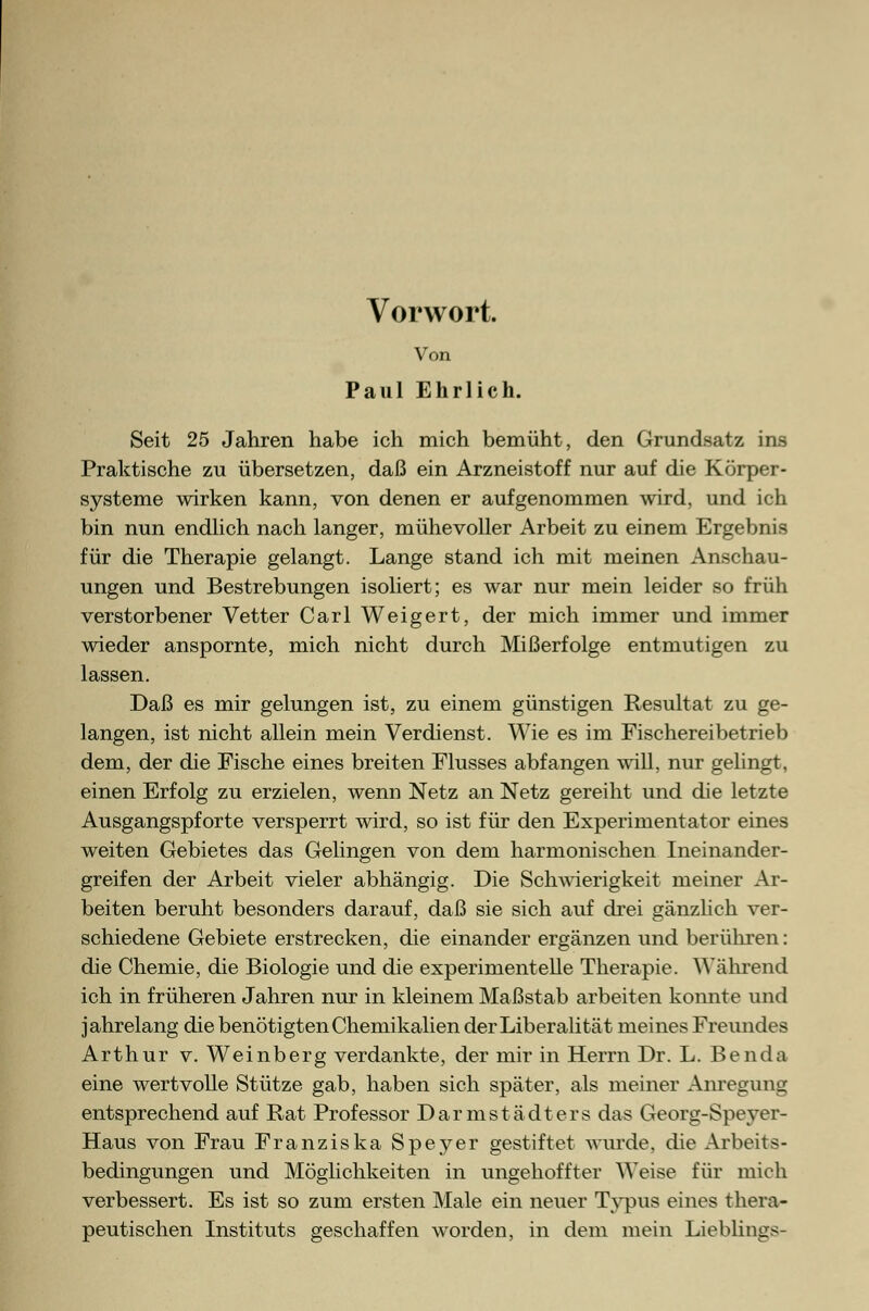 Vorwort. Von Paul Ehrlich. Seit 25 Jahren habe ich mich bemüht, den Grundsatz ins Praktische zu übersetzen, daß ein Arzneistoff nur auf die Körper- systeme wirken kann, von denen er aufgenommen wird, und ich bin nun endlich nach langer, mühevoller Arbeit zu einem Ergebnis für die Therapie gelangt. Lange stand ich mit meinen Anschau- ungen und Bestrebungen isoliert; es war nur mein leider so früh verstorbener Vetter Carl Weigert, der mich immer und immer wieder anspornte, mich nicht durch Mißerfolge entmutigen zu lassen. Daß es mir gelungen ist, zu einem günstigen Resultat zu ge- langen, ist nicht allein mein Verdienst. Wie es im Fischereibetrieb dem, der die Fische eines breiten Flusses abfangen will, nur gelingt, einen Erfolg zu erzielen, wenn Netz an Netz gereiht und die letzte Ausgangspforte versperrt wird, so ist für den Experimentator eines weiten Gebietes das Gelingen von dem harmonischen Ineinander- greifen der Arbeit vieler abhängig. Die Schwierigkeit meiner Ar- beiten beruht besonders darauf, daß sie sich auf drei gänzlich ver- schiedene Gebiete erstrecken, die einander ergänzen und berühren: die Chemie, die Biologie und die experimentelle Therapie. Wahrend ich in früheren Jahren nur in kleinem Maßstab arbeiten konnte und jahrelang die benötigten Chemikalien der Liberalität meines Freundes Arthur v. Weinberg verdankte, der mir in Herrn Dr. L. Benda eine wertvolle Stütze gab, haben sich später, als meiner Anregung entsprechend auf Rat Professor Darmstädters das Georg-Speyer- Haus von Frau Franziska Speyer gestiftet wurde, die Arbeits- bedingungen und Möglichkeiten in ungehoffter Weise für mich verbessert. Es ist so zum ersten Male ein neuer Typus eines thera- peutischen Instituts geschaffen worden, in dem mein Lieblings-