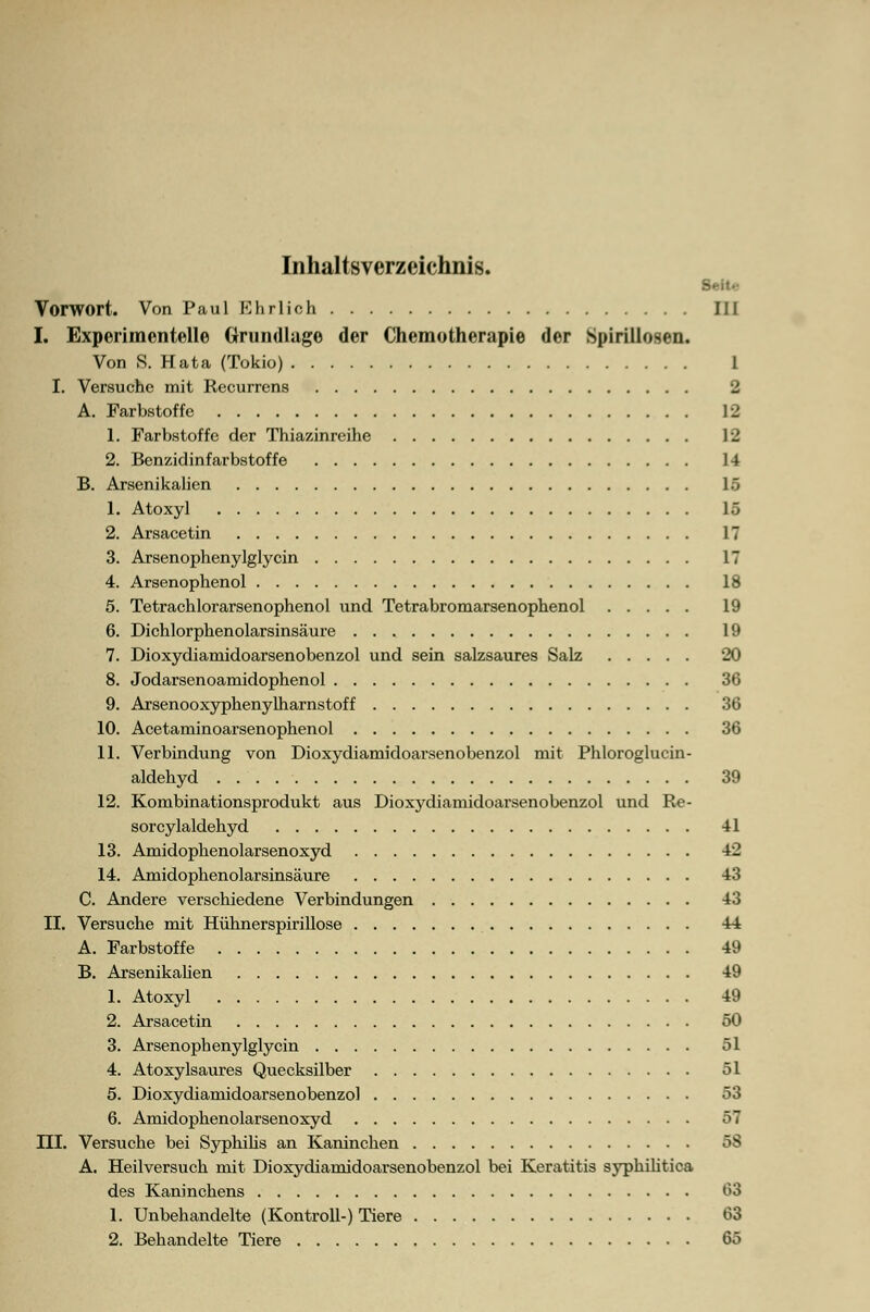 Inhaltsverzeichnis. Seit.- Vorwort. Von Paul Ehrlich III I. Experimentelle Grundlage der Chemotherapie der Spirillosen. Von S. Hata (Tokio) 1 I. Versuche mit Recurrens 2 A. Farbstoffe 12 1. Farbstoffe der Thiazinreihe 12 2. Benzidinfarbstoffe 14 B. Arsenikalien 16 1. Atoxyl 1.-, 2. Arsacetin 17 3. Arsenophenylglycin 17 4. Arsenophenol 18 5. Tetrachlorarsenophenol und Tetrabromarsenophenol 19 6. Dichlorphenolarsinsäure 19 7. Dioxydiamidoarsenobenzol und sein salzsaures Salz 20 8. Jodarsenoamidophenol 36 9. Arsenooxyphenylharnstoff 36 10. Acetaminoarsenophenol 36 11. Verbindung von Dioxydiamidoarsenobenzol mit Phloroglucin- aldehyd 39 12. Kombinationsprodukt aus Dioxydiamidoai'senobenzol und Re- sorcylaldehyd 41 13. Amidophenolarsenoxyd 42 14. Amidophenolarsinsäure 43 C. Andere verschiedene Verbindungen 43 II. Versuche mit Hühnerspirillose 44 A. Farbstoffe 49 B. Arsenikalien 49 1. Atoxyl 49 2. Arsacetin 50 3. Arsenophenylglycin 51 4. Atoxylsaures Quecksilber 51 5. Dioxydiamidoarsenobenzol 53 6. Amidophenolarsenoxyd 57 ni. Versuche bei Syphilis an Kaninchen 58 A. Heilversuch mit Dioxydiamidoarsenobenzol bei Keratitis syphilitica des Kaninchens 03 1. Unbehandelte (Kontroll-) Tiere 63 2. Behandelte Tiere 65