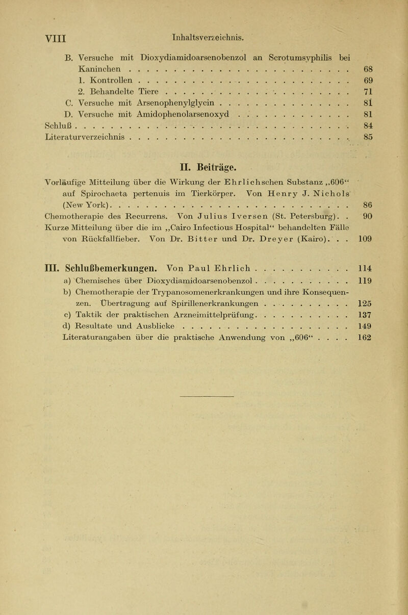 B. Versuche mit Dioxydiamidoarsenobenzol an Scroturnsyphiiis bei Kaninchen 68 1. Kontrollen 69 2. Behandelte Tiere ■ 71 C. Versuche mit Arsenophenylglycin 8l D. Versuche mit Amidophenolarsenoxyd . 81 Schluß 84 Literaturverzeichnis 85 II. Beiträge. Vorläufige Mitteilung über die Wirkung der Ehrlichschen Substanz ,,606 auf Spirochaeta pertenuis im Tierkörper. Von Henry J. Nichols (New York) 86 Chemotherapie des Recurrens. Von Julius Iversen (St. Petersburg). . 90 Kurze Mitteilung über die im „Cairo Infectious Hospital behandelten Fälle von Rückfallfieber. Von Dr. Bitter und Dr. Dreyer (Kairo). . . 109 III. Schlußbemerkungen. Von Paul Ehrlich 114 a) Chemisches über Dioxydiamidoarsenobenzol 119 b) Chemotherapie der Trypanosomenerkrankungen und ihre Konsequen- zen. Übertragung auf Spirillenerkrankungen . 125 c) Taktik der praktischen Arzneimittelprüfung 137 d) Resultate und Ausblicke 149 Literaturangaben über die praktische Anwendung von „606 .... 162