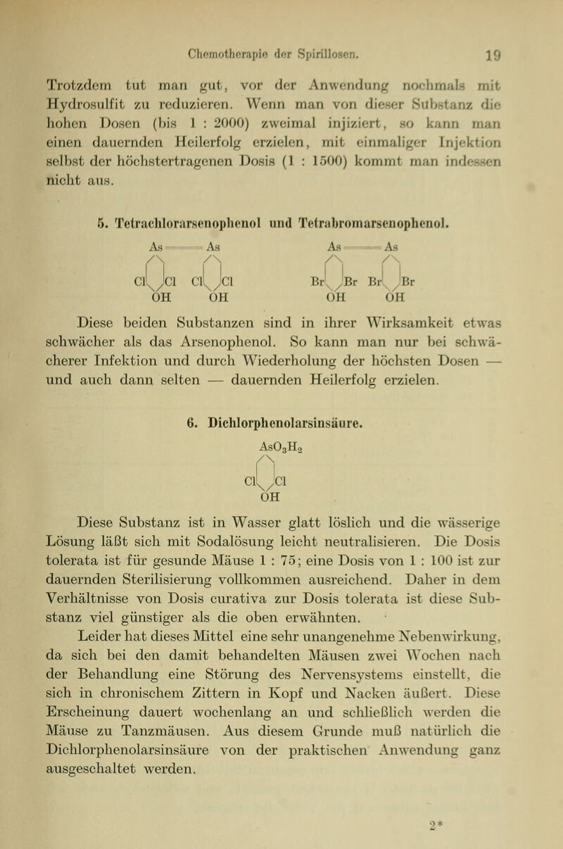 Trotzdem tut man gut, vor der Anwendung oochn Hydrosulfit zu reduzieren. Wenn man von dieser Substai i hohen Dosen (bis 1 : 2000) zweimal injiziert . bo kann einen (lauernden Heilerfolg erzielen, mit einmaliger Injektion selbst der höchstertragenen Dosis (1 : 1500) kommt man ind nicht aus. 5. Tctrachlorarsenophenol und Telmbromarsenophenol. As ==i /\ / rl JBr Br' As - - = As As -= As Cl^/'Cl Cll^/31 Br Br Br /Br OH OH ÖH OH Diese beiden Substanzen sind in ihrer Wirksamkeit etwas schwächer als das Arsenophenol. So kann man nur bei schwä- cherer Infektion und durch Wiederholung der höchsten Dosen — und auch dann selten — dauernden Heilerfolg erzielen. 6. Dichlorphcnolarsinsäure. As03H2 n OH Diese Substanz ist in Wasser glatt löslich und die wässerige Lösung läßt sich mit Sodalösung leicht neutralisieren. Die Dosis tolerata ist für gesunde Mäuse 1 : 75; eine Dosis von 1 : 100 ist zur dauernden Sterilisierung vollkommen ausreichend. Daher in dem Verhältnisse von Dosis curativa zur Dosis tolerata ist diese Sub- stanz viel günstiger als die oben erwähnten. Leider hat dieses Mittel eine sehr unangenehme Nebenwirkung, da sich bei den damit behandelten Mäusen zwei Wochen nach der Behandlung eine Störung des Nervensystems einstellt, die sich in chronischem Zittern in Kopf und Nacken äußert. Diese Erscheinung dauert wochenlang an und schließlich werden die Mäuse zu Tanzmäusen. Aus diesem Grunde muß natürlich die Dichlorphenolarsinsäure von der praktischen Anwendung ganz ausgeschaltet werden.