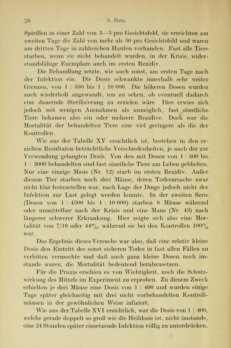 28 S. Hai». Spirillen in einer Zahl von 3—5 pro Gesichtsfeld, sie erreichten am zweiten Tage die Zahl von mehr als 50 pro Gesichtsfeld und waren am dritten Tage in zahlreichen Haufen vorhanden. Fast alle Tiere starben, wenn sie nicht behandelt wurden, in der Krisis, wider- standsfähige Exemplare auch im ersten Rezidiv. Die Behandlung setzte, wie auch sonst, am ersten Tage nach der Infektion ein. Die Dosis schwankte innerhalb sehr weiter Grenzen, von 1 : 500 bis 1 : 10 000. Die höheren Dosen wurden auch wiederholt angewandt, um zu sehen, ob eventuell dadurch eine dauernde Sterilisierung zu erzielen wäre. Dies erwies sich jedoch mit wenigen Ausnahmen als unmöglich, fast sämtliche Tiere bekamen also ein oder mehrere Rezidive. Doch war die Mortalität der behandelten Tiere eine viel geringere als die der Kontrollen. Wie aus der Tabelle XV ersichtlich ist, bestehen in den er- zielten Resultaten beträchtliche Verschiedenheiten, je nach der zur Verwendung gelangten Dosis. Von den mit Dosen von 1 : 500 bis 1 : 3000 behandelten sind fast sämtliche Tiere am Leben geblieben. Nur eine einzige Maus (Nr. 12) starb im ersten Rezidiv. Außer diesem Tier starben noch drei Mäuse, deren Todesursache zwar nicht klar festzustellen war, nach Lage der Dinge jedoch nicht der Infektion zur Last gelegt werden konnte. In der zweiten Serie (Dosen von 1 : 4500 bis 1 : 10 000) starben 6 Mäuse während oder unmittelbar nach der Krisis und eine Maus (Nr. 43) nach längerer schwerer Erkrankung. Hier zeigte sich also eine Mor- talität von 7/16 oder 44%, während sie bei den Kontrollen 100% war. Das Ergebnis dieses Versuchs war also, daß eine relativ kleine Dosis den Eintritt des sonst sicheren Todes in fast allen Fällen zu verhüten vermochte und daß auch ganz kleine Dosen noch im- stande waren, die Mortalität bedeutend herabzusetzen. Für die Praxis erschien es von Wichtigkeit, noch die Schutz- wirkung des Mittels im Experiment zu erproben. Zu diesem Zweck erhielten je drei Mäuse eine Dosis von 1 : 400 und wurden einige Tage später gleichzeitig mit drei nicht vorbehandelten Kontroll- mäusen in der gewöhnlichen Weise infiziert. Wie aus der Tabelle XVI ersichtlich, war die Dosis von 1 : 400, welche gerade doppelt so groß wie die Heildosis ist, nicht imstande, eine 24 Stunden später einsetzende Infektion völlig zu unterdrücken.