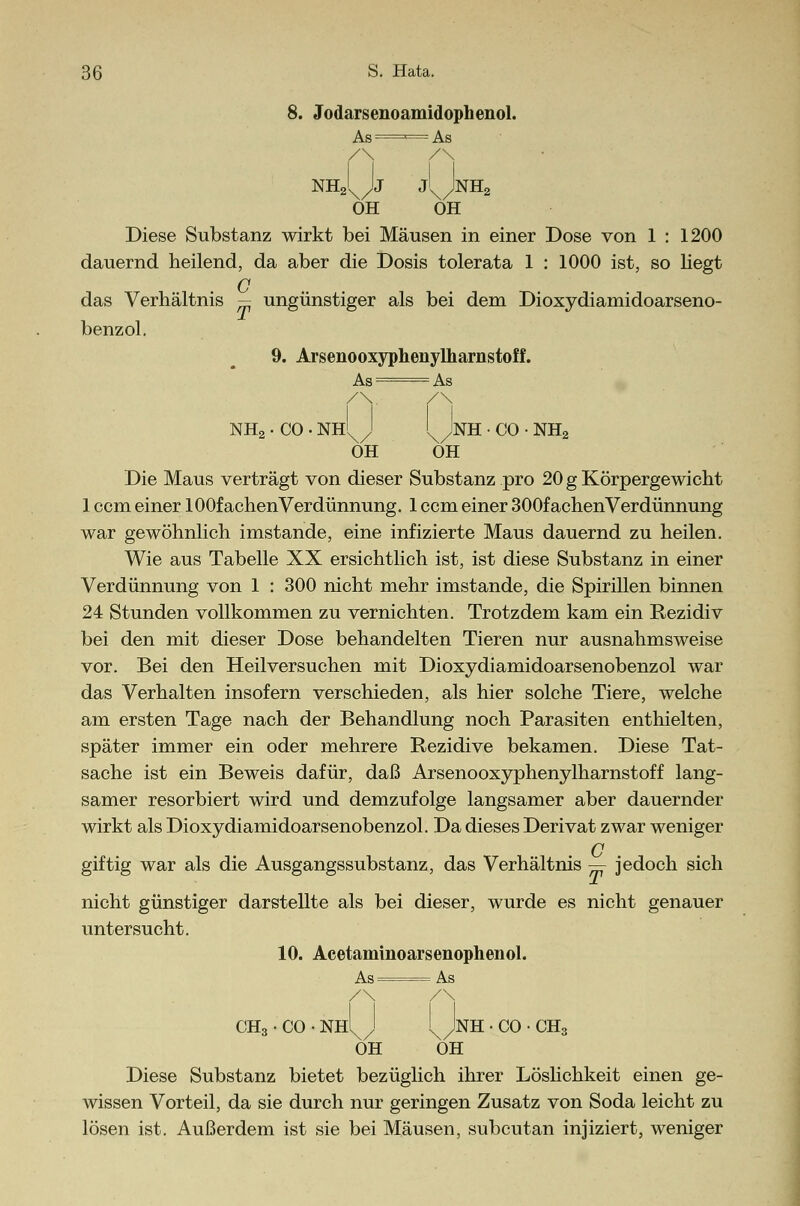 8. Jodarsenoamidophenol. As ' — As /\ /\ NhJN/Jj j'xJnH2 OH OH Diese Substanz wirkt bei Mäusen in einer Dose von 1 : 1200 dauernd heilend, da aber die Dosis tolerata 1 : 1000 ist, so liegt G das Verhältnis — ungünstiger als bei dem Dioxydiamidoarseno- benzol. 9. Arsenooxyphenylharnstoff. As= As /\. /\ NH2 • CO • NHX/J \/NH • CO • NH2 OH OH Die Maus verträgt von dieser Substanz pro 20 g Körpergewicht 1 com einer lOOfachenVerdünnung. 1 ccm einer 300fachenVerdünnung war gewöhnlich imstande, eine infizierte Maus dauernd zu heilen. Wie aus Tabelle XX ersichtlich ist, ist diese Substanz in einer Verdünnung von 1 : 300 nicht mehr imstande, die Spirillen binnen 24 Stunden vollkommen zu vernichten. Trotzdem kam ein Rezidiv bei den mit dieser Dose behandelten Tieren nur ausnahmsweise vor. Bei den Heilversuchen mit Dioxydiamidoarsenobenzol war das Verhalten insofern verschieden, als hier solche Tiere, welche am ersten Tage nach der Behandlung noch Parasiten enthielten, später immer ein oder mehrere Rezidive bekamen. Diese Tat- sache ist ein Beweis dafür, daß Arsenooxyphenylharnstoff lang- samer resorbiert wird und demzufolge langsamer aber dauernder wirkt als Dioxydiamidoarsenobenzol. Da dieses Derivat zwar weniger C giftig war als die Ausgangssubstanz, das Verhältnis — jedoch sich nicht günstiger darstellte als bei dieser, wurde es nicht genauer untersucht. 10. Acetaminoarsenophenol. As As /\ /\ CH3 • CO • NHXJ \/nh ' CO • CHs OH OH Diese Substanz bietet bezüglich ihrer Löslichkeit einen ge- wissen Vorteil, da sie durch nur geringen Zusatz von Soda leicht zu lösen ist. Außerdem ist sie bei Mäusen, subcutan injiziert, weniger