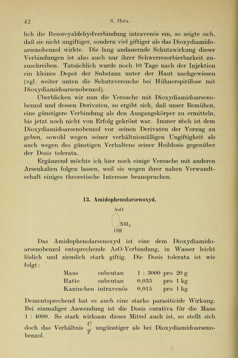 lieh die Resorcyaldehydverbindung intravenös ein, so zeigte sich, daß sie nicht ungiftiger, sondern viel giftiger als das Dioxydiamido- arsenobenzol wirkte. Die lang andauernde Schutzwirkung dieser Verbindungen ist also auch nur ihrer Schwerresorbierbarkeit zu- zuschreiben. Tatsächlich wurde noch 10 Tage nach der Injektion ein kleines Depot der Substanz unter der Haut nachgewiesen (vgl. weiter unten die Schutz versuche bei Hühnerspirillose mit Dioxydiamidoarsenobenzol). Überblicken wir nun die Versuche mit Dioxydiamidoarseno- benzol und dessen Derivaten, so ergibt sich, daß unser Bemühen, eine günstigere Verbindung als den Ausgangskörper zu ermitteln, bis jetzt noch nicht von Erfolg gekrönt war. Immer noch ist dem Dioxydiamidoarsenobenzol vor seinen Derivaten der Vorzug zu geben, sowohl wegen seiner verhältnismäßigen Ungiftigkeit als auch wegen des günstigen Verhaltens seiner Heildosis gegenüber der Dosis tolerata. Ergänzend möchte ich hier noch einige Versuche mit anderen Arsenkalien folgen lassen, weil sie wegen ihrer nahen Verwandt- schaft einiges theoretische Interesse beanspruchen. 13. Amidophenolarsenoxyd. AsO Unh2 OH Das Amidophenolarsenoxyd ist eine dem Dioxydiamido- arsenobenzol entsprechende AsO-Verbindung, in Wasser leicht Die Dosis tolerata ist wie löslich und ziemlich st ark giftig. folgt: Maus subcutan Ratte subcutan Kaninchen intravenös 1 : 3000 pro 20 g 0,035 pro 1 kg 0,015 pro 1 kg Dementsprechend hat es auch eine starke parasitieide Wirkung. Bei einmaliger Anwendung ist die Dosis curativa für die Maus 1 : 4000. So stark wirksam dieses Mittel auch ist, so stellt sich C doch das Verhältnis — ungünstiger als bei Dioxydiamidoarseno- benzol.