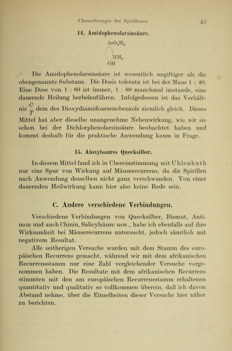 Chemotherapie der S|uiill>. j | 11. Amidophenolarging&iire. \ o ii. Ml. oll Die Amidoplienolarsinsäure i-i u.M-iit lieh ungiftigei als die obengenannte Substanz. Die Dosis tolerata isl beiderMaue I : 10 Eine Dose von 1 : 60 ist immer, I : 80 manchmal imstande, eine dauernde Heilung herbeizuführen. Infolgedessen i-i das Verhalt- en nis — dem des Dioxydiamidoarsenobenzols ziemlich gleich. Diese« Mittel hat aber dieselbe unangenehme Nebenwirkung, wie wir ede schon bei der Dichlorphenolarsinsäure beobachtet haben und kommt deshalb für die praktische Anwendung kaum in IV _ 15. Atoxylsaures Quecksilber. In diesem Mittel fand ich in Übereinstimmung mit ü hie n h u t h nur eine Spur von Wirkung auf Mäuserecurrens, da die Spirillen nach Anwendung desselben nicht ganz verschwanden. Von einer dauernden Heilwirkung kann hier also keine Rede sein. C. Andere verschiedene Verbindungen. Verschiedene Verbindungen von Quecksilber, Bismut, Anti- mon und auch Chinin, Salicylsäure usw., habe ich ebenfalls auf ihre Wirksamkeit bei Mäuserecurrens untersucht, jedoch sämtlich mit negativem Resultat. Alle seitherigen Versuche wurden mit dem Stamm des euro- päischen Recurrens gemacht, während wir mit dem afrikanischen Recurrensstamm nur eine Zahl vergleichender Versuche vorge- nommen haben. Die Resultate, mit dem afrikanischen Recurrens stimmten mit den am europäischen Recurrensstamm erhaltenen quantitativ und qualitativ so vollkommen überein, daß ich davon Abstand nehme, über die Einzelheiten dieser Versuche hier naher zu berichten.