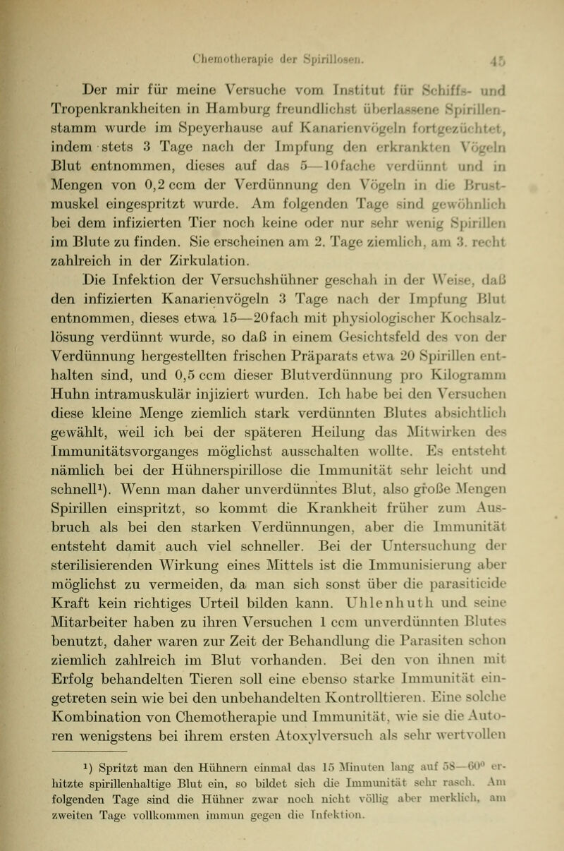 Der mir für meine Versuche vom [nstitul für S Tropenkrankheiten in Hamburg freundlichsl iiberlassene Spirillen- stamm wurde im Speyerhause auf Kanarienvögeln I htet, indem stets 3 Tage nach der [mpfung des erkrankten V Blut entnommen, dieses auf das 5—lOfache verdünnt und in Mengen von 0,2 ccm der Verdünnung den Vögeln in die Brust- muskel eingespritzt wurde. Am folgenden Tage Bind gewöhnlich bei dem infizierten Tier noch keine oder nur sehr wenig Spirillen im Blute zu finden. Sie erscheinen am 2. Tage ziemlich, am :; recht zahlreich in der Zirkulation. Die Infektion der Versuchshühner geschah in dei W< den infizierten Kanarienvögeln 3 Tage nach der Impfung Blui entnommen, dieses etwa 15—20fach mit physiologischer Kochsalz- lösung verdünnt wurde, so daß in einem Gesichtsfeld des ron der Verdünnung hergestellten frischen Präparats etwa 20 Spirillen ent- halten sind, und 0,5 ccm dieser Blutverdünnung pro Kilogramm Huhn intramuskulär injiziert wurden. Ich habe bei den Versuchen diese kleine Menge ziemlich stark verdümiten Blutes absichtlich gewählt, weil ich bei der späteren Heilung das Mitwirken des Immunitätsvorganges möglichst ausschalten wollte. Es entsteht nämlich bei der Hühnerspirillose die Immunität sehr leicht und schnell1). Wenn man daher unverdünntes Blut, also große Mengen Spirillen einspritzt, so kommt die Krankheit früher zum Auf- bruch als bei den starken Verdünnungen, aber die Immunital entsteht damit auch viel schneller. Bei der Untersuchung der sterilisierenden Wirkung eines Mittels ist die Immunisierung abei möglichst zu vermeiden, da man sich sonst über die parasiticide Kraft kein richtiges Urteil bilden kann. Uhlenhuth und Beine Mitarbeiter haben zu ihren Versuchen 1 ccm unverdünnten Blutes benutzt, daher waren zur Zeit der Behandlung die Parasiten schon ziemlich zahlreich im Blut vorhanden. Bei den von ihnen mit Erfolg behandelten Tieren soll eine ebenso starke Immunität ein- getreten sein wie bei den unbehandelten Kontrolltieren. Eine solche Kombination von Chemotherapie und Immunität, wie sie die Auto- ren wenigstens bei ihrem ersten Atoxylversuch als sehr wertvollen 1) Spritzt man den Hühnern einmal das 15 Minuten lang auf 58 60° er- lützte spirillenhaltige Blut ein, so bildet sieh die Immunität sehr rasch. Am folgenden Tage sind die Hühner zwar noch nicht völlig aber merklich, am zweiten Tage vollkommen immun gegen die Infektion.