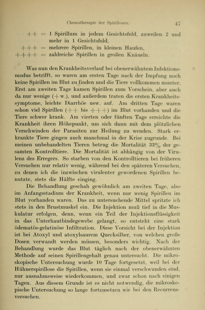 + + = 1 Spirillum in jedem Gesiehl sfeld. zuweilen -' und mehr in l Gesichtsfeld, + + + = mehrere Spirillen, in kleinen Saufen, + + + + = zahlreiche Spirillen in großen Knäueln. Was nun den Krankheitsverlauf bei obenerwähntem [nfektions- modus betrifft, so waren am ersten Tage nach der Impfung Doch keine Spirillen im Blut zu finden und die Tiere rollkommen munter. Erst am zweiten Tage kamen Spirillen zum Vorschein, aber aucb da nur wenige ( + w.), und außerdem traten die ersten Krankheit« Symptome, leichte Diarrhöe usw. auf. Am dritten Tage waren schon viel Spirillen ( + + bis + + + ) im Blut vorhanden und die Tiere schwer krank. Am vierten oder fünften Tage erreichte die Krankheit ihren Höhepunkt, um sich dann mit dem plötzlichen Verschwinden der Parasiten zur Heilung zu wenden. Stark er- krankte Tiere gingen auch manchmal in der Krise zugrunde. Bei meinen unbehandelten Tieren betrug die Mortalität 33% der ge- samten Kontrolltiere. Die Mortalität ist abhängig von der Viru- lenz des Erregers. So starben von den Kontrolltieren bei früheren Versuchen nur relativ wenig, während bei den späteren Versuchen, zu denen ich die inzwischen virulenter gewordenen Spirillen be- nutzte, stets die Hälfte einging. Die Behandlung geschah gewöhnlich am zweiten Tage. als.. im Anfangsstadium der Krankheit, wenn nur wenig Spirillen im Blut vorhanden waren. Das zu untersuchende Mittel spritzte ich stets in den Brustmuskel ein. Die Injektion muß tief in die Mus- kulatur erfolgen, denn, wenn ein Teil der Injektionsflüssigkfit in das Unterhautbindegewebe gelangt, so entsteht eine stark ödematös-gelatinöse Infiltration. Diese Vorsicht bei der Injektion ist bei Atoxyl und atoxylsaurem Quecksilber, von welchen große Dosen verwandt werden müssen, besonders wichtig. Nach der Behandlung wurde das Blut täglich nach der obenerwähnten Methode auf seinen Spirillengehalt genau untersucht. Die mikro- skopische Untersuchung wurde 10 Tage fortgesetzt, weil bei der Hühnerspirillose die Spirillen, wenn sie einmal verschwunden sind. nur ausnahmsweise wiederkommen, und zwar schon nach einigen Tagen. Aus diesem Grunde ist es nicht notwendig, die mikrosko- pische Untersuchung so lange fortzusetzen wie bei den Recurrens- versuchen.