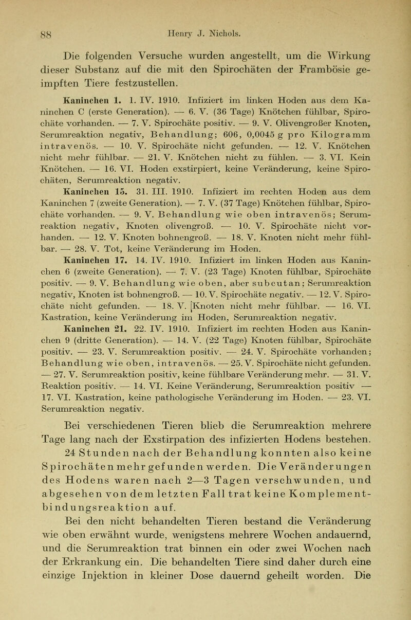 SS Henry J. Nichols. Die folgenden Versuche wurden angestellt, um die Wirkung dieser Substanz auf die mit den Spirochäten der Frambösie ge- impften Tiere festzustellen. Kaninchen 1. 1. IV. 1910. Infiziert im linken Hoden aus dem Ka- ninchen C (erste Generation). — 6. V. (36 Tage) Knötchen fühlbar, Spiro- chäte vorhanden. — 7. V. Spirochäte positiv. — 9. V. Olivengroßer Knoten, Serumreaktion negativ, Behandlung; 606, 0,0045 g pro Kilogramm intravenös. — 10. V. Spirochäte nicht gefunden. — 12. V. Knötchen nicht mehr fühlbar. — 21. V. Knötchen nicht zu fühlen. — 3. VI. Kein Knötchen. — 16. VI. Hoden exstirpiert, keine Veränderung, keine Spiro- chäten, Serumreaktion negativ. Kaninchen 15. 31. III. 1910. Infiziert im rechten Hoden aus dem Kaninchen 7 (zweite Generation). — 7. V. (37 Tage) Knötchen fühlbar, Spiro- chäte vorhanden. — 9. V. Behandlung wie oben intravenös; Serum- reaktion negativ, Knoten olivengroß. — 10. V. Spirochäte nicht vor- handen. — 12. V. Knoten bohnengroß. — 18. V. Knoten nicht mehr fühl- bar. — 28. V. Tot, keine Veränderung im Hoden. Kaninchen 17. 14. IV. 1910. Infiziert im linken Hoden aus Kanin- chen 6 (zweite Generation). — 7. V. (23 Tage) Knoten fühlbar, Spirochäte positiv. —■ 9. V. Behandlung wie oben, aber subcutan; Serumreaktion negativ, Knoten ist bohnengroß. — 10. V. Spirochäte negativ. — 12. V. Spiro- chäte nicht gefunden. ■— 18. V. [Knoten nicht mehr fühlbar. — 16. VI. Kastration, keine Veränderung im Hoden, Serumreaktion negativ. Kaninchen 21. 22. IV. 1910. Infiziert im rechten Hoden aus Kanin- chen 9 (dritte Generation). — 14. V. (22 Tage) Knoten fühlbar, Spirochäte positiv. — 23. V. Serumreaktion positiv. — 24. V. Spirochäte vorhanden; Behandlung wie oben, intravenös. — 25. V. Spirochäte nicht gefunden. — 27. V. Serumreaktion positiv, keine fühlbare Veränderung mehr. — 31. V. Reaktion positiv. — 14. VI. Keine Veränderung, Serumreaktion positiv — 17. VI. Kastration, keine pathologische Veränderung im Hoden. — 23. VT. Serumreaktion negativ. Bei verschiedenen Tieren blieb die Serumreaktion mehrere Tage lang nach der Exstirpation des infizierten Hodens bestehen. 24 Stunden nach der Behandlung konnten also keine Spirochäten mehr gefunden werden. Die Veränderungen des Hodens waren nach 2—3 Tagen verschwunden, und abgesehen von dem letzten Fall trat keine Komplement- bindungsreaktion auf. Bei den nicht behandelten Tieren bestand die Veränderung wie oben erwähnt wurde, wenigstens mehrere Wochen andauernd, und die Serumreaktion trat binnen ein oder zwei Wochen nach der Erkrankung ein. Die behandelten Tiere sind daher durch eine einzige Injektion in kleiner Dose dauernd geheilt worden. Die