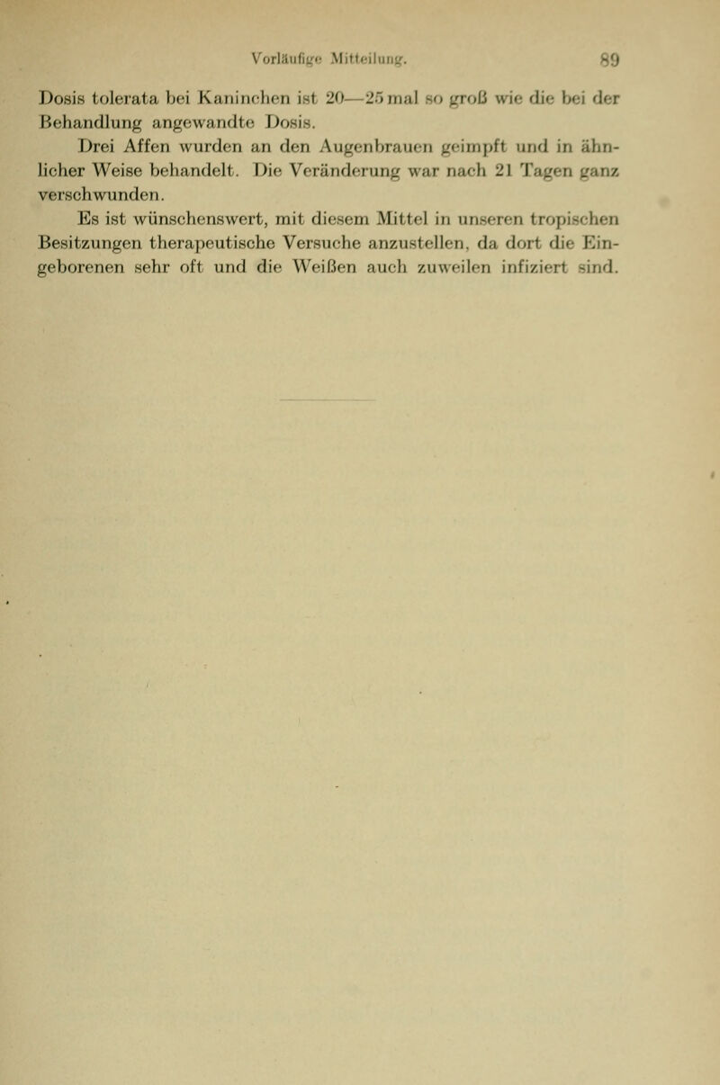 Dosis tolerata bei Kaninchen ist 20 25mal bo groß wie die bei der Behandlung angewandte Dosis. Drei Affen wurden an den Augenbrauen geimpft und in ähn- licher Weise behandelt. Die Veränderung war nach 21 Tagen verschwunden. Es ist wünschenswert, mit diesem Mittel in unseren tropischen Besitzungen therapeutische Versuche anzustellen, da dort die Ein- geborenen sehr oft und die Weißen auch zuweilen infizier! sind.