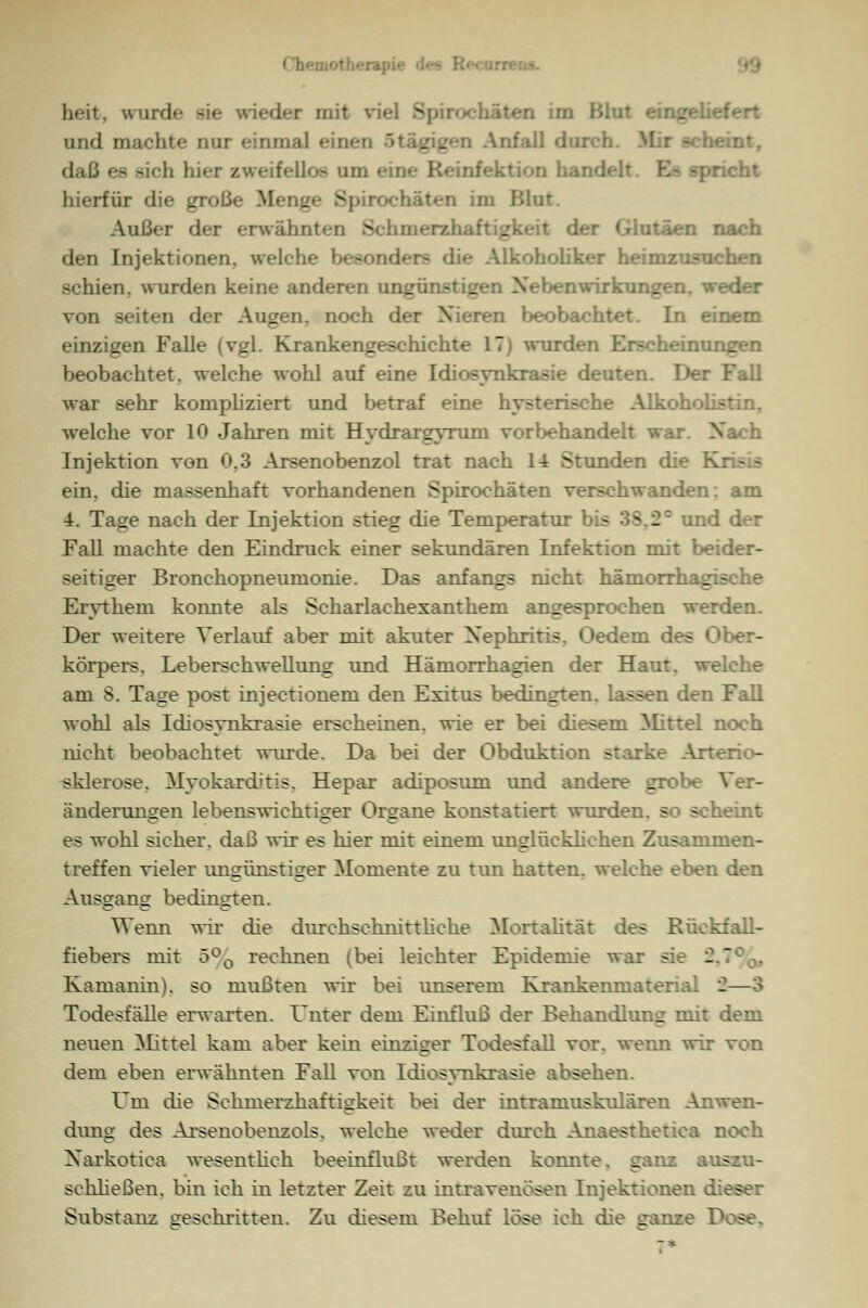 heit. wurde sie wieder mit viel Spirochäten im Blut eingei und machte nur einmal einer: _ . n Anfall durch eint, daß es sich hier zweifellos HUI Infektion handelt E- -pricht hierfür die große Menge Spirochäten im Blut. Außer der erwähnten Schmerzh. der Glutäen nach den Injektionen, welche besonders die Alkoholiker heimzusuchen schien, wurden keine anderen ungünstigen Nebenwirkungen, weder von Seiten der Augen, noch der Nieren beobachtet. In einem einzigen Falle (vgl. Krankengeschichte 17) wurden Erscheinungen beobachtet, welche wohl auf eine Idiosynkrasie deuten. Der war sehr kompliziert und betraf eine hysterische Alkoholistin. welche vor 10 Jahren mit Hydrargyruni vor behandelt war. I Injektion von 0,3 Arsenobenzol trat nach 1-t Stunden die • ein. die massenhaft vorhandenen Spirochäten verschwanden: am 4. Tage nach der Injektion stieg die Temperatur bis 3S.2= und der Fall machte den Eindruck einer sekundären Infektion mit beider- seitiger Bronchopneumonie. Das anfangs nicht hämorrhagische Erythem konnte als Scharlachexanthem angesprochen werden. Der weitere Verlauf aber mit akuter Nephritis. Oedem des Ober- körpers. Leberschwellung und Hämorrhagien der Haut, welche am S. Tage post injeetionem den Exitus bedingten, lassen den Fall wohl als Idiosvnkrasie erscheinen, wie er bei diesem Mittel noch nicht beobachtet winde. Da bei der Obduktion starke Arterio- sklerose. Myokarditis. Hepar adiposum und andere grobe Ver- änderungen lebenswichtiger Organe konstatiert wurden, so scheint es wohl sicher, daß wir es hier mit einem unglücklichen Zusammen- treffen vieler unerünsticrer Momente zu tun hatten, welche eben den Ausgang bedingten. Wenn wir die diirchschnittliehe Mortalität des Rückfall- fiebers mit 5°0 rechnen (bei leichter Epidemie war sie ^ Kainanin). so mußten wir bei unserem Krankenmaterial _—3 Todesfälle erwarten. Unter dem Einfluß der Behandlung mit dem neuen Mittel kam aber kein einziger Todesfall vor. wenn wir von dem eben erwähnten Fall von Idiosynkrasie absehen. Um die Sehmerzhaftigkeit bei der intramuskulären Anwen- dimg des Arsenobenzols. welche weder durch Anaesthetiea noch Narkotica wesentlich beeinflußt werden konnte, ganz auszu- schließen, bin ich in letzter Zeit zu intravenösen Injektionen d -