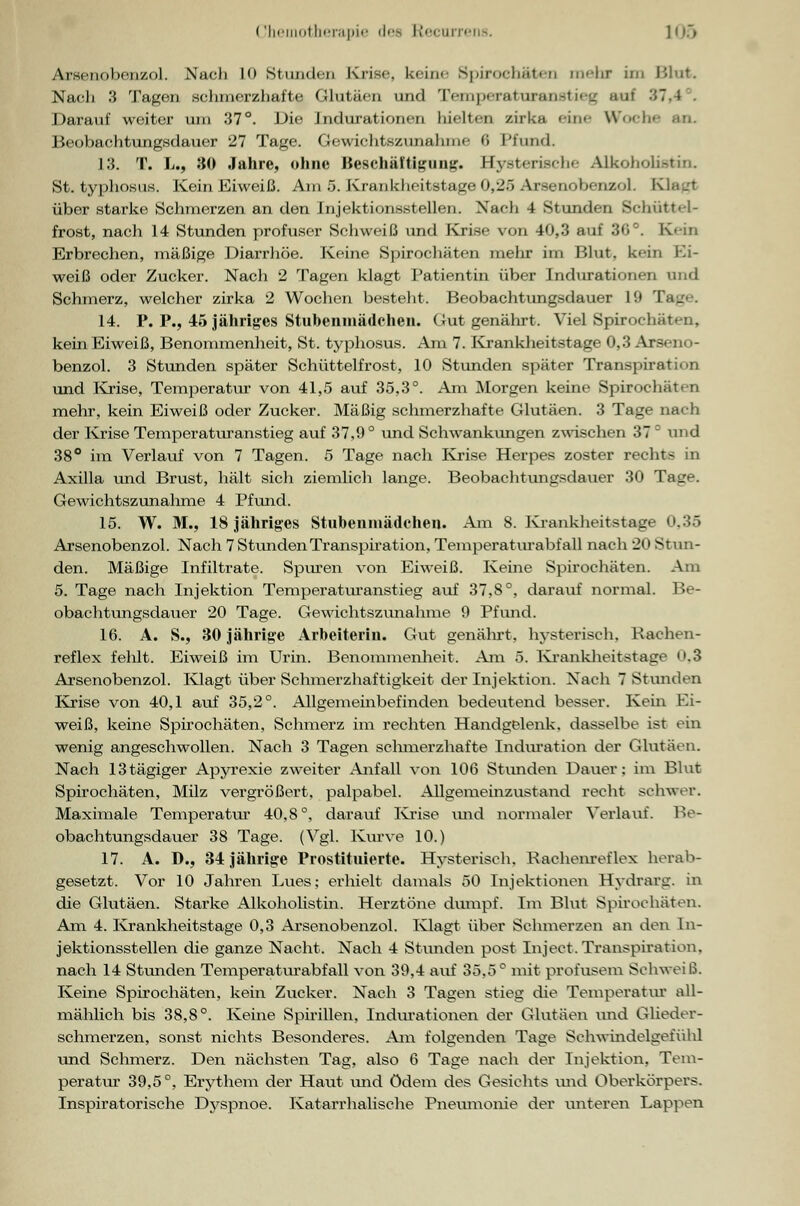 Arsenobenzol. Nach 10 Stunden Krise, kein'- Spirochäten mehr im Blut. Nach 3 Tagen schmerzhafte Glutäen und Temperaturanstieg auf '■'•'■i , Darauf weiter um 37°. Die Indurationen hielten zirka eine Woche Beobachtungsdauer 27 Tage. Gewichtszunahme <> Pfund. 13. T. L., 30 Jahre, ohne Beschäftigung. Hysteriselie Alkoholi«tin. St. typhosus. Kein Eiweiß. Am 5. Krankheitstage 0,25 Arsenobenzol. K über starke Schmerzen an den Injektionsstellen. Nach 4 Stunden Schüttel- frost, nach 14 Stunden profuser Schweiß und Krise von 40,3 auf 36°. Kein Erbrechen, mäßige Diarrhöe. Keine Spirochäten mehr im Blut, kein Ei- weiß oder Zucker. Nach 2 Tagen klagt Patientin über Indurationen und Schmerz, welcher zirka 2 Wochen besteht. Beobachtungsdauer 19 Tag 14. P. P., 45 jähriges Stubenmädchen. Gut genährt. Viel Spirochäten, kein Eiweiß, Benommenheit, St. typhosus. Am 7. Krankheitstage 0,3 Arsen« <- benzol. 3 Stunden später Schüttelfrost, 10 Stunden später Transpiration und Krise, Temperatur von 41,5 auf 35,3°. Am Morgen keine Spirochäten mehr, kein Eiweiß oder Zucker. Mäßig schmerzhafte Glutäen. 3 Tage nach der Krise Temperaturanstieg auf 37,9° und Schwankungen zwischen 37 ° und 38° im Verlauf von 7 Tagen. 5 Tage nach Krise Herpes zoster rechts in Axilla und Brust, hält sich ziemlich lange. Beobachtungsdauer 30 Tage. Gewichtszunahme 4 Pfund. 15. W. M., 18 jähriges Stubenmädchen. Am 8. Krankheitstage 0.35 Arsenobenzol. Nach 7 Stunden Transpiration, Temperaturabf all nach 20 Stun- den. Mäßige Infiltrate. Spuren von Eiweiß. Keine Spirochäten. Am 5. Tage nach Injektion Temperaturanstieg auf 37,8°, darauf normal. Be- obachtungsdauer 20 Tage. Gewichtszunahme 9 Pfund. 16. A. S., 30 jährige Arbeiterin. Gut genährt, hysterisch, Rachen- reflex fehlt. Eiweiß im Urin. Benommenheit. Am 5. Krankheitstage .3 Arsenobenzol. Klagt über Schmerzhaftigkeit der Injektion. Nach 7 Stunden Krise von 40,1 auf 35,2°. Allgemeinbefinden bedeutend besser. Kein Ei- weiß, keine Spirochäten, Schmerz im rechten Handgelenk, dasselbe ist ein wenig angeschwollen. Nach 3 Tagen schmerzhafte Induration der Glutäen. Nach 13tägiger Apyrexie zweiter Anfall von 106 Stunden Dauer: im Blut Spirochäten, Milz vergrößert, palpabel. Allgemeinzustand recht schwer. Maximale Temperatur 40,8°, darauf Krise und normaler Verlaut. Be- obachtungsdauer 38 Tage. (Vgl. Kurve 10.) 17. A. D., 34 jährige Prostituierte. Hysterisch. Raehenreflex herab- gesetzt. Vor 10 Jahren Lues; erhielt damals 50 Injektionen Hydrarg. in die Glutäen. Starke Alkoholistin. Herztöne dumpf. Im Blut Spirochäten. Am 4. Krankheitstage 0,3 Arsenobenzol. Klagt über Schmerzen an den In- jektionsstellen die ganze Nacht. Nach 4 Stunden post Inject. Transpiration, nach 14 Stunden Temperaturabfall von 39,4 auf 35,5° mit profusem Schweiß. Keine Spirochäten, kein Zucker. Nach 3 Tagen stieg die Temperatur all- mählich bis 38,8°. Keine Spirillen, Indurationen der Glutäen und Glieder- schmerzen, sonst nichts Besonderes. Am folgenden Tage Schwindelgefühl und Schmerz. Den nächsten Tag, also 6 Tage nach der Injektion, Tem- peratur 39,5°, Erythem der Haut und ödem des Gesichts und Oberkörpers. Inspiratorische Dyspnoe. Katarrhalische Pneumonie der unteren Lappen