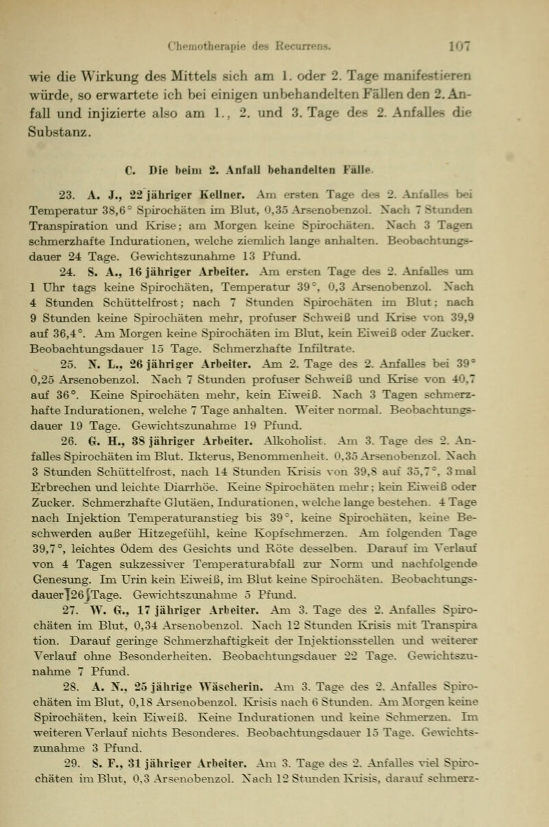 Chemother&pi 1<»T wie die Wirkung df-s Mitt<-]> -i<-li am Loden - würde, so erwartete ich bei einigen unbehandelte]] Fallenden 2. An- fall und injizierte also am 1.. 2. und 3. Tag 2 Anfallen die Substanz. C. Die beim 2. Anfall behandelten Fall«- 23. A. J., 22 Jähriger Kellner. Am ersten Tage des 2 bei Temperatur 38,6° Spirochäten im Blut, I lobenzol. Na- 7 81 ien Transpiration und Krise; am Morgen keine Spirochäten. Xach 3 Tagen schmerzhafte Indurationen, welche ziemlich lange anhalten. Beobachtungs- dauer 24 Tage. Gewichtszunahme 13 Pfund. 24. S. A., 16 jähriger Arbeiter. Am ersten Tage des 2. Anfalles um 1 Uhr tags keine Spirochäten, Temperatur 39c, 0.3 Arsenobenzol. Xach 4 Stunden Schüttelfrost; nach 7 Stunden Spirochäten im Blut: nach 9 Stunden keine Spirochäten mehr, profuser Schweiß und Krise von 39,9 auf 36,4°. Am Morgen keine Spirochäten im Blut, kein Eiweiß oder Zucker. Beobachtungsdauer 15 Tage. Schmerzhafte Infilträte. 25. H. L.. 26 jähriger Arbeiter. Am 2. Tage des 2. Anfalles bei 39° 0,25 Arsenobenzol. Xach 7 Stunden profuser Schweiß und Krise von 4 auf 36°. Keine Spirochäten mehr, kein Eiweiß. Xach 3 Tagen sehni-rz- hafte Indurationen, welche 7 Tage anhalten. Weiter normal. Beobachtungs- dauer 19 Tage. Gewichtszunahme 19 Pfund. 26. G. H., 38 jähriger Arbeiter. Alkoholist. Am 3. Tage des 2. An- falles Spirochäten im Blut. Ikterus. Benommenheit. »».35 Arsenobenzol. Xach 3 Stunden Schüttelfrost, nach 14 Stunden Krisis von 39.S au: ] mal Erbrechen und leichte Diarrhöe. Keine Spirochäten mehr; kein Eiweiß oder Zucker. Schmerzhafte Glutäen, Indurationen, welche lange bestehen. 4 Tage nach Injektion Temperaturanstieg bis 39c. keine Spirochäten, keine Be- schwerden außer Hitzegefühl, kerne Kopfsehmerzen. Am folgenden Tage 39,7°, leichtes Ödem des Gesichts und Röte desselben. Darauf im Verlauf von 4 Tagen sttkzessiver Temperaturabfall zur X'orm und nachfolgende Genesung. Im Urin kein Eiweiß, im Blut keine Spirochäten. Beobachtungs- dauerl26^Tage. Gewichtszunahme 5 Pfund. 27. W. G., 17 jähriger Arbeiter. Am 3. Tage des 2. Anfalles Spiro- chäten im Blut, 0,34 Arsenobenzol. Xach 12 Stunden Krisis mit Transpira tion. Darauf gernige Sehmerzhaftigkeit der Injektionsstellen und weiterer Verlauf ohne Besonderheiten. Beobachtungsdauer 22 Tage. Gewichtszu- nahme 7 Pfund. 2S. A. X.. 25 jährige Wäscherin. Am 3. Tage des 2. Anfalles Spiro- chäten im Blut, 0,1$ Arsenobenzol. Krisis nach 6 Standen, Am Morgen keine Spirochäten, kein Eiweiß. Keine Indurationen und kerne Sehmerzen. Im weiteren Verlauf nichts Besonderes. Beobaehtvmgsdauer 15 Tage. Gewichts- zunahme 3 Pfund. 29. S. F.. 31 jähriger Arbeiter. Am 3. Tage des 2, Anfalles viel Spiro-