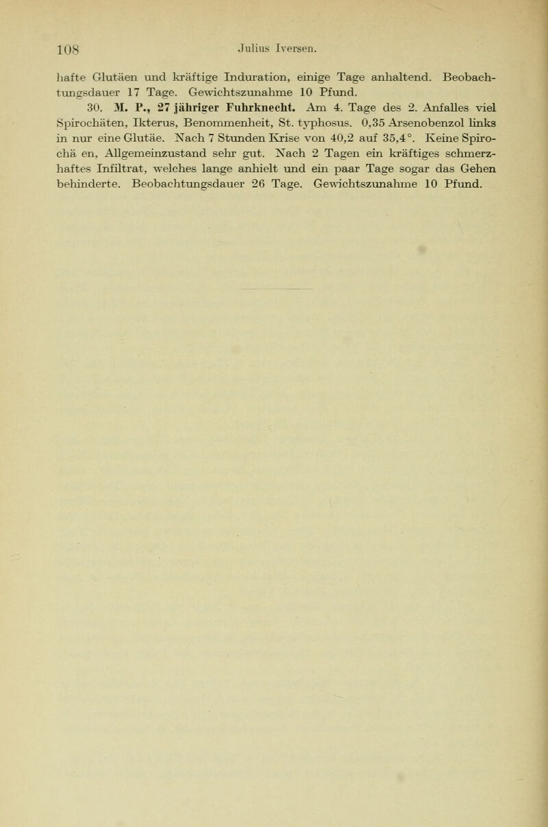 hafte Glutäen und kräftige Induration, einige Tage anhaltend. Beobach- tungsdauer 17 Tage. Gewichtszunahme 10 Pfund. 30. M. P., 27 jähriger Fuhrknecht. Am 4. Tage des 2. Anfalles viel Spirochäten, Ikterus, Benommenheit, St. typhosus. 0,35 Arsenobenzol links in nur eine Glutäe. Nach 7 Stunden Krise von 40,2 auf 35,4°. Keine Spiro- chä en, Allgemeinzustand sehr gut. Nach 2 Tagen ein kräftiges schmerz- haftes Infiltrat, welches lange anhielt und ein paar Tage sogar das Gehen behinderte. Beobachtungsdauer 26 Tage. Gewichtszunahme 10 Pfund.