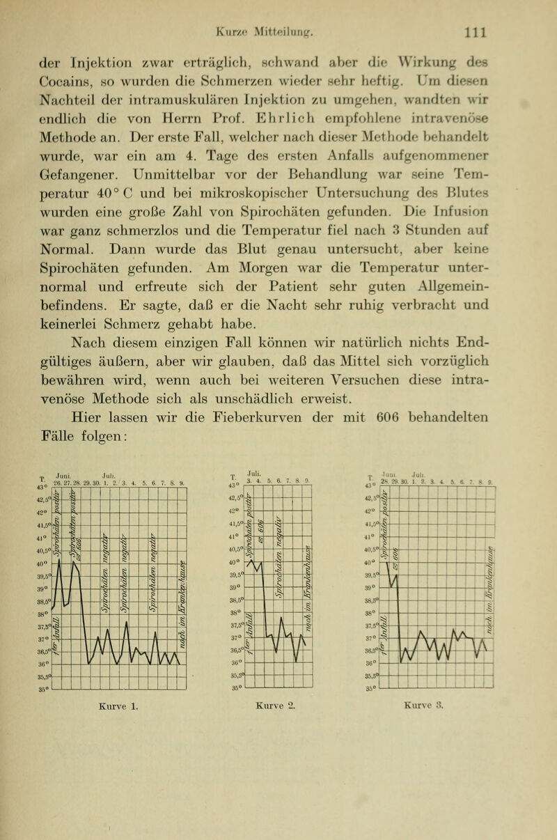 der Injektion /war erträglich, schwand aber <li<- Wirkung des Cocains, so wurden die Schmerzen wieder sehr heftig, l'm d Nachteil der intramuskulären [njektion zu umgehen, vrandteh wir endlich die von Herrn Prof. Ehrlich empfohlene intravenöse Methode an. Der erste Fall, welcher nach dieser Methode behandelt wurde, war ein am 4. Tage des ersten Anfalls aufgenommener Gefangener. Unmittelbar vor der Behandlung war seine Tem- peratur 40° C und bei mikroskopischer Untersuchung des Blutes wurden eine große Zahl von Spirochäten gefunden. Die Infusion war ganz schmerzlos und die Temperatur fiel nach 3 Stunden auf Normal. Dann wurde das Blut genau untersucht, aber keine Spirochäten gefunden. Am Morgen war die Temperatur unter- normal und erfreute sich der Patient sehr guten Allgemein- befindens. Er sagte, daß er die Nacht sehr ruhig verbracht und keinerlei Schmerz gehabt habe. Nach diesem einzigen Fall können wir natürlich nichts End- gültiges äußern, aber wir glauben, daß das Mittel sich vorzüglich bewähren wird, wenn auch bei weiteren Versuchen diese intra- venöse Methode sich als unschädlich erweist. Hier lassen wir die Fieberkurven der mit 606 behandelten Fälle folgen: 40,5 40° 39,5° 39° 37° 30,5° 36° 35,5° 36° tl I-. T Juni 2s 29.30 ji N a I ; ;. a , - 9 12« f =*. 41° 40,5° «0° | s 1 ■1 ^ 1 :•: 5 39° V g 1 r*äl 98° .;: v 37° 38 t> 1 I ■? 1 A A/> Ah ' »A l yy / y \ 1