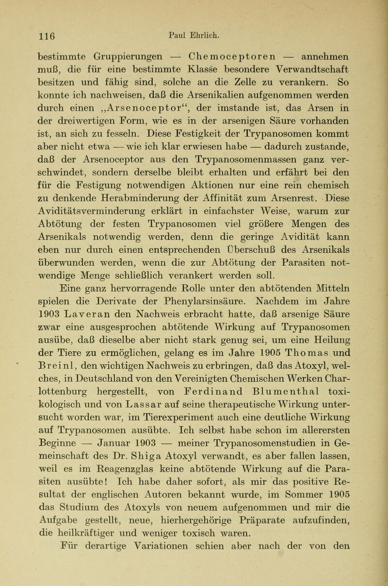 bestimmte Gruppierungen — Chemoceptoren — annehmen muß, die für eine bestimmte Klasse besondere Verwandtschaft besitzen und fähig sind, solche an die Zelle zu verankern. So konnte ich nachweisen, daß die Arsenikalien aufgenommen werden durch einen „Arsenoceptor, der imstande ist, das Arsen in der dreiwertigen Form, wie es in der arsenigen Säure vorhanden ist, an sich zu fesseln. Diese Festigkeit der Trypanosomen kommt aber nicht etwa —wie ich klar erwiesen habe — dadurch zustande, daß der Arsenoceptor aus den Trypanosomenmassen ganz ver- schwindet, sondern derselbe bleibt erhalten und erfährt bei den für die Festigung notwendigen Aktionen nur eine rein chemisch zu denkende Herabminderung der Affinität zum Arsenrest. Diese Aviditätsverminderung erklärt in einfachster Weise, warum zur Abtötung der festen Trypanosomen viel größere Mengen des Arsenikais notwendig werden, denn die geringe Avidität kann eben nur durch einen entsprechenden Überschuß des Arsenikais überwunden werden, wenn die zur Abtötung der Parasiten not- wendige Menge schließlich verankert werden soll. Eine ganz hervorragende Rolle unter den abtötenden Mitteln spielen die Derivate der Phenylarsinsäure. Nachdem im Jahre 1903 La v er an den Nachweis erbracht hatte, daß arsenige Säure zwar eine ausgesprochen abtötende Wirkung auf Trypanosomen ausübe, daß dieselbe aber nicht stark genug sei, um eine Heilung der Tiere zu ermöglichen, gelang es im Jahre 1905 Thomas und Breinl, den wichtigen Nachweis zu erbringen, daß das Atoxyl, wel- ches, in Deutschland von den Vereinigten Chemischen Werken Char- lottenburg hergestellt, von Ferdinand Blumenthal toxi- kologisch und von Lassar auf seine therapeutische Wirkung unter- sucht worden war, im Tierexperiment auch eine deutliche Wirkung auf Trypanosomen ausübte. Ich selbst habe schon im allerersten Beginne — Januar 1903 — meiner Trypanosomenstudien in Ge- meinschaft des Dr. Shiga Atoxyl verwandt, es aber fallen lassen, weil es im Reagenzglas keine abtötende Wirkung auf die Para- siten ausübte! Ich habe daher sofort, als mir das positive Re- sultat der englischen Autoren bekannt wurde, im Sommer 1905 das Studium des Atoxyls von neuem aufgenommen und mir die Aufgabe gestellt, neue, hierhergehörige Präparate aufzufinden, die heilkräftiger und weniger toxisch waren. Für derartige Variationen schien aber nach der von den