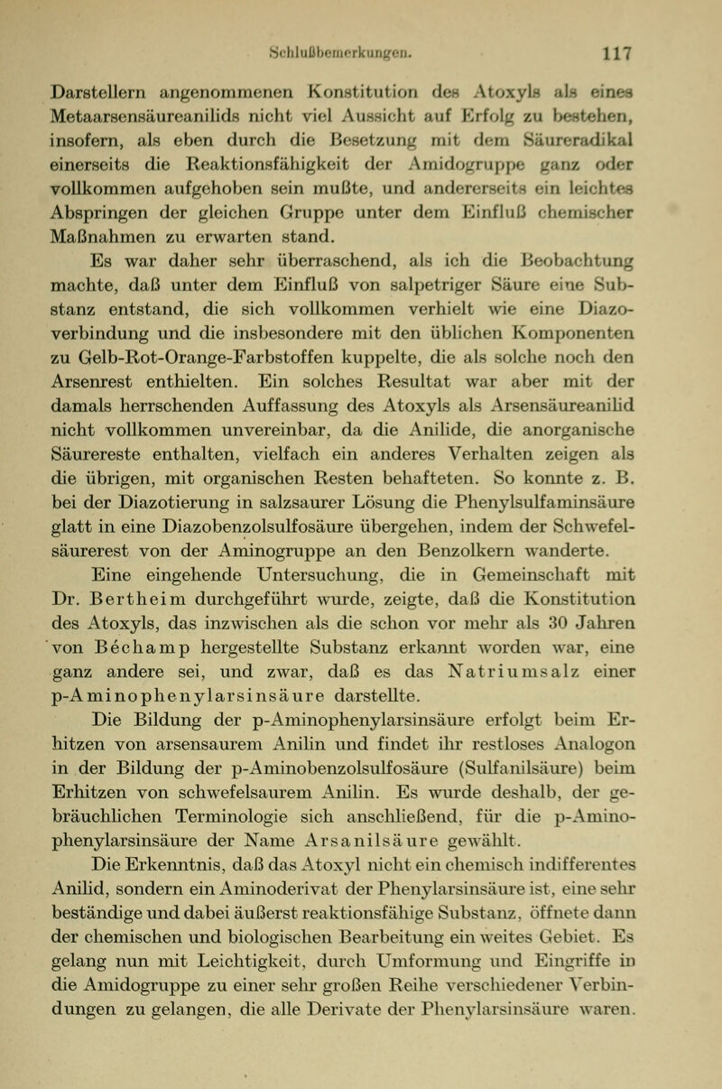 Darstellern angenommenen Konst it ul ion defl Atoxyls als eines Metaarsensäureanilids nicht viel Aussieht auf Krfolj/ zu bestehen, insofern, als eben durch die IJi-setzun^ mit dem Säur «radikal einerseits die Reaktionsfähigkeit der Amidogruppe ganz odef vollkommen aufgehoben sein mußte, und andere] a leiohtee Abspringen der gleichen Gruppe unter dem Einfluß chemischer Maßnahmen zu erwarten stand. Es war daher sehr überraschend, als ich die Beobachtung machte, daß unter dem Einfluß von salpetriger Säure eine Sub- stanz entstand, die sich vollkommen verhielt wie eine Diazo- verbindung und die insbesondere mit den üblichen Komponenten zu Gelb-Rot-Orange-Farbstoffen kuppelte, die als solche noch den Arsenrest enthielten. Ein solches Resultat war aber mit der damals herrschenden Auffassung des Atoxyls als Arsensäureanilid nicht vollkommen unvereinbar, da die Anilide, die anorganische Säurereste enthalten, vielfach ein anderes Verhalten zeigen als die übrigen, mit organischen Resten behafteten. So konnte z. B. bei der Diazotierung in salzsaurer Lösung die Phenylsulfaminsäure glatt in eine Diazobenzolsulfosäure übergehen, indem der Schwefel- säurerest von der Aminogruppe an den Benzolkern wanderte. Eine eingehende Untersuchung, die in Gemeinschaft mit Dr. Bertheim durchgeführt wurde, zeigte, daß die Konstitution des Atoxyls, das inzwischen als die schon vor mehr als 30 Jahren von Bechamp hergestellte Substanz erkannt worden war, eine ganz andere sei, und zwar, daß es das Natriumsalz einer p-Aminophenylarsinsäure darstellte. Die Bildung der p-Aminophenylarsinsäure erfolgt beim Er- hitzen von arsensaurem Anilin und findet ihr restloses Analogon in der Bildung der p-Aminobenzolsulfosäure (Sulfanilsäure) beim Erhitzen von schwefelsaurem Anilin. Es wurde deshalb, der ge- bräuchlichen Terminologie sich anschließend, für die p-Amino- phenylarsinsäure der Name Arsanilsäure gewählt. Die Erkenntnis, daß das Atoxyl nicht ein chemisch indifferentes Anilid, sondern ein Aminoderivat der Phenylarsinsäure ist, eine sehr beständige und dabei äußerst reaktionsfähige Substanz, öffnete dann der chemischen und biologischen Bearbeitung ein weites Gebiet. Es gelang nun mit Leichtigkeit, durch Umformung und Eingriffe in die Amidogruppe zu einer sehr großen Reihe verschiedener Verbin- dungen zu gelangen, die alle Derivate der Phenylarsinsäure waren