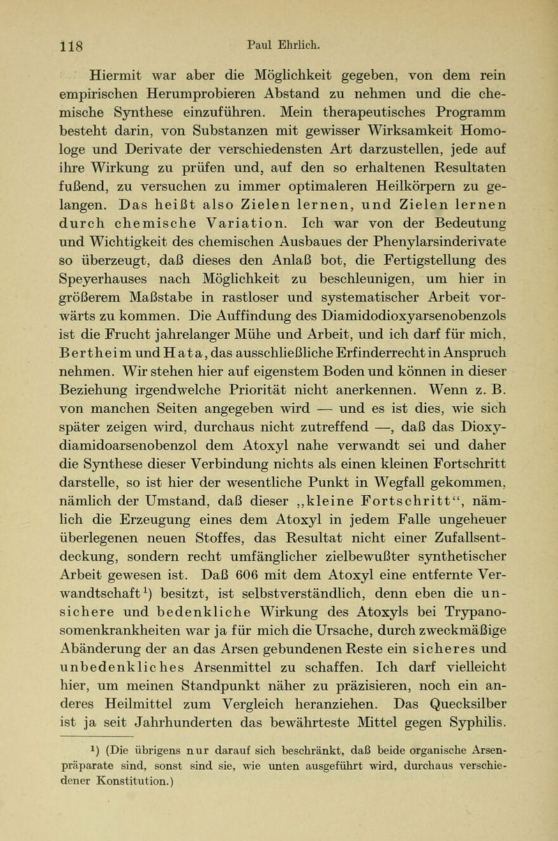 Hiermit war aber die Möglichkeit gegeben, von dem rein empirischen Herumprobieren Abstand zu nehmen und die che- mische Synthese einzuführen. Mein therapeutisches Programm besteht darin, von Substanzen mit gewisser Wirksamkeit Homo- loge und Derivate der verschiedensten Art darzustellen, jede auf ihre Wirkung zu prüfen und, auf den so erhaltenen Resultaten fußend, zu versuchen zu immer optimaleren Heilkörpern zu ge- langen. Das heißt also Zielen lernen, und Zielen lernen durch chemische Variation. Ich war von der Bedeutung und Wichtigkeit des chemischen Ausbaues der Phenylarsinderivate so überzeugt, daß dieses den Anlaß bot, die Fertigstellung des Speyerhauses nach Möglichkeit zu beschleunigen, um hier in größerem Maßstabe in rastloser und systematischer Arbeit vor- wärts zu kommen. Die Auffindung des Diamidodioxyarsenobenzols ist die Frucht jahrelanger Mühe und Arbeit, und ich darf für mich, Bertheim und H a t a, das ausschließliche Erfinderrecht in Anspruch nehmen. Wir stehen hier auf eigenstem Boden und können in dieser Beziehung irgendwelche Priorität nicht anerkennen. Wenn z. B. von manchen Seiten angegeben wird — und es ist dies, wie sich später zeigen wird, durchaus nicht zutreffend —, daß das Dioxy- diamidoarsenobenzol dem Atoxyl nahe verwandt sei und daher die Synthese dieser Verbindung nichts als einen kleinen Fortschritt darstelle, so ist hier der wesentliche Punkt in Wegfall gekommen, nämlich der Umstand, daß dieser „kleine Fortschritt, näm- lich die Erzeugung eines dem Atoxyl in jedem Falle ungeheuer überlegenen neuen Stoffes, das Resultat nicht einer Zufallsent- deckung, sondern recht umfänglicher zielbewußter synthetischer Arbeit gewesen ist. Daß 606 mit dem Atoxyl eine entfernte Ver- wandtschaft x) besitzt, ist selbstverständlich, denn eben die un- sichere und bedenkliche Wirkung des Atoxyls bei Trypano- somenkrankheiten war ja für mich die Ursache, durch zweckmäßige Abänderung der an das Arsen gebundenen Reste ein sicheres und unbedenkliches Arsenmittel zu schaffen. Ich darf vielleicht hier, um meinen Standpunkt näher zu präzisieren, noch ein an- deres Heilmittel zum Vergleich heranziehen. Das Quecksilber ist ja seit Jahrhunderten das bewährteste Mittel gegen Syphilis. x) (Die übrigens nur darauf sich beschränkt, daß beide organische Arsen- präparate sind, sonst sind sie, wie unten ausgeführt wird, durchaus verschie- dener Konstitution.)