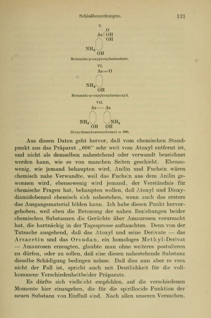 v. o \- OB / OB NH2 OH Hetamldo-p-oxyphenylAntnaiore. vi. As = 0 /\ NH2 OH Metamido-p-oxyphenylarsinoxyd. VII. As = As /\ /\ NH2\/' \/NH2 OH OH Dioxydiamidoarsenobenzol = 606. Aus diesen Daten geht hervor, daß vom chemischen Stand- punkt aus das Präparat ,,606 sehr weit vom Atoxyl entfernt ist, und nicht als demselben nahestehend oder verwandt bezeichnet werden kann, wie es von manchen Seiten geschieht. Ebenso- wenig, wie jemand behaupten wird, Anilin und Fuchsin wären chemisch nahe Verwandte, weil das Fuchsin aus dem Anilin ge- wonnen wird, ebensowenig wird jemand, der Verständnis für chemische Fragen hat, behaupten wollen, daß Atoxyl und Dioxy- diamidobenzol chemisch sich nahestehen, wenn auch das erstere das Ausgangsmaterial bilden kann. Ich habe diesen Punkt hervor- gehoben, weil eben die Betonung der nahen Beziehungen beider chemischen Substanzen die Gerüchte über Amaurosen verursacht hat, die hartnäckig in der Tagespresse auftauchten. Denn von der Tatsache ausgehend, daß das Atoxyl und seine Derivate — das Arsacetin und das Orsudan, ein homologes Methyl-Derivat — Amaurosen erzeugten, glaubte man ohne weiteres postulieren zu dürfen, oder zu sollen, daß eine diesen nahestehende Substanz dieselbe Schädigung bedingen müsse. Daß dies nun aber re vera nicht der Fall ist, spricht auch mit Deutlichkeit für die voll- kommene Verschiedenheit beider Präparate. Es dürfte sich vielleicht empfehlen, auf die verschiedenen Momente hier einzugehen, die für die spirillocide Funktion der neuen Substanz von Einfluß sind. Nach allen unseren Versuchen,