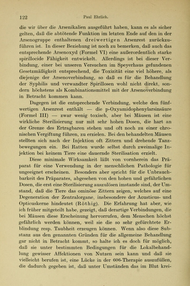 die wir über die Arsenikalien ausgeführt haben, kann es als sicher gelten, daß die abtötende Funktion im letzten Ende auf den in der Arsenogruppe enthaltenen dreiwertigen Arsenrest zurückzu- führen ist. In dieser Beziehung ist noch zu bemerken, daß auch das entsprechende Arsenoxyd (Formel VI) eine außerordentlich starke spirillocide Fähigkeit entwickelt. Allerdings ist bei dieser Ver- bindung, einer bei unseren Versuchen im Speyerhaus gefundenen Gesetzmäßigkeit entsprechend, die Toxizität eine viel höhere, als diejenige der ArsenoVerbindung, so daß es für die Behandlung der Syphilis und verwandter Spirillosen wohl nicht direkt, son- dern höchstens als Kombinationsmittel mit der Arsenoverbindung in Betracht kommen kann. Dagegen ist die entsprechende Verbindung, welche den fünf- wertigen Arsenrest enthält — die p-Oxyamidophenylarsinsäure (Formel III) — zwar wenig toxisch, aber bei Mäusen ist eine wirkliche Sterilisierung nur mit sehr hohen Dosen, die hart an der Grenze des Ertragbaren stehen und oft noch zu einer chro- nischen Vergiftung führen, zu erzielen. Bei den behandelten Mäusen stellten sich nach der Injektion oft Zittern und drehende Tanz- bewegungen ein. Bei Ratten wurde selbst durch zweimalige In- jektion bei keinem Tiere eine dauernde Sterilisation erzielt. Diese minimale Wirksamkeit läßt von vornherein das Prä- parat für eine Verwendung in der menschlichen Pathologie für ungeeignet erscheinen. Besonders aber spricht für die Unbrauch- barkeit des Präparates, abgesehen von den hohen und gefährlichen Dosen, die erst eine Sterilisierung auszulösen imstande sind, der Um- stand, daß die Tiere das ominöse Zittern zeigen, welches auf eine Degeneration der Zentralorgane, insbesondere der Acusticus- und Opticuskerne hindeutet (Röthig). Die Erfahrung hat aber, wie ich früher mitgeteilt habe, gezeigt, daß derartige Verbindungen, die bei Mäusen diese Erscheinung hervorrufen, dem Menschen höchst gefährlich werden können, weil sie die so sehr gefürchtete Er- blindung resp. Taubheit erzeugen können. Wenn also diese Sub- stanz aus den genannten Gründen für die allgemeine Behandlung gar nicht in Betracht kommt, so halte ich es doch für möglich, daß sie unter bestimmten Bedingungen für die Lokalbehand- lung gewisser Affektionen von Nutzen sein kann und daß sie vielleicht berufen ist, eine Lücke in der 606-Therapie auszufüllen, die dadurch gegeben ist, daß unter Umständen das im Blut krei-