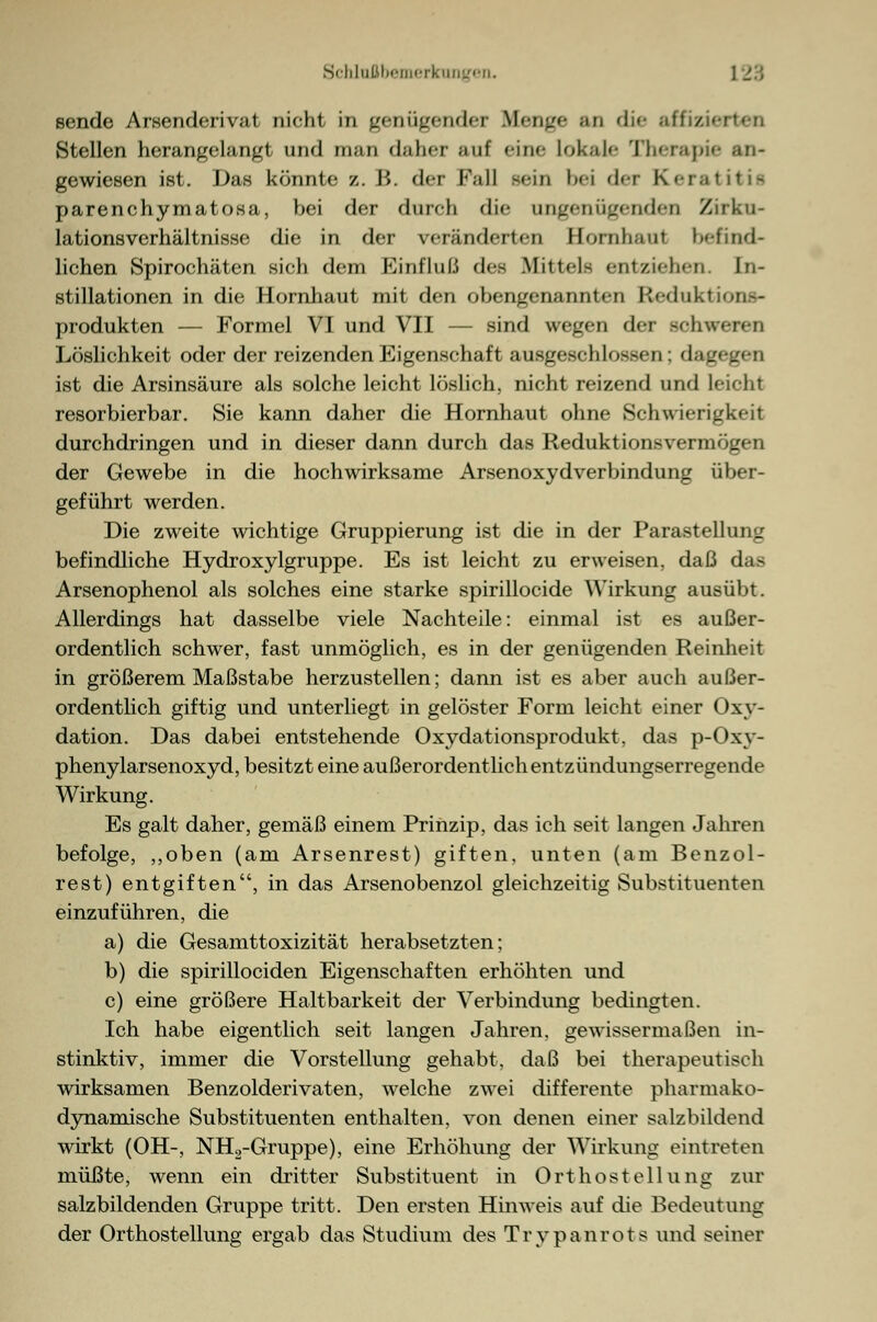 sende ArHenderivat nicht in genügender Bienge an die affiz.■ Stellen herangelangt und man daher auf <in<- Lokale Therapie an- gewiesen ist. Das könnte z.B. der Fall sein hei der Keratitis parenchymatosa, bei der durch die ungenügenden Zirku- lationsVerhältnisse die in der veränderten Hornhaut befind- lichen Spirochäten sich dem Einfluß des Mittele entziehen. In- stillationen in die Hornhaut mit den obengenannten Eteduktions- produkten — Formel VI und VII — sind wegen der schweren Löslichkeit oder der reizenden Eigenschaft ausgeschlossen; dagegen ist die Arsinsäure als solche leicht löslich, nicht reizend und Leicht resorbierbar. Sie kann daher die Hornhaut ohne Schwierigkeit durchdringen und in dieser dann durch das Reduktionsvermögen der Gewebe in die hochwirksame Arsenoxydverbindung über- geführt werden. Die zweite wichtige Gruppierung ist die in der Parastelluni: befindliche Hydroxylgruppe. Es ist leicht zu erweisen, daß das Arsenophenol als solches eine starke spirillocide Wirkung ausübt. Allerdings hat dasselbe viele Nachteile: einmal ist es außer- ordentlich schwer, fast unmöglich, es in der genügenden Reinheit in größerem Maßstabe herzustellen; dann ist es aber auch außer- ordentlich giftig und unterliegt in gelöster Form leicht einer Oxy- dation. Das dabei entstehende Oxydationsprodukt, das p-Oxy- phenylarsenoxyd, besitzt eine außerordentlich entzündungserregende Wirkung. Es galt daher, gemäß einem Prinzip, das ich seit langen Jahren befolge, „oben (am Arsenrest) giften, unten (am Benzol- rest) entgiften, in das Arsenobenzol gleichzeitig Substituenten einzuführen, die a) die Gesamttoxizität herabsetzten; b) die spirillociden Eigenschaften erhöhten und c) eine größere Haltbarkeit der Verbindung bedingten. Ich habe eigentlich seit langen Jahren, gewissermaßen in- stinktiv, immer die Vorstellung gehabt, daß bei therapeutisch wirksamen Benzolderivaten, welche zwei differente pharmako- dynamische Substituenten enthalten, von denen einer salzbildend wirkt (OH-, NH2-Gruppe), eine Erhöhung der Wirkung eintreten müßte, wenn ein dritter Substituent in Ort host eil ung zur salzbildenden Gruppe tritt. Den ersten Hinweis auf die Bedeutung der Orthostellung ergab das Studium des Trypanrots und seiner