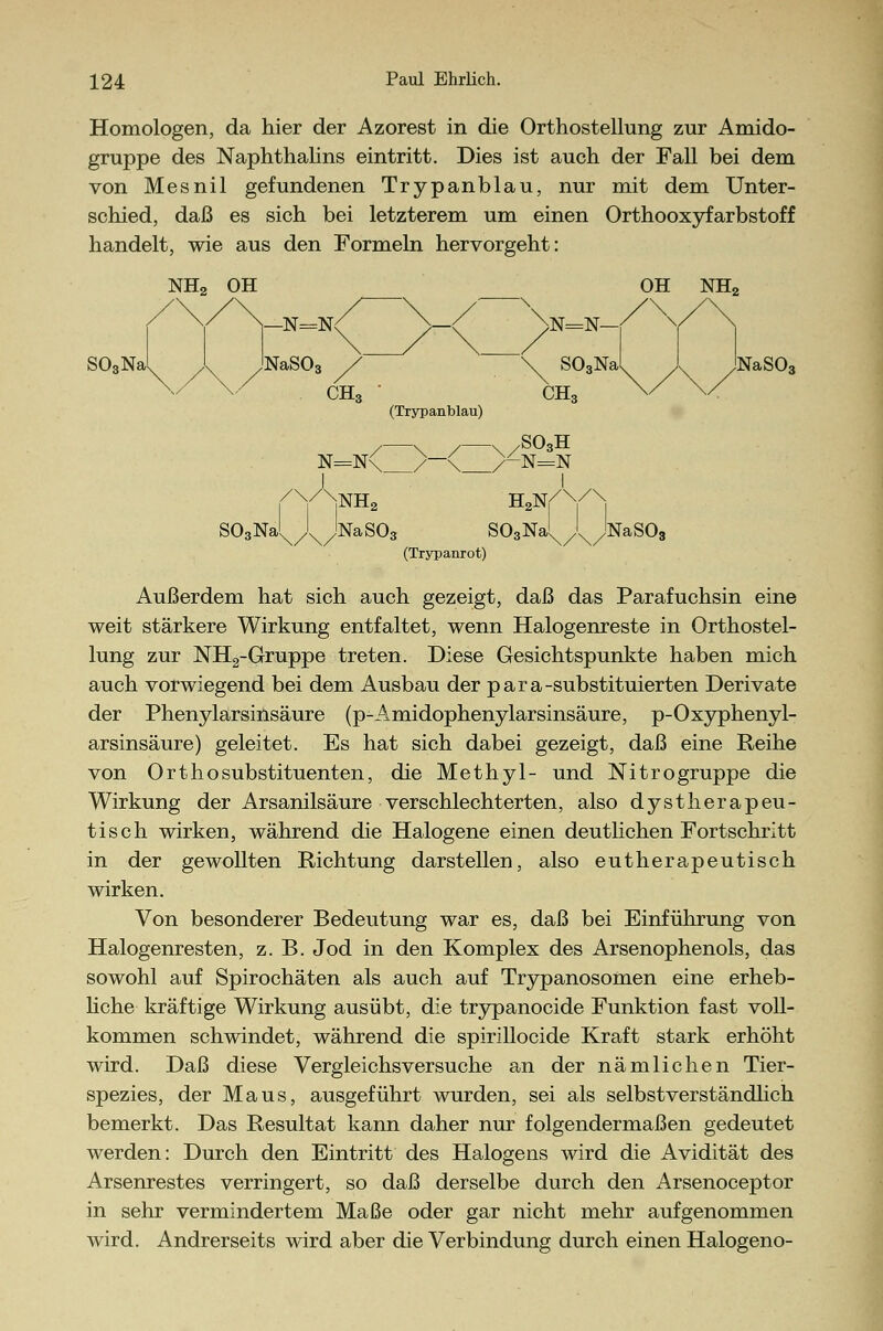 Homologen, da hier der Azorest in die Orthosteilung zur Amido- gruppe des Naphthalins eintritt. Dies ist auch der Fall bei dem von Mesnil gefundenen Trypanblau, nur mit dem Unter- schied, daß es sich bei letzterem um einen Orthooxyfarbstoff handelt, wie aus den Formeln hervorgeht: OH NH2 \n=n—r v S03Na^ X /NaS03 \ S03Na^ \ jNaSO (Trypanblau) / \ / \ /S03H /y\NH2 H2YYxi SOgNa^/^^NaSOs SOgNa^/^NaSOa (Trypanrot) Außerdem hat sich auch gezeigt, daß das Parafuchsin eine weit stärkere Wirkung entfaltet, wenn Halogenreste in Orthostel- lung zur NH2-Gruppe treten. Diese Gesichtspunkte haben mich auch vorwiegend bei dem Ausbau der para-substituierten Derivate der Phenylarsinsäure (p-Amidophenylarsinsäure, p-Oxyphenyl- arsinsäure) geleitet. Es hat sich dabei gezeigt, daß eine Reihe von Orthosubstituenten, die Methyl- und Nitrogruppe die Wirkung der Arsanilsäure verschlechterten, also dystherapeu- tisch wirken, während die Halogene einen deutlichen Fortschritt in der gewollten Richtung darstellen, also eutherapeutisch wirken. Von besonderer Bedeutung war es, daß bei Einführung von Halogenresten, z. B. Jod in den Komplex des Arsenophenols, das sowohl auf Spirochäten als auch auf Trypanosomen eine erheb- liche kräftige Wirkung ausübt, die trypanocide Funktion fast voll- kommen schwindet, während die spirillocide Kraft stark erhöht wird. Daß diese Vergleichsversuche an der nämlichen Tier- spezies, der Maus, ausgeführt wurden, sei als selbstverständlich bemerkt. Das Resultat kann daher nur folgendermaßen gedeutet werden: Durch den Eintritt des Halogens wird die Avidität des Arsenrestes verringert, so daß derselbe durch den Arsenoceptor in sehr vermindertem Maße oder gar nicht mehr aufgenommen wird. Andrerseits wird aber die Verbindung durch einen Halogeno-