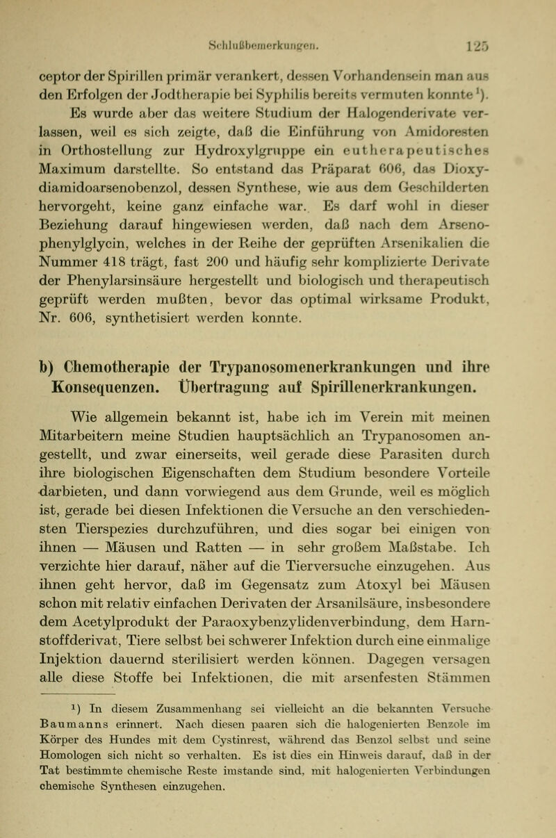 Schlußbemerkang< ] 25 ceptor der Spirillen primär rerankert, dessen Vorhandensein man aus den Erfolgen der .Jodt lienipie l>ei Syphilis bereite vermuten kom Es wurde aber das weitere Studium der Balogendemate lassen, weil es sich zeigte, daß die Einführung von Amidoresten in Orthostellung zur Hydroxylgruppe ein entherapentischei Maximum darstellte. So entstand das Präparat 606, das Dioxy- diamidoarsenobenzol, dessen Synthese, wie aus dem Geschildi hervorgeht, keine ganz einfache war. Es darf wohl in dieser Beziehung darauf hingewiesen werden, daß nach dem Arseno- phenylglycin, welches in der Reihe der geprüften Arsenikalien die Nummer 418 trägt, fast 200 und häufig sehr komplizierte Derivate der Phenylarsinsäure hergestellt und biologisch und therapeu geprüft werden mußten, bevor das optimal wirksame Produkt. Nr. 606, synthetisiert werden konnte. b) Chemotherapie der Trypanosomenerkrankungen und ihre Konsequenzen. Übertragung auf SpirÜlenerkrankimgen. Wie allgemein bekannt ist, habe ich im Verein mit meinen Mitarbeitern meine Studien hauptsächlich an Trypanosomen an- gestellt, und zwar einerseits, weil gerade diese Parasiten durch ihre biologischen Eigenschaften dem Studium besondere Vorteile •darbieten, und dann vorwiegend aus dem Grunde, weil es möglich ist, gerade bei diesen Infektionen die Versuche an den verschieden- sten Tierspezies durchzuführen, und dies sogar bei einigen von ihnen — Mäusen und Ratten — in sehr großem Maßstabe. Ich verzichte hier darauf, näher auf die Tierversuche einzugehen. Aus ihnen geht hervor, daß im Gegensatz zum Atoxyl bei Mäusen schon mit relativ einfachen Derivaten der Arsanilsäure, insbesondere dem Acetylprodukt der ParaoxybenzylidenVerbindung, dem Harn- stoff derivat, Tiere selbst bei schwerer Infektion durch eine einmalige Injektion dauernd sterilisiert werden können. Dagegen versagen alle diese Stoffe bei Infektionen, die mit arsenfesten Stämmen 1) In diesem Zusammenhang sei vielleicht an die bekannten Versuche Baumanns erinnert. Nach diesen paaren sich die halogenierten Benzole im Körper des Hundes mit dem Cystinrest, während das Benzol selbst und seine Homologen sich nicht so verhalten. Es ist dies ein Hinweis darauf, daß ha der Tat bestimmte chemische Reste imstande sind, mit halogenierten Verbindungen chemische Synthesen einzugehen.