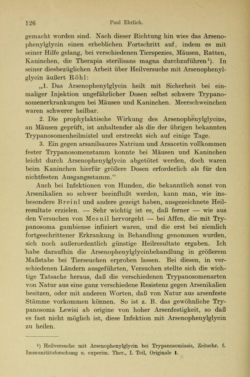 gemacht worden sind. Nach dieser Richtung hin wies das Arseno- phenylglycin einen erheblichen Fortschritt auf, indem es mit seiner Hilfe gelang, bei verschiedenen Tierspezies, Mäusen, Ratten, Kaninchen, die Therapia sterilisans magna durchzuführen1). In seiner diesbezüglichen Arbeit über Heilversuche mit Arsenophenyl- glycin äußert Röhl: ,,1. Das Arsenophenylglycin heilt mit Sicherheit bei ein- maliger Injektion ungefährlicher Dosen selbst schwere Trypano- somenerkrankungen bei Mäusen und Kaninchen. Meerschweinchen waren schwerer heilbar. 2. Die prophylaktische Wirkung des Arsenophenylglycins, an Mäusen geprüft, ist anhaltender als die der übrigen bekannten Trypanosomenheilmictel und erstreckt sich auf einige Tage. 3. Ein gegen arsanilsaures Natrium und Arsacetin vollkommen fester Trypanosomenstamm konnte bei Mäusen und Kaninchen leicht durch Arsenophenylglycin abgetötet werden, doch waren beim Kaninchen hierfür größere Dosen erforderlich als für den nichtfesten Ausgangsstamm.'' Auch bei Infektionen von Hunden, die bekanntlich sonst von Arsenikalien so schwer beeinflußt werden, kann man, wie ins- besondere Breinl und andere gezeigt haben, ausgezeichnete Heil- resultate erzielen. — Sehr wichtig ist es, daß ferner — wie aus den Versuchen von Mesnil hervorgeht — bei Affen, die mit Try- panosoma gambiense infiziert waren, und die erst bei ziemlich fortgeschrittener Erkrankung in Behandlung genommen wurden, sich noch außerordentlich günstige Heilresultate ergaben. Ich habe daraufhin die Arsenophenylglycinbehandlung in größerem Maßstabe bei Tierseuchen erproben lassen. Bei diesen, in ver- schiedenen Ländern ausgeführten, Versuchen stellte sich die wich- tige Tatsache heraus, daß die verschiedenen Trypanosomenarten von Natur aus eine ganz verschiedene Resistenz gegen Arsenikalien besitzen, oder mit anderen Worten, daß von Natur aus arsenfeste Stämme vorkommen können. So ist z. B. das gewöhnliche Try- panosoma Lewisi ab origine von hoher Arsenfestigkeit, so daß es fast nicht möglich ist, diese Infektion mit Arsenophenylglycin zu heilen. x) Heil versuche mit Arsenophenylglycin bei Trypanosomiasis, Zeitschr. f. Immunitätsforschung u. experim. Ther., I. Teil, Originale 1.