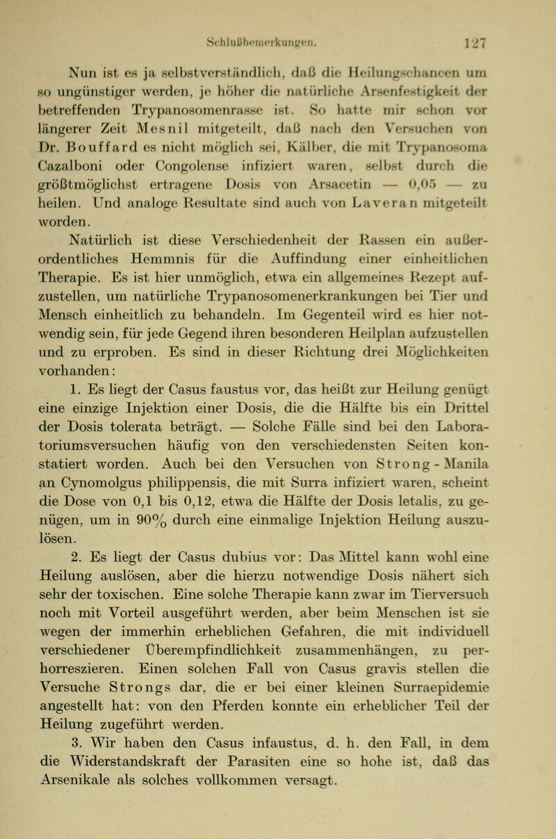 Nun ist es ja selbstverständlich, daß die HeilungBChancen um so ungünstiger werden, je höher die natürliche Areenfeetigkeii der betreffenden TrypanosomenrasBe ist. 80 hatte nur gehon voi längerer Zeit Mesnil mitgeteilt, daß nach den Versuchen von Dr. Bouffard es nicht möglich Bei, Kälber, die mit Trypanoeoma Cazalboni oder Congolense infiziert waren, selbst durch die größtmöglichst ertragene Dosis von Arsacetin ..> — zu heilen. Und analoge Resultate sind auch von Lavcia 11 mitgetefll worden. Natürlich ist diese Verschiedenheit der Rassen ein außer- ordentliches Hemmnis für die Auffindung einer einheitlichen Therapie. Es ist hier unmöglich, etwa ein allgemeines Rezept auf- zustellen, um natürliche Trypanosomenerkrankungen bei Tier und Mensch einheitlich zu behandeln. Im Gegenteil wird es hier not- wendig sein, für jede Gegend ihren besonderen Heilplan aufzustellen und zu erproben. Es sind in dieser Richtung drei Möglichkeiten vorhanden: 1. Es liegt der Casus faustus vor, das heißt zur Heilung genügt eine einzige Injektion, einer Dosis, die die Hälfte bis ein Drittel der Dosis tolerata beträgt. — Solche Fälle sind bei den Labora- toriumsversuchen häufig von den verschiedensten Seiten kon- statiert worden. Auch bei den Versuchen von Strong - Manila an Cynomolgus philippensis, die mit Surra infiziert waren, scheint die Dose von 0,1 bis 0,12, etwa die Hälfte der Dosis letalis, zu ge- nügen, um in 90% durch eine einmalige Injektion Heilung auszu- lösen. 2. Es liegt der Casus dubius vor: Das Mittel kann wohl eine Heilung auslösen, aber die hierzu notwendige Dosis nähert sich sehr der toxischen. Eine solche Therapie kann zwar im Tierversuch noch mit Vorteil ausgeführt werden, aber beim Menschen ist sie wegen der immerhin erheblichen Gefahren, die mit individuell verschiedener Uberempfindlichkeit zusammenhängen, zu per- horreszieren. Einen solchen Fall von Casus gravis stellen die Versuche Strongs dar, die er bei einer kleinen Surraepidemie angestellt hat: von den Pferden konnte ein erheblicher Teil der Heilung zugeführt werden. 3. Wir haben den Casus infaustus, d. h. den Fall, in dem die Widerstandskraft der Parasiten eine so hohe ist, daß das Arsenikale als solches vollkommen versagt.