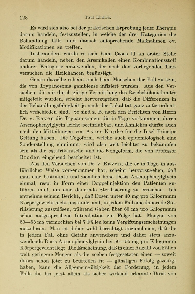 Es wird sich also bei der praktischen Erprobung jeder Therapie darum handeln, festzustellen, in welche der drei Kategorien die Behandlung fällt, und danach entsprechende Maßnahmen ev. Modifikationen zu treffen. Insbesondere würde es sich beim Casus II an erster Stelle darum handeln, neben den Arsenikalien einen Kombinationsstoff anderer Kategorie anzuwenden, der nach den vorliegenden Tier- versuchen die Heilchancen begünstigt. Genau dasselbe scheint auch beim Menschen der Fall zu sein, die von Trypanosoma gambiense infiziert wurden. Aus den Ver- suchen, die mir durch gütige Vermittlung des Reichskolonialamtes mitgeteilt wurden, scheint hervorzugehen, daß die Differenzen in der Behandlungsfähigkeit je nach der Lokalität ganz außerordent- lich verschieden sind. So sind z. B. nach den Berichten von Herrn Dr. v. Raven die Trypanosomen, die in Togo vorkommen, durch Arsenophenylglycin leicht beeinflußbar, und Ähnliches dürfte auch nach den Mitteilungen von Ayres Kopke für die Insel Principe Geltung haben. Die Togoform, welche auch epidemiologisch eine Sonderstellung einnimmt, wird also weit leichter zu bekämpfen sein als die ostafrikanische und die Kongoform, die von Professor Broden eingehend bearbeitet ist. Aus den Versuchen von Dr. v. Raven, die er in Togo in aus- führlicher Weise vorgenommen hat, scheint hervorzugehen, daß man eine bestimmte und ziemlich hohe Dosis Arsenophenylglycin einmal, resp. in Form einer Doppelinjektion den Patienten zu- führen muß, um eine dauernde Sterilisierung zu erreichen. Ich entnehme seinem Bericht, „daß Dosen unter 40 mg pro Kilogramm Körpergewicht nicht imstande sind, in jedem Fall eine dauernde Ste- rilisierung auszulösen, während Gaben über 60 mg pro Kilogramm schon ausgesprochene Intoxikation zur Folge hat. Mengen von 50—58 mg vermochten bei 7 Fällen keine Vergiftungserscheinungen auszulösen. Man ist daher wohl berechtigt anzunehmen, daß die in jedem Fall ohne Gefahr anwendbare und daher stets anzu- wendende Dosis Arsenophenylglycin bei 50—55 mg pro Kilogramm Körpergewicht liegt. Die Erscheinung, daß in einer Anzahl von Fällen weit geringere Mengen als die soeben festgesetzten einen — soweit dieses schon jetzt zu beurteilen ist ■— günstigen Erfolg gezeitigt haben, kann die Allgemeingültigkeit der Forderung, in jedem Falle die bis jetzt allein als sicher wirkend erkannte Dosis von