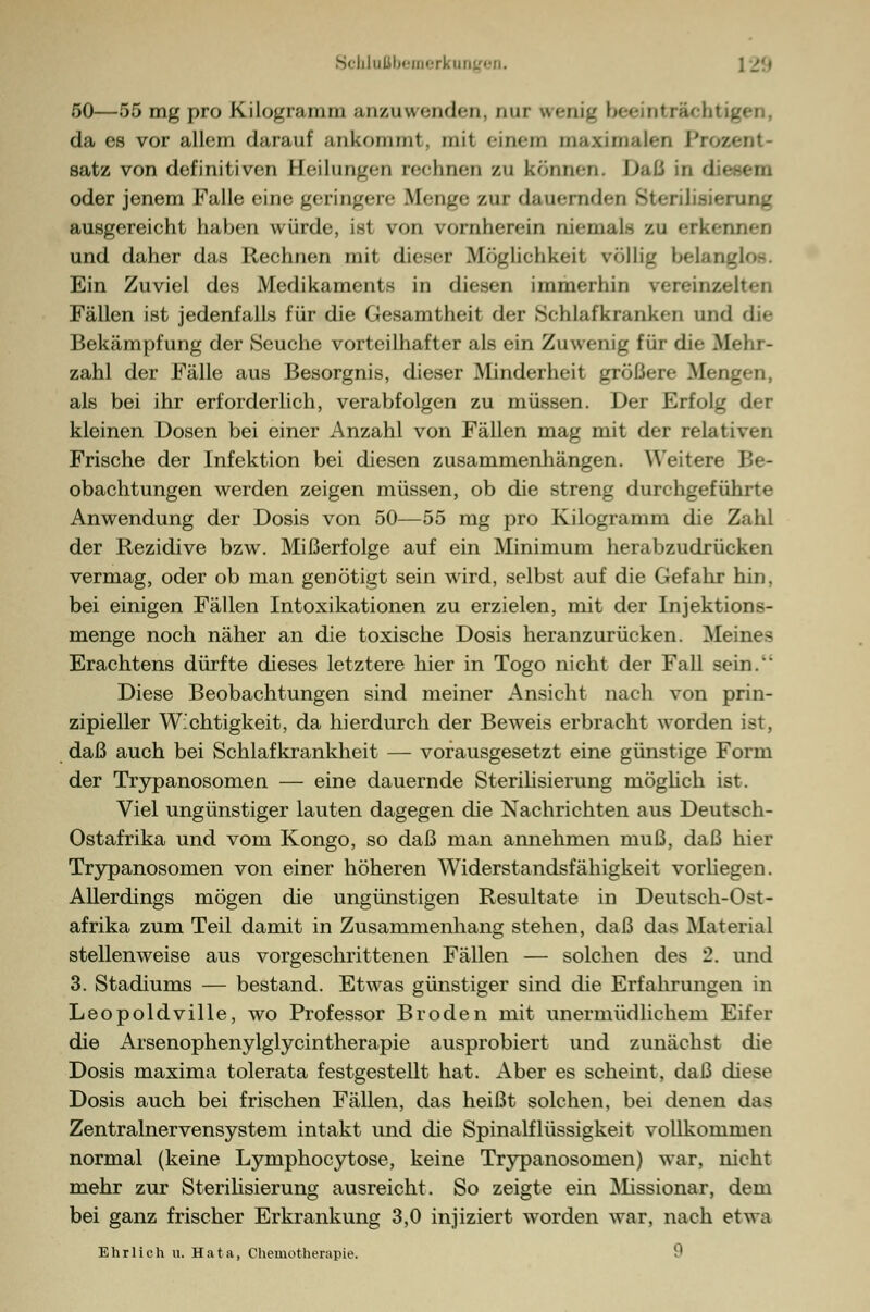 50—55 mg pro Kilognuiim anzuwenden, nur wenig beeinträcht da es vor allem darauf an kommt. mit einem maximalen Piro« satz von definitiven Heilungen rechnen zu können. Daß in diesem oder jenem Falle eine geringere Bienge zur dauernden Sterilisierung ausgereicht haben winde, ist von vornherein niemals zu erkennen und daher das Rechnen mit dieser Möglichkeit völlig belanglos. Ein Zuviel des .Medikaments in diesen immerhin vereinzelten Fällen ist jedenfalls für die Gesamtheit der Schlafkranken und die Bekämpfung der Seuche vorteilhafter als ein Zuwenig für die Mehr- zahl der Fälle aus Besorgnis, dieser Minderheit größere Mengen, als bei ihr erforderlich, verabfolgen zu müssen. Der Erfolg der kleinen Dosen bei einer Anzahl von Fällen mag mit der relativen Frische der Infektion bei diesen zusammenhängen. Weitere Be- obachtungen werden zeigen müssen, ob die streng durchgeführte Anwendung der Dosis von 50—55 mg pro Kilogramm die Zahl der Rezidive bzw. Mißerfolge auf ein Minimum herabzudrücken vermag, oder ob man genötigt sein wird, selbst auf die Gefahr hin. bei einigen Fällen Intoxikationen zu erzielen, mit der Injektions- menge noch näher an die toxische Dosis heranzurücken. Meines Erachtens dürfte dieses letztere hier in Togo nicht der Fall sein. Diese Beobachtungen sind meiner Ansicht nach von prin- zipieller Wichtigkeit, da hierdurch der Beweis erbracht worden ist, daß auch bei Schlafkrankheit — vorausgesetzt eine günstige Form der Trypanosomen — eine dauernde Sterilisierung möglich ist. Viel ungünstiger lauten dagegen die Nachrichten aus Deutsch- Ostafrika und vom Kongo, so daß man annehmen muß, daß hier Trypanosomen von einer höheren Widerstandsfähigkeit vorhegen. Allerdings mögen die ungünstigen Resultate in Deutsch-Ost- afrika zum Teil damit in Zusammenhang stehen, daß das Material stellenweise aus vorgeschrittenen Fällen — solchen des 2. und 3. Stadiums — bestand. Etwas günstiger sind die Erfahrungen in Leopoldville, wo Professor Broden mit unermüdlichem Eifer die Arsenophenylglycintherapie ausprobiert und zunächst die Dosis maxima tolerata festgestellt hat. Aber es scheint, daß diese Dosis auch bei frischen Fällen, das heißt solchen, bei denen das Zentralnervensystem intakt und die Spinalflüssigkeit vollkommen normal (keine Lymphocytose, keine Trypanosomen) war, nicht mehr zur Sterilisierung ausreicht. So zeigte ein Missionar, dem bei ganz frischer Erkrankung 3,0 injiziert worden war, nach etwa Ehrlich u. Hata, Chemotherapie. i1