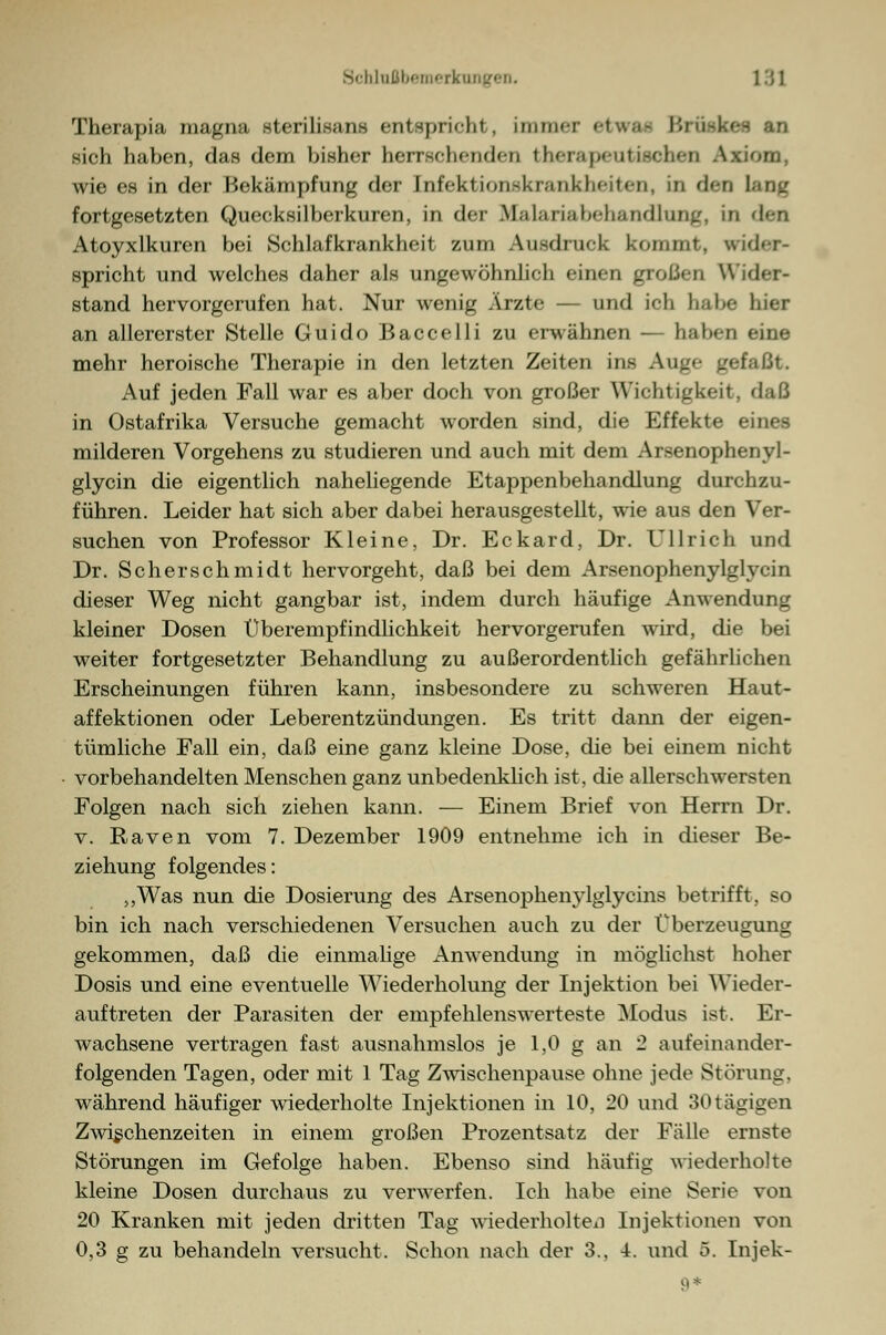 Therapia magna sterilisana entspricht, immei etwa« Bruski sich haben, das dem bisher herrschenden therapeutischen Axiom. wie es in der Bekämpfung der Infektionskrankheiten, in den lang fortgesetzten Queeksilberkuren, in der Malariabehandlung, in <l»n Atoyxlkuren bei Schlafkrankheit zum Ausdruck kommt, wider- spricht und welches daher als ungewöhnlich einen großen V stand hervorgerufen hat. Nur wenig Ärzte — und ich habe hier an allererster Stelle Guido Baccelli zu erwähnen — halten eine mehr heroische Therapie in den letzten Zeiten ins Auge gefaßt. Auf jeden Fall war es aber doch von großer Wichtigkeit, daß in Ostafrika Versuche gemacht worden sind, die Effekte eines milderen Vorgehens zu studieren und auch mit dem Arsenophenyl- glycin die eigentlich naheliegende Etappenbehandlung durchzu- führen. Leider hat sich aber dabei herausgestellt, wie aus den Ver- suchen von Professor Kleine, Dr. Eckard, Dr. Ullrich und Dr. Scherschmidt hervorgeht, daß bei dem Arsenophenylglvcin dieser Weg nicht gangbar ist, indem durch häufige Anwendung kleiner Dosen Überempfindlichkeit hervorgerufen wird, die bei weiter fortgesetzter Behandlung zu außerordentlich gefährlichen Erscheinungen führen kann, insbesondere zu schweren Haut- affektionen oder Leberentzündungen. Es tritt dann der eigen- tümliche Fall ein, daß eine ganz kleine Dose, die bei einem nicht vorbehandelten Menschen ganz unbedenklich ist, die allerschwersten Folgen nach sich ziehen kann. — Einem Brief von Herrn Dr. v. Raven vom 7. Dezember 1909 entnehme ich in dieser Be- ziehung folgendes: „Was nun die Dosierung des Arsenophenylglycins betrifft, so bin ich nach verschiedenen Versuchen auch zu der Überzeugung gekommen, daß die einmalige Anwendung in möglichst hoher Dosis und eine eventuelle Wiederholung der Injektion bei Wieder- auftreten der Parasiten der empfehlenswerteste Modus ist. Er- wachsene vertragen fast ausnahmslos je 1,0 g an 2 aufeinander- folgenden Tagen, oder mit 1 Tag Zwischenpause ohne jede Störung, während häufiger wiederholte Injektionen in 10, 20 und 30tägigen Zwischenzeiten in einem großen Prozentsatz der Fälle ernste Störungen im Gefolge haben. Ebenso sind häufig wiederholte kleine Dosen durchaus zu verwerfen. Ich habe eine Serie von 20 Kranken mit jeden dritten Tag wiederholten Injektionen von 0,3 g zu behandeln versucht. Schon nach der 3., 4. und 5. Injek- 9*