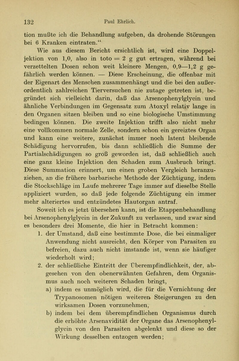 tion mußte ich die Behandlung aufgeben, da drohende Störungen bei 6 Kranken eintraten. Wie aus diesem Bericht ersichtlich ist, wird eine Doppel- jektion von 1,0, also in toto = 2 g gut ertragen, während bei verzettelten Dosen schon weit kleinere Mengen, 0,9—1,2 g ge- fährlich werden können. — Diese Erscheinung, die offenbar mit der Eigenart des Menschen zusammenhängt und die bei den außer- ordentlich zahlreichen Tierversuchen nie zutage getreten ist, be- gründet sich vielleicht darin, daß das Arsenophenylglycin und ähnliche Verbindungen im Gegensatz zum Atoxyl relativ lange in den Organen sitzen bleiben und so eine biologische Umstimmung bedingen können. Die zweite Injektion trifft also nicht mehr eine vollkommen normale Zelle, sondern schon ein gereiztes Organ und kann eine weitere, zunächst immer noch latent bleibende Schädigung hervorrufen, bis dann schließlich die Summe der Partialschädigungen so groß geworden ist, daß schließlich auch eine ganz kleine Injektion den Schaden zum Ausbruch bringt. Diese Summation erinnert, um einen groben Vergleich heranzu- ziehen, an die frühere barbarische Methode der Züchtigung, indem die Stockschläge im Laufe mehrerer Tage immer auf dieselbe Stelle appliziert wurden, so daß jede folgende Züchtigung ein immer mehr alteriertes und entzündetes Hautorgan antraf. Soweit ich es jetzt übersehen kann, ist die Etappenbehandlung bei Arsenophenylglycin in der Zukunft zu verlassen, und zwar sind es besonders drei Momente, die hier in Betracht kommen: 1. der Umstand, daß eine bestimmte Dose, die bei einmaliger Anwendung nicht ausreicht, den Körper von Parasiten zu befreien, dazu auch nicht imstande ist, wenn sie häufiger wiederholt wird; 2. der schließliche Eintritt der Überempfindlichkeit, der, ab- gesehen von den obenerwähnten Gefahren, dem Organis- mus auch noch weiteren Schaden bringt, a) indem es unmöglich wird, die für die Vernichtung der Trypanosomen nötigen weiteren Steigerungen zu den wirksamen Dosen vorzunehmen, b) indem bei dem überempfindlichen Organismus durch die erhöhte Arsenavidität der Organe das Arsenophenyl- glycin von den Parasiten abgelenkt und diese so der Wirkung desselben entzogen werden;
