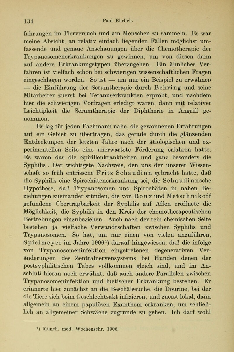 fahrungen im Tierversuch und am Menschen zu sammeln. Es war meine Absicht, an relativ einfach liegenden Fällen möglichst um- fassende und genaue Anschauungen über die Chemotherapie der Trypanosomenerkrankungen zu gewinnen, um von diesen dann auf andere Erkrankungstypen überzugehen. Ein ähnliches Ver- fahren ist vielfach schon bei schwierigen wissenschaftlichen Fragen eingeschlagen worden. So ist — um nur ein Beispiel zu erwähnen — die Einführung der Serumtherapie durch Behring und seine Mitarbeiter zuerst bei Tetanuserkrankten erprobt, und nachdem hier die schwierigen Vorfragen erledigt waren, dann mit relativer Leichtigkeit die Serumtherapie der Diphtherie in Angriff ge- nommen. Es lag für jeden Fachmann nahe, die gewonnenen Erfahrungen auf ein Gebiet zu übertragen, das gerade durch die glänzenden Entdeckungen der letzten Jahre nach der ätiologischen und ex- perimentellen Seite eine unerwartete Förderung erfahren hatte. Es waren das die Spirillenkrankheiten und ganz besonders die Syphilis . Der wichtigste Nachweis, den uns der unserer Wissen- schaft so früh entrissene Fritz Schaudinn gebracht hatte, daß die Syphilis eine Spirochätenerkrankung sei, die Schaudinn sehe Hypothese, daß Trypanosomen und Spirochäten in nahen Be- ziehungen zueinander stünden, die von Roux und Metschnikoff gefundene Übertragbarkeit der Syphilis auf Affen eröffnete die Möglichkeit, die Syphilis in den Kreis der chemotherapeutischen Bestrebungen einzubeziehen. Auch nach der rein chemischen Seite bestehen ja vielfache Verwandtschaften zwischen Syphilis und Trypanosomen. So hat, um nur einen von vielen anzuführen, Spielmeyer im Jahre 1906x) darauf hingewiesen, daß die infolge von Trypanosomeninfektion eingetretenen degenerativen Ver- änderungen des Zentralnervensystems bei Hunden denen der postsyphilitischen Tabes vollkommen gleich sind, und im An- schluß hieran noch erwähnt, daß auch andere Parallelen zwischen Trypanosomeninfektion und luetischer Erkrankung bestehen. Er erinnerte hier zunächst an die Beschälseuche, die Dourine, bei der die Tiere sich beim Geschlechtsakt infizieren, und zuerst lokal, dann allgemein an einem papulösen Exanthem erkranken, um schließ- lich an allgemeiner Schwäche zugrunde zu gehen. Ich darf wohl x) Münch. med. Wochenschr. 1906.