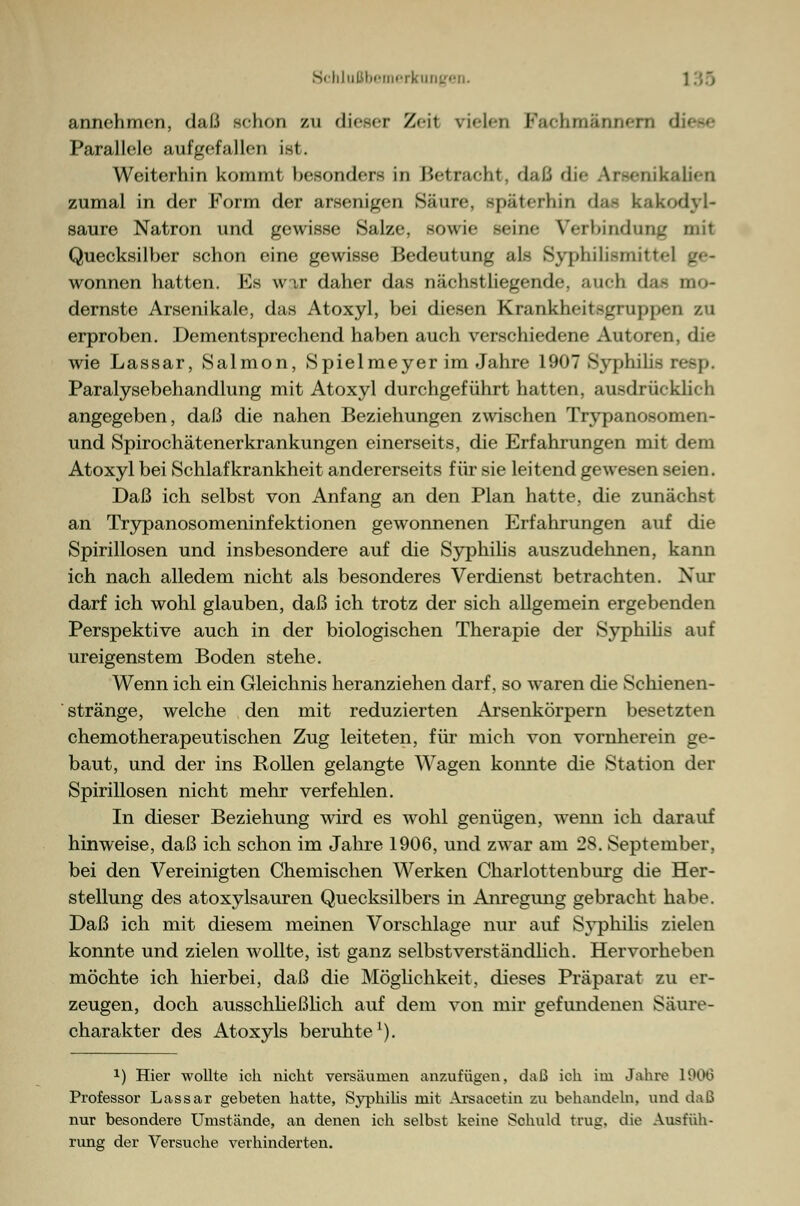 annehmen, daß schon zu di<~<r Z<-il \i<l<n Farhmärinfrn dif-<- Parallele aufgefallen ist. Weiterhin kommt besonders in ISetrneht. daß die Ar -<iiik;tli*-n zumal in der Form der arsenigen Säure, späterhin das kak saure Natron und gewisse Salze, sowie sein«- Verbindung mit Quecksilber schon eine gewisse Bedeutung als Syphilismitte] •_•- wonnen hatten. Es wir daher das nächstliegende auch d..- mo- dernste Arsenikale, das Atoxyl, bei diesen Krankheitsgrnppen zu erproben. Dementsprechend haben auch verschiedene Autoren, die wie Lassar, Salmon, Spielmeyer im Jahre 1907Syphilis reep. Paralysebehandlung mit Atoxyl durchgeführt hatten, ausdrücklieh angegeben, daß die nahen Beziehungen zwischen Trypanosomen- und Spirochätenerkrankungen einerseits, die Erfahrungen mit dem Atoxyl bei Schlafkrankheit andererseits für sie leitend gewesen seien. Daß ich selbst von Anfang an den Plan hatte, die zunächst an Trypanosomeninfektionen gewonnenen Erfahrungen auf die Spirillosen und insbesondere auf die Syphilis auszudehnen, kann ich nach alledem nicht als besonderes Verdienst betrachten. Nur darf ich wohl glauben, daß ich trotz der sich allgemein ergebenden Perspektive auch in der biologischen Therapie der Syphilis auf ureigenstem Boden stehe. Wenn ich ein Gleichnis heranziehen darf, so waren die Schienen- stränge, welche den mit reduzierten Arsenkörpern besetzten chemotherapeutischen Zug leiteten, für mich von vornherein ge- baut, und der ins Rollen gelangte Wagen konnte die Station der Spirillosen nicht mehr verfehlen. In dieser Beziehung wird es wohl genügen, wenn ich darauf hinweise, daß ich schon im Jahre 1906, und zwar am 28. September, bei den Vereinigten Chemischen Werken Charlottenburg die Her- stellung des atoxylsauren Quecksilbers in Anregung gebracht habe. Daß ich mit diesem meinen Vorschlage nur auf Syphilis zielen konnte und zielen wollte, ist ganz selbst verständlich. Hervorheben möchte ich hierbei, daß die Möglichkeit, dieses Präparat zu er- zeugen, doch ausschließlich auf dem von mir gefundenen Säure- charakter des Atoxyls beruhte1). *) Hier wollte ich nicht versäumen anzufügen, daß ich im Jahre 190(3 Professor Lassar gebeten hatte, Syphilis mit Arsacetin zu behandeln, und daß nur besondere Umstände, an denen ich selbst keine Schuld trug, die Ausfüh- rung der Versuche verhinderten.