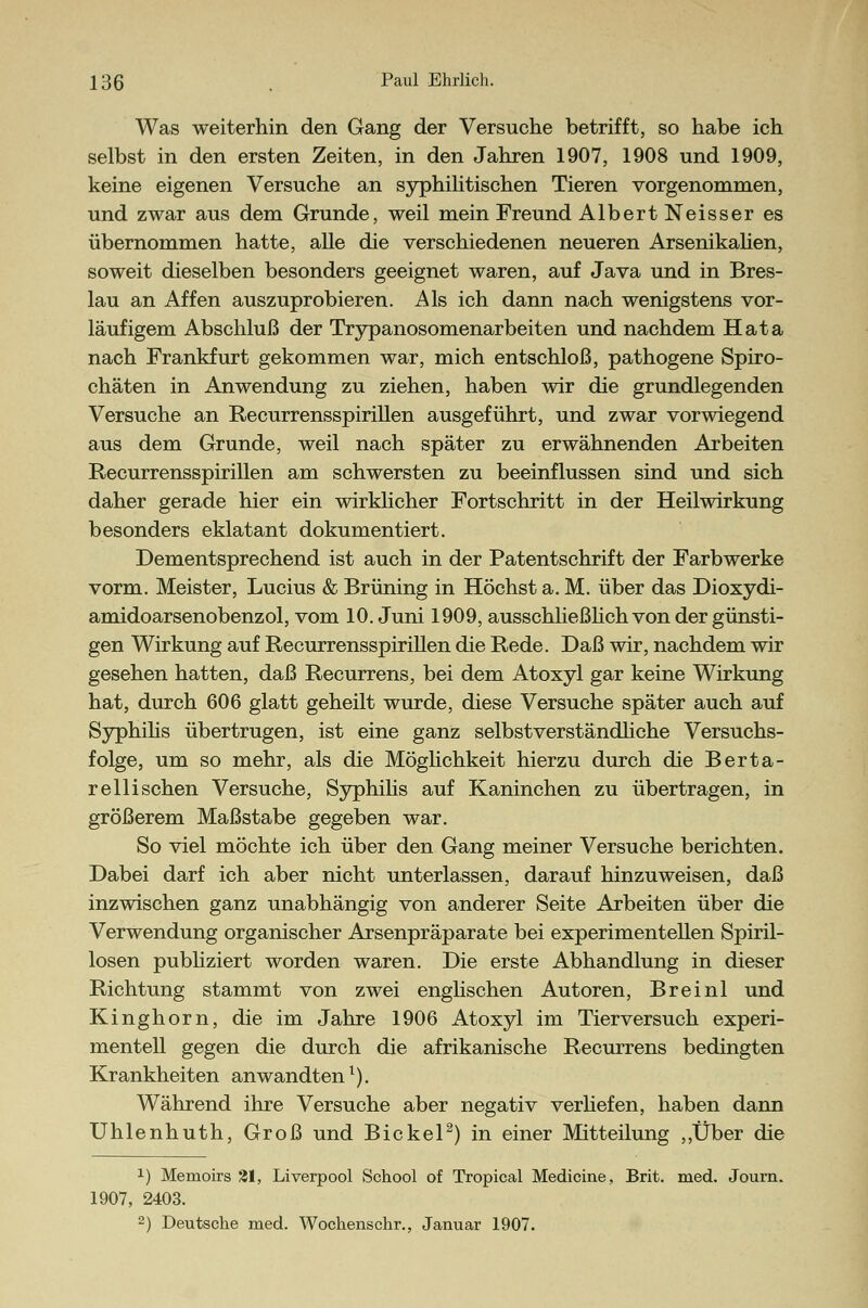 Was weiterhin den Gang der Versuche betrifft, so habe ich selbst in den ersten Zeiten, in den Jahren 1907, 1908 und 1909, keine eigenen Versuche an syphilitischen Tieren vorgenommen, und zwar aus dem Grunde, weil mein Freund Albert Neisser es übernommen hatte, alle die verschiedenen neueren Arsenikalien, soweit dieselben besonders geeignet waren, auf Java und in Bres- lau an Affen auszuprobieren. Als ich dann nach wenigstens vor- läufigem Abschluß der Trypanosomenarbeiten und nachdem Hata nach Frankfurt gekommen war, mich entschloß, pathogene Spiro- chäten in Anwendung zu ziehen, haben wir die grundlegenden Versuche an Recurrensspirillen ausgeführt, und zwar vorwiegend aus dem Grunde, weil nach später zu erwähnenden Arbeiten Recurrensspirillen am schwersten zu beeinflussen sind und sich daher gerade hier ein wirklicher Fortschritt in der Heilwirkung besonders eklatant dokumentiert. Dementsprechend ist auch in der Patentschrift der Farbwerke vorm. Meister, Lucius & Brüning in Höchst a. M. über das Dioxydi- amidoarsenobenzol, vom 10. Juni 1909, ausschließlich von der günsti- gen Wirkung auf Recurrensspirillen die Rede. Daß wir, nachdem wir gesehen hatten, daß Recurrens, bei dem Atoxyl gar keine Wirkung hat, durch 606 glatt geheilt wurde, diese Versuche später auch auf Syphilis übertrugen, ist eine ganz selbstverständliche Versuchs- folge, um so mehr, als die Möglichkeit hierzu durch die Berta- r e 11 i sehen Versuche, Syphilis auf Kaninchen zu übertragen, in größerem Maßstabe gegeben war. So viel möchte ich über den Gang meiner Versuche berichten. Dabei darf ich aber nicht unterlassen, darauf hinzuweisen, daß inzwischen ganz unabhängig von anderer Seite Arbeiten über die Verwendung organischer Arsenpräparate bei experimentellen Spiril- losen publiziert worden waren. Die erste Abhandlung in dieser Richtung stammt von zwei englischen Autoren, Breinl und Kinghorn, die im Jahre 1906 Atoxyl im Tierversuch experi- mentell gegen die durch die afrikanische Recurrens bedingten Krankheiten anwandtenl). Während ihre Versuche aber negativ verliefen, haben dann Uhlenhuth, Groß und Bickel2) in einer Mitteilung ,,Über die !) Memoirs 21, Liverpool School of Tropical Medicine, Brit. med. Journ. 1907, 2403. 2) Deutsche med. Wochenschr., Januar 1907.