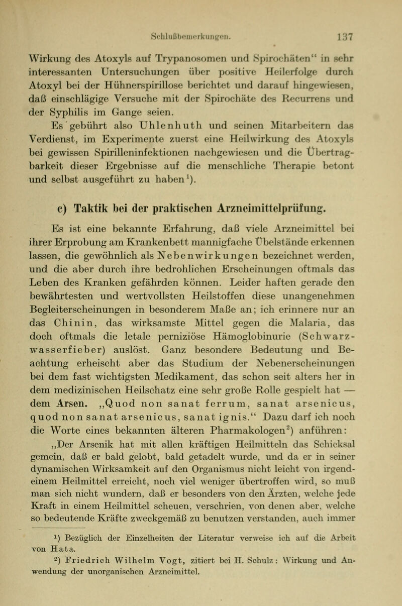 Wirkung des Atoxyls auf Trypanosomen und Spirochäten in interessanten Untersuchungen über po.-iliv»- Heilerfolge durofa Atoxyl bei der Hühnerspirillose berichtet und daran! Iiingewieaen, daß einschlägige Versuche mit der Spiroc-häte d< - Rfeurrena und der Syphilis im Gange seien. Es gebührt also Uhlenhuth und seinen Mitarbeitern das Verdienst, im Experimente zuerst eine Heilwirkung des Atoxyl- bei gewissen Spirilleninfektionen nachgewiesen und die Übertrag- barkeit dieser Ergebnisse auf die menschliche Therapie betont und selbst ausgeführt zu haben1). c) Taktik bei der praktischen Arzneimittelprüfung. Es ist eine bekannte Erfahrung, daß viele Arzneimittel bei ihrer Erprobung am Krankenbett mannigfache Übelstände erkennen lassen, die gewöhnlich als Nebenwirkungen bezeichnet werden, und die aber durch ihre bedrohlichen Erscheinungen oftmals das Leben des Kranken gefährden können. Leider haften gerade den bewährtesten und wertvollsten Heilstoffen diese unangenehmen Begleiterscheinungen in besonderem Maße an; ich erinnere nur an das Chinin, das wirksamste Mittel gegen die Malaria, das doch oftmals die letale perniziöse Hämoglobinurie (Schwarz- wasserfieber) auslöst. Ganz besondere Bedeutung und Be- achtung erheischt aber das Studium der Nebenerscheinungen bei dem fast wichtigsten Medikament, das schon seit alters her in dem medizinischen Heilschatz eine sehr große Rolle gespielt hat — dem Arsen. ,,Quod non sanat ferrum, sanat arsenicus, quod non sanat arsenicus, sanat ignis. Dazu darf ich noch die Worte eines bekannten älteren Pharmakologen2) anführen: „Der Arsenik hat mit allen kräftigen Heilmitteln das Schicksal gemein, daß er bald gelobt, bald getadelt wurde, und da er in seiner dynamischen Wirksamkeit auf den Organismus nicht leicht von irgend- einem Heilmittel erreicht, noch viel weniger übertroffen wird, so muß man sich nicht wundern, daß er besonders von den Ärzten, welche jede Kraft in einem Heilmittel scheuen, verschrien, von denen aber, welche so bedeutende Kräfte zweckgemäß zu benutzen verstanden, auch immer 1) Bezüglich der Einzelheiten der Literatur verweise ich auf die Arbeit von Hata. 2) Friedrich Wilhelm Vogt, zitiert bei H. Schulz: Wirkung und An- wendung der unorganischen Arzneimittel.