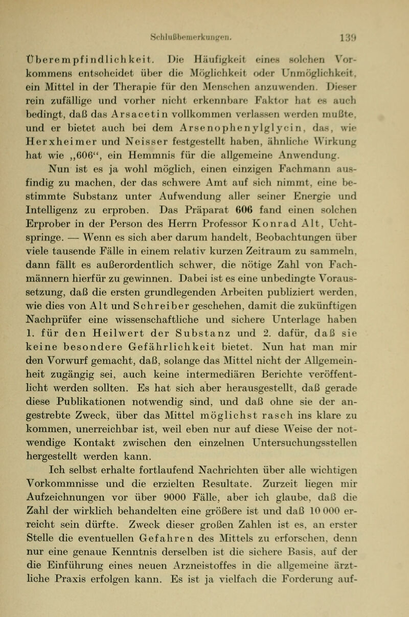 Überempfindlichkeit. Die Häufigkeit <in<-- solchen Voi kommens entscheidet über die Mögliohkeil oder Unmöglichkeit, ein Mittel in der Therapie für den Menschen anzuwenden. D rein zufällige und vorher nieht erkennbare Faktor haf et auch bedingt, daß das Arsacetin vollkommen verlassen vrerden mnßte, und er bietet auch bei dem Arsenophenylgl vi n das, wie Herxheimer und Neisser festgestellt haben, ähnliche Wirkung hat wie ,,606, ein Hemmnis für die allgemeine Anwendung. Nun ist es ja wohl möglich, einen einzigen Fachmann aus- findig zu machen, der das schwere Amt auf sich nimmt, eine be- stimmte Substanz unter Aufwendung aller seiner Energie und Intelligenz zu erproben. Das Präparat 606 fand einen solchen Erprober in der Person des Herrn Professor Konrad Alt, Ucht- springe. — Wenn es sich aber darum handelt, Beobachtungen über viele tausende Fälle in einem relativ kurzen Zeitraum zu sammeln, dann fällt es außerordentlich schwer, die nötige Zahl von Fach- männern hierfür zu gewinnen. Dabei ist es eine unbedingte Voraus- setzung, daß die ersten grundlegenden Arbeiten publiziert werden, wie dies von Alt und Schreiber geschehen, damit die zukünftigen Nachprüfer eine wissenschaftliche und sichere Unterlage haben 1. für den Heilwert der Substanz und 2. dafür, daß sie keine besondere Gefährlichkeit bietet. Nun hat man mir den Vorwurf gemacht, daß, solange das Mittel nicht der Allgemein- heit zugängig sei, auch keine intermediären Berichte veröffent- licht werden sollten. Es hat sich aber herausgestellt, daß gerade diese Publikationen notwendig sind, und daß ohne sie der an- gestrebte Zweck, über das Mittel möglichst rasch ins klare zu kommen, unerreichbar ist, weil eben nur auf diese Weise der not- wendige Kontakt zwischen den einzelnen Untersuchungsstellen hergestellt werden kann. Ich selbst erhalte fortlaufend Nachrichten über alle wichtigen Vorkommnisse und die erzielten Resultate. Zurzeit liegen mir Aufzeichnungen vor über 9000 Fälle, aber ich glaube, daß die Zahl der wirklich behandelten eine größere ist und daß 10 000 er- reicht sein dürfte. Zweck dieser großen Zahlen ist es. an erster Stelle die eventuellen Gefahren des Mittels zu erforschen, denn nur eine genaue Kenntnis derselben ist die sichere Basis, auf der die Einführung eines neuen Arzneistoffes in die allgemeine ärzt- liche Praxis erfolgen kann. Es ist ja vielfach die Forderung auf-