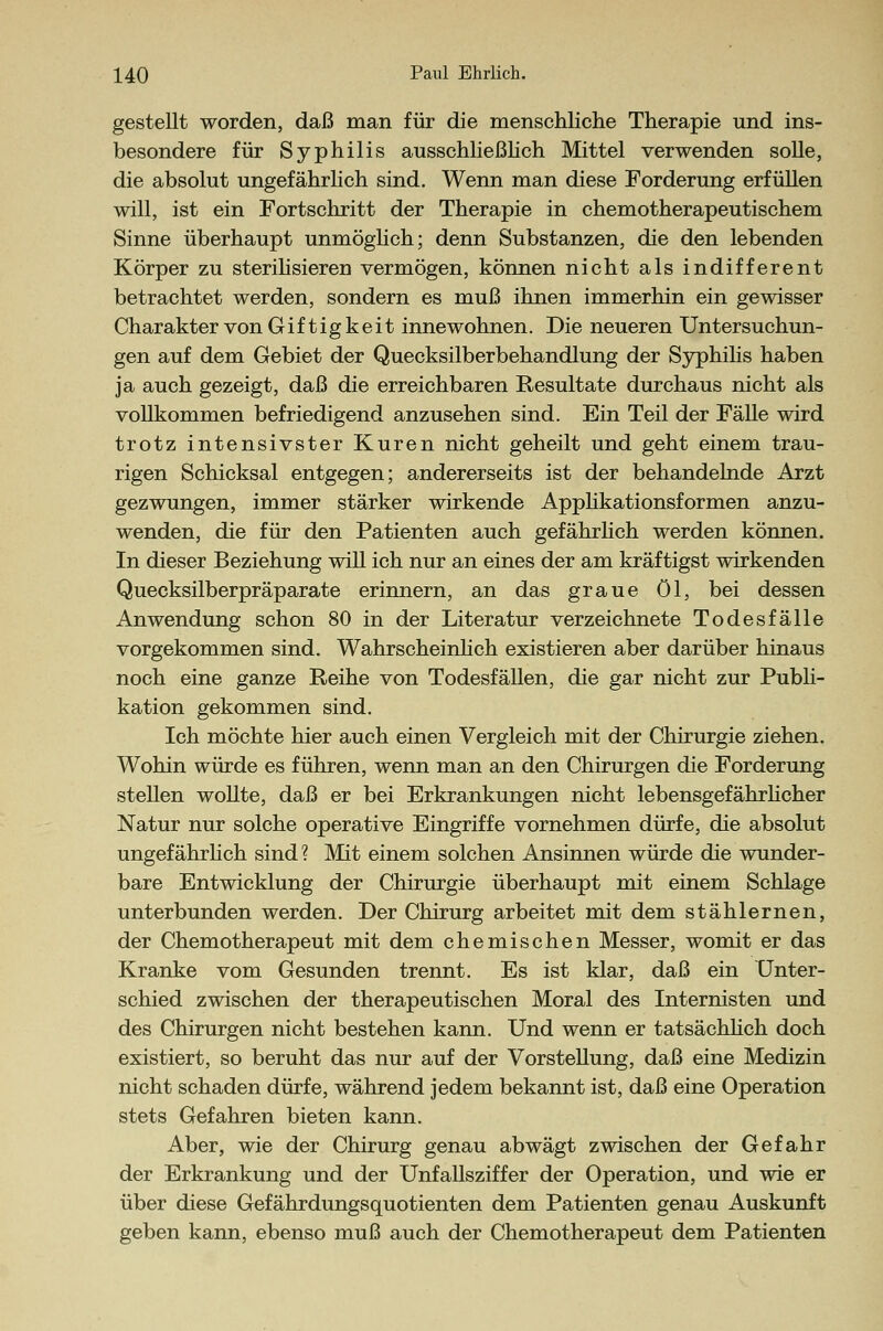 gestellt worden, daß man für die menschliche Therapie und ins- besondere für Syphilis ausschließlich Mittel verwenden solle, die absolut ungefährlich sind. Wenn man diese Forderung erfüllen will, ist ein Fortschritt der Therapie in chemotherapeutischem Sinne überhaupt unmöglich; denn Substanzen, die den lebenden Körper zu sterilisieren vermögen, können nicht als indifferent betrachtet werden, sondern es muß ihnen immerhin ein gewisser Charakter von Giftigkeit innewohnen. Die neueren Untersuchun- gen auf dem Gebiet der Quecksilberbehandlung der Syphilis haben ja auch gezeigt, daß die erreichbaren Resultate durchaus nicht als vollkommen befriedigend anzusehen sind. Ein Teil der Fälle wird trotz intensivster Kuren nicht geheilt und geht einem trau- rigen Schicksal entgegen; andererseits ist der behandelnde Arzt gezwungen, immer stärker wirkende Applikationsformen anzu- wenden, die für den Patienten auch gefährlich werden können. In dieser Beziehung will ich nur an eines der am kräftigst wirkenden Quecksilberpräparate erinnern, an das graue öl, bei dessen Anwendung schon 80 in der Literatur verzeichnete Todesfälle vorgekommen sind. Wahrscheinlich existieren aber darüber hinaus noch eine ganze Reihe von Todesfällen, die gar nicht zur Publi- kation gekommen sind. Ich möchte hier auch einen Vergleich mit der Chirurgie ziehen. Wohin würde es führen, wenn man an den Chirurgen die Forderung stellen wollte, daß er bei Erkrankungen nicht lebensgefährlicher Natur nur solche operative Eingriffe vornehmen dürfe, die absolut ungefährlich sind? Mit einem solchen Ansinnen würde die wunder- bare Entwicklung der Chirurgie überhaupt mit einem Schlage unterbunden werden. Der Chirurg arbeitet mit dem stählernen, der Chemotherapeut mit dem chemischen Messer, womit er das Kranke vom Gesunden trennt. Es ist klar, daß ein Unter- schied zwischen der therapeutischen Moral des Internisten und des Chirurgen nicht bestehen kann. Und wenn er tatsächlich doch existiert, so beruht das nur auf der Vorstellung, daß eine Medizin nicht schaden dürfe, während jedem bekannt ist, daß eine Operation stets Gefahren bieten kann. Aber, wie der Chirurg genau abwägt zwischen der Gefahr der Erkrankung und der Unfallsziffer der Operation, und wie er über diese Gefährdungsquotienten dem Patienten genau Auskunft geben kann, ebenso muß auch der Chemotherapeut dem Patienten