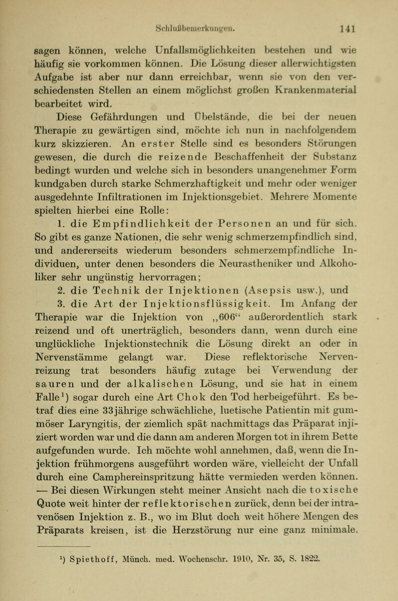 sagen können, welche Unfallsmöglulikfinn U-stchcn und wie häufig sie vorkommen können. Die Lösung dieser allcrwir-htr. Aufgabe ist aber nur dann erreichbar, wenn sie von den ver- schiedensten Stellen an einem möglichst großen Krankenmaterial bearbeitet wird. Diese Gefährdungen und übelstände, die bei der neuen Therapie zu gewärtigen sind, möchte ich nun in nachfolgendem kurz skizzieren. An erster Stelle sind es besonders Stärlingen gewesen, die durch die reizende Beschaffenheit der Substanz bedingt wurden und welche sich in besonders unangenehmer Form kundgaben durch starke Schmerzhaftigkeit und mehr oder weniger ausgedehnte Infiltrationen im Injektionsgebiet. Mehrere Momente spielten hierbei eine Rolle: 1. die Empfindlichkeit der Personen an und für sich. So gibt es ganze Nationen, die sehr wenig schmerzempfindlich sind. und andererseits wiederum besonders schmerzempfindliche In- dividuen, unter denen besonders die Neurastheniker und Alkoho- liker sehr ungünstig hervorragen; 2. die Technik der Injektionen (Asepsis usw.), und 3. die Art der Injektionsflüssigkeit. Im Anfang der Therapie war die Injektion von „606 außerordentlich stark reizend und oft unerträglich, besonders dann, wenn durch eine unglückliche Injektionstechnik die Lösung direkt an oder in Nervenstämme gelangt war. Diese reflektorische Nerven- reizung trat besonders häufig zutage bei Verwendung der sauren und der alkalischen Lösung, und sie hat in einem Falle1) sogar durch eine Art Chok den Tod herbeigeführt. Es be- traf dies eine 33 jährige schwächliche, luetische Patientin mit gum- möser Laryngitis, der ziemlich spät nachmittags das Präparat inji- ziert worden war und die dann am anderen Morgen tot in ihrem Bette aufgefunden wurde. Ich möchte wohl annehmen, daß, wenn die In- jektion frühmorgens ausgeführt worden wäre, vielleicht der Unfall durch eine Camphereinspritzung hätte vermieden werden können. — Bei diesen Wirkungen steht meiner Ansicht nach die toxische Quote weit hinter der reflektorischen zurück, denn beider intra- venösen Injektion z. B., wo im Blut doch weit höhere Mengen des Präparats kreisen, ist die Herzstörung nur eine ganz minimale. *) Spiethoff, Münch. med. Wochenschr. 1910, Nr. 3ö, S. 1822.
