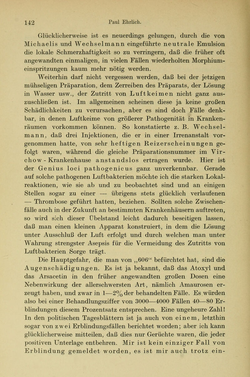 Glücklicherweise ist es neuerdings gelungen, durch die von Michaelis und Wechselmann eingeführte neutrale Emulsion die lokale Schmerzhaftigkeit so zu verringern, daß die früher oft angewandten einmaligen, in vielen Fällen wiederholten Morphium- einspritzungen kaum mehr nötig werden. Weiterhin darf nicht vergessen werden, daß bei der jetzigen mühseligen Präparation, dem Zerreiben des Präparats, der Lösung in Wasser usw., der Zutritt von Luftkeimen nicht ganz aus- zuschließen ist. Im allgemeinen scheinen diese ja keine großen Schädlichkeiten zu verursachen, aber es sind doch Fälle denk- bar, in denen Luftkeime von größerer Pathogenität in Kranken- räumen vorkommen können. So konstatierte z. B. Wechsel- mann, daß drei Injektionen, die er in einer Irrenanstalt vor- genommen hatte, von sehr heftigen Reizerscheinungen ge- folgt waren, während die gleiche Präparationsnummer im Vir- chow - Krankenhause anstandslos ertragen wurde. Hier ist der Genius loci pathogenicus ganz unverkennbar. Gerade auf solche pathogenen Luftbakterien möchte ich die starken Lokal- reaktionen, wie sie ab und zu beobachtet sind und an einigen Stellen sogar zu einer — übrigens stets glücklich verlaufenen — Thrombose geführt hatten, beziehen. Sollten solche Zwischen- fälle auch in der Zukunft an bestimmten Krankenhäusern auftreten, so wird sich dieser Übelstand leicht dadurch beseitigen lassen, daß man einen kleinen Apparat konstruiert, in dem die Lösung unter Ausschluß der Luft erfolgt und durch welchen man unter Wahrung strengster Asepsis für die Vermeidung des Zutritts von Luftbakterien Sorge trägt. Die Hauptgefahr, die man von ,,606 befürchtet hat, sind die Augenschädigungen. Es ist ja bekannt, daß das Atoxyl und das Arsacetin in den früher angewandten großen Dosen eine Nebenwirkung der allerschwersten Art, nämlich Amaurosen er- zeugt haben, und zwar in 1—2% der behandelten Fälle. Es würden also bei einer Behandlungsziffer von 3000—4000 Fällen 40—80 Er- blindungen diesem Prozentsatz entsprechen. Eine ungeheure Zahl! In den politischen Tagesblättern ist ja auch von einem, letzthin sogar von zwei Erblindungsfällen berichtet worden; aber ich kann glücklicherweise mitteilen, daß dies nur Gerüchte waren, die jeder positiven Unterlage entbehren. Mir ist kein einziger Fall von Erblindung gemeldet worden, es ist mir auch trotz ein-
