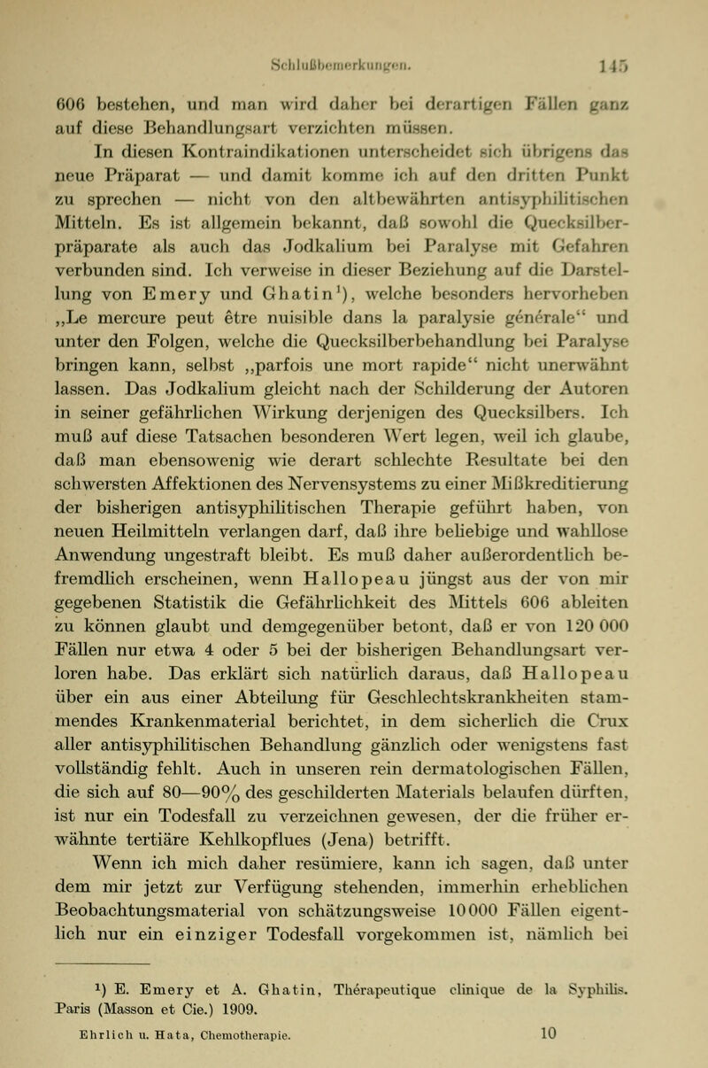 tüaßbemerkungeiL ] }r> 600 bestehen, und man wird daher bei derartigen Fällen ganz auf diese Behandlungsart verzichten müssen. In diesen Kontraindikationen unterscheidet sich übrig) neue Präparat — und damit komme ich auf den dritten Punkt zu sprechen — nicht von den altbewährten antisyphilitiachen Mitteln. Es ist allgemein bekannt, daß sowohl die Quecksüber- präparate als auch das Jodkalium bei Paralyse mit Gefahren verbunden sind. Ich verweise in dieser Beziehung auf die Darstel- lung von Emery und Ghatin1), welche besonders hervorheben „Le mercure peut etre nuisible dans la paralysie generale und unter den Folgen, welche die Quecksilberbehandlung bei ParnlvM- bringen kann, selbst „parfois une mort rapide nicht unerwähnt lassen. Das Jodkalium gleicht nach der »Schilderung der Autoren in seiner gefährlichen Wirkung derjenigen des Quecksilbers. Ich muß auf diese Tatsachen besonderen Wert legen, weil ich glaube, daß man ebensowenig wie derart schlechte Resultate bei den schwersten Affektionen des Nervensystems zu einer Mißkreditierung der bisherigen antisyphilitisehen Therapie geführt haben, von neuen Heilmitteln verlangen darf, daß ihre behebige und wahllose Anwendung ungestraft bleibt. Es muß daher außerordentlich be- fremdlich erscheinen, wenn Hallopeau jüngst aus der von mir gegebenen Statistik die Gefährlichkeit des Mittels 606 ableiten zu können glaubt und demgegenüber betont, daß er von 120 000 Fällen nur etwa 4 oder 5 bei der bisherigen Behandlungsart ver- loren habe. Das erklärt sich natürlich daraus, daß Hallopeau über ein aus einer Abteilung für Geschlechtskrankheiten stam- mendes Krankenmaterial berichtet, in dem sicherlich die Graz aller antisyphilitischen Behandlung gänzlich oder wenigstens fast vollständig fehlt. Auch in unseren rein dermatologischen Fällen, die sich auf 80—90% des geschilderten Materials belaufen dürften, ist nur ein Todesfall zu verzeichnen gewesen, der die früher er- wähnte tertiäre Kehlkopflues (Jena) betrifft. Wenn ich mich daher resümiere, kann ich sagen, daß unter dem mir jetzt zur Verfügung stehenden, immerhin erhebliehen Beobachtungsmaterial von schätzungsweise 10000 Fällen eigent- lich nur ein einziger Todesfall vorgekommen ist, nämlich bei *) E. Emery et A. Ghatin, Therapeutique clinique de la Syphilis. Paria (Masson et Cie.) 1909. Ehrlich u. Hata, Chemotherapie. 10