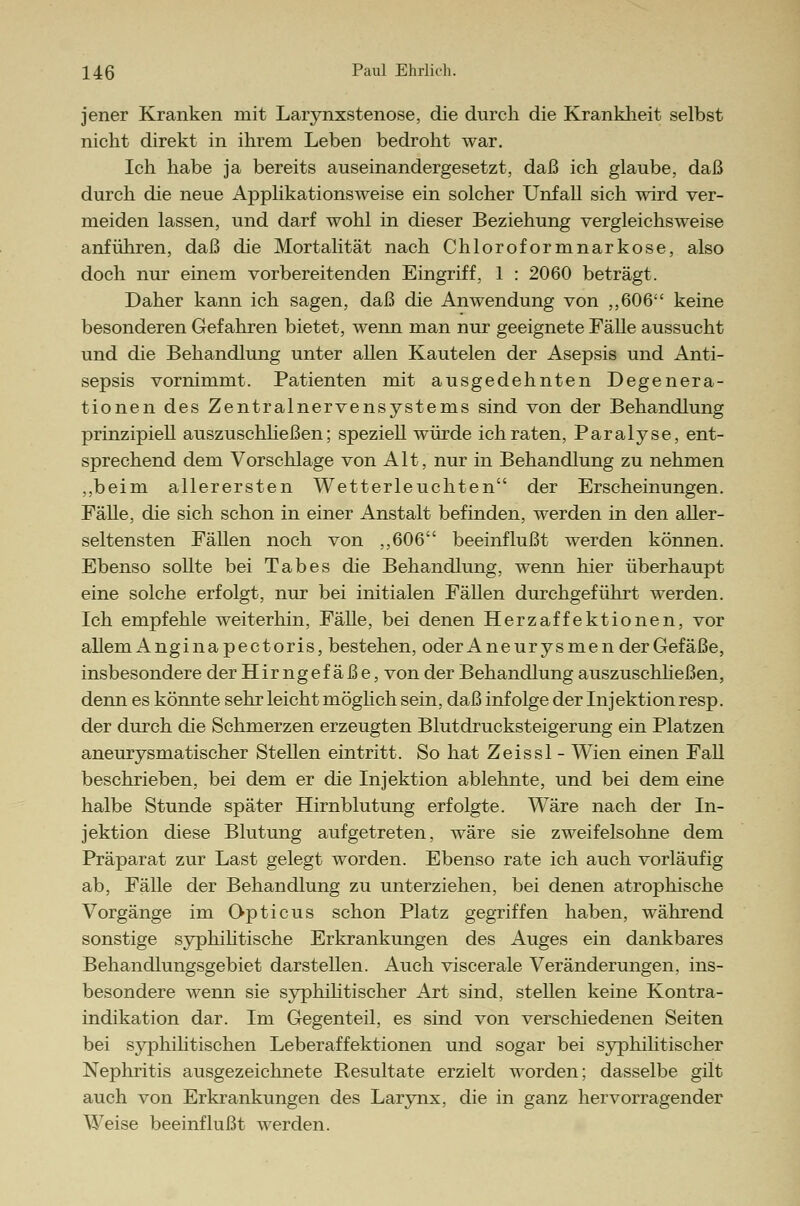 jener Kranken mit Larynxstenose, die durch die Krankheit selbst nicht direkt in ihrem Leben bedroht war. Ich habe ja bereits auseinandergesetzt, daß ich glaube, daß durch die neue Applikationsweise ein solcher Unfall sich wird ver- meiden lassen, und darf wohl in dieser Beziehung vergleichsweise anführen, daß die Mortalität nach Chloroformnarkose, also doch nur einem vorbereitenden Eingriff, 1 : 2060 beträgt. Daher kann ich sagen, daß die Anwendung von ,,606 keine besonderen Gefahren bietet, wenn man nur geeignete Fälle aussucht und die Behandlung unter allen Kautelen der Asepsis und Anti- sepsis vornimmt. Patienten mit ausgedehnten Degenera- tionen des Zentralnervensystems sind von der Behandlung prinzipiell auszuschließen; speziell würde ich raten, Paralyse, ent- sprechend dem Vorschlage von Alt, nur in Behandlung zu nehmen ,,beim allerersten Wetterleuchten der Erscheinungen. Fälle, die sich schon in einer Anstalt befinden, werden in den aller- seltensten Fällen noch von ,,606 beeinflußt werden können. Ebenso sollte bei Tabes die Behandlung, wenn hier überhaupt eine solche erfolgt, nur bei initialen Fällen durchgeführt werden. Ich empfehle weiterhin, Fälle, bei denen Herzaffektionen, vor allem Angin apectoris, bestehen, oder Aneurysmen der Gefäße, insbesondere der Hirngefäße, von der Behandlung auszuschließen, denn es könnte sehr leicht möglich sein, daß infolge der Injektion resp. der durch die Schmerzen erzeugten Blutdrucksteigerung ein Platzen aneurysmatischer Stellen eintritt. So hat Zeissl - Wien einen Fall beschrieben, bei dem er die Injektion ablehnte, und bei dem eine halbe Stunde später Hirnblutung erfolgte. Wäre nach der In- jektion diese Blutung aufgetreten, wäre sie zweifelsohne dem Präparat zur Last gelegt worden. Ebenso rate ich auch vorläufig ab, Fälle der Behandlung zu unterziehen, bei denen atrophische Vorgänge im Opticus schon Platz gegriffen haben, während sonstige syphilitische Erkrankungen des Auges ein dankbares Behandlungsgebiet darstellen. Auch viscerale Veränderungen, ins- besondere wenn sie syphilitischer Art sind, stellen keine Kontra- indikation dar. Im Gegenteil, es sind von verschiedenen Seiten bei syphilitischen Leberaffektionen und sogar bei syphilitischer Nephritis ausgezeichnete Resultate erzielt worden; dasselbe gilt auch von Erkrankungen des Larynx, die in ganz hervorragender Weise beeinflußt werden.