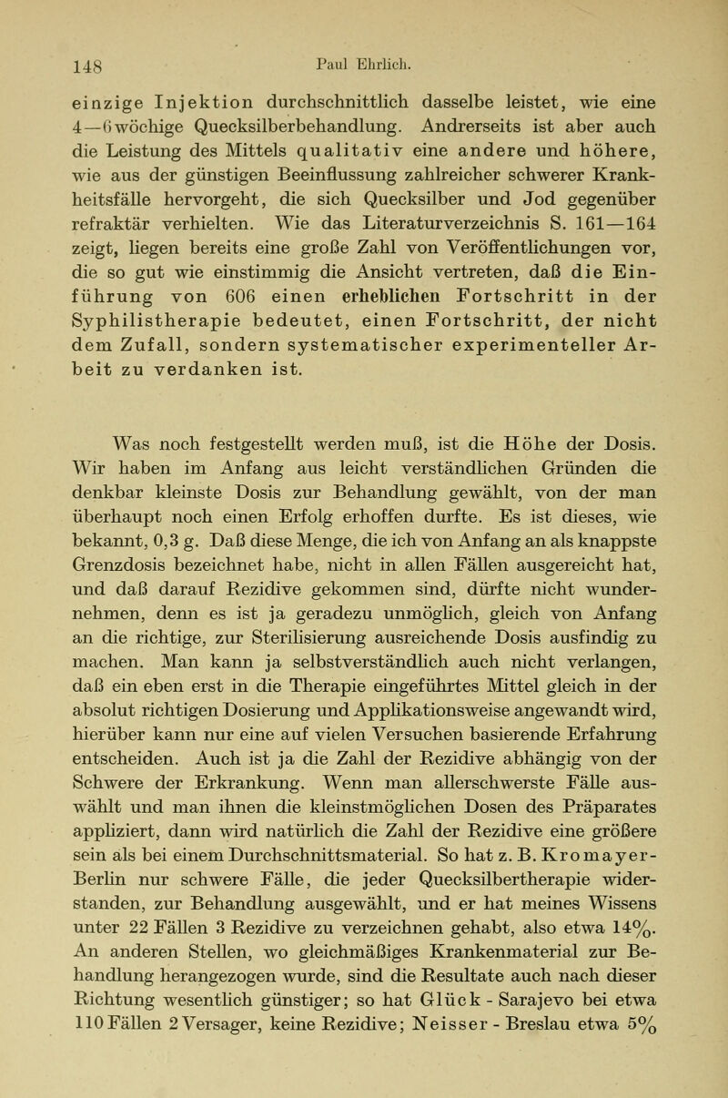 einzige Injektion durchschnittlich dasselbe leistet, wie eine 4—()wöchige Quecksilberbehandlung. Andrerseits ist aber auch die Leistung des Mittels qualitativ eine andere und höhere, wie aus der günstigen Beeinflussung zahlreicher schwerer Krank- heitsfälle hervorgeht, die sich Quecksilber und Jod gegenüber refraktär verhielten. Wie das Literaturverzeichnis S. 161—164 zeigt, liegen bereits eine große Zahl von Veröffentlichungen vor, die so gut wie einstimmig die Ansicht vertreten, daß die Ein- führung von 606 einen erheblichen Fortschritt in der Syphilistherapie bedeutet, einen Fortschritt, der nicht dem Zufall, sondern systematischer experimenteller Ar- beit zu verdanken ist. Was noch festgestellt werden muß, ist die Höhe der Dosis. Wir haben im Anfang aus leicht verständlichen Gründen die denkbar kleinste Dosis zur Behandlung gewählt, von der man überhaupt noch einen Erfolg erhoffen durfte. Es ist dieses, wie bekannt, 0,3 g. Daß diese Menge, die ich von Anfang an als knappste Grenzdosis bezeichnet habe, nicht in allen Fällen ausgereicht hat, und daß darauf Rezidive gekommen sind, dürfte nicht wunder- nehmen, denn es ist ja geradezu unmöglich, gleich von Anfang an die richtige, zur Sterilisierung ausreichende Dosis ausfindig zu machen. Man kann ja selbstverständlich auch nicht verlangen, daß ein eben erst in die Therapie eingeführtes Mittel gleich in der absolut richtigen Dosierung und Applikationsweise angewandt wird, hierüber kann nur eine auf vielen Versuchen basierende Erfahrung entscheiden. Auch ist ja die Zahl der Rezidive abhängig von der Schwere der Erkrankung. Wenn man allerschwerste Fälle aus- wählt und man ihnen die kleinstmöglichen Dosen des Präparates appliziert, dann wird natürlich die Zahl der Rezidive eine größere sein als bei einem Durchschnittsmaterial. So hat z.B.Kromayer- Berlin nur schwere Fälle, die jeder Quecksilbertherapie wider- standen, zur Behandlung ausgewählt, und er hat meines Wissens unter 22 Fällen 3 Rezidive zu verzeichnen gehabt, also etwa 14%. An anderen Stellen, wo gleichmäßiges Krankenmaterial zur Be- handlung herangezogen wurde, sind die Resultate auch nach dieser Richtung wesentlich günstiger; so hat Glück - Sarajevo bei etwa 110Fällen 2 Versager, keine Rezidive; Neisser- Breslau etwa 5%