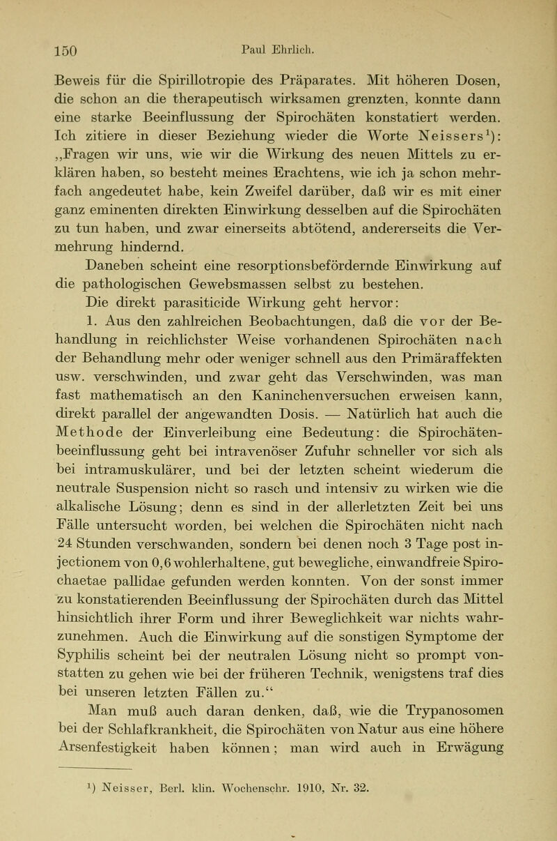 Beweis für die Spirillotropie des Präparates. Mit höheren Dosen, die schon an die therapeutisch wirksamen grenzten, konnte dann eine starke Beeinflussung der Spirochäten konstatiert werden. Ich zitiere in dieser Beziehung wieder die Worte Neissers1): „Fragen wir uns, wie wir die Wirkung des neuen Mittels zu er- klären haben, so besteht meines Erachtens, wie ich ja schon mehr- fach angedeutet habe, kein Zweifel darüber, daß wir es mit einer ganz eminenten direkten Einwirkung desselben auf die Spirochäten zu tun haben, und zwar einerseits abtötend, andererseits die Ver- mehrung hindernd. Daneben scheint eine resorptionsbefördernde Einwirkung auf die pathologischen Gewebsmassen selbst zu bestehen. Die direkt parasiticide Wirkung geht hervor: 1. Aus den zahlreichen Beobachtungen, daß die vor der Be- handlung in reichlichster Weise vorhandenen Spirochäten nach der Behandlung mehr oder weniger schnell aus den Primäraffekten usw. verschwinden, und zwar geht das Verschwinden, was man fast mathematisch an den Kaninchenversuchen erweisen kann, direkt parallel der angewandten Dosis. — Natürlich hat auch die Methode der Einverleibung eine Bedeutung: die Spirochäten- beeinflussung geht bei intravenöser Zufuhr schneller vor sich als bei intramuskulärer, und bei der letzten scheint wiederum die neutrale Suspension nicht so rasch und intensiv zu wirken wie die alkalische Lösung; denn es sind in der allerletzten Zeit bei uns Fälle untersucht worden, bei welchen die Spirochäten nicht nach 24 Stunden verschwanden, sondern bei denen noch 3 Tage post in- jectionem von 0,6 wohlerhaltene, gut bewegliche, einwandfreie Spiro- chaetae pallidae gefunden werden konnten. Von der sonst immer zu konstatierenden Beeinflussung der Spirochäten durch das Mittel hinsichtlich ihrer Form und ihrer Beweglichkeit war nichts wahr- zunehmen. Auch die Einwirkung auf die sonstigen Symptome der Syphilis scheint bei der neutralen Lösung nicht so prompt von- statten zu gehen wie bei der früheren Technik, wenigstens traf dies bei unseren letzten Fällen zu. Man muß auch daran denken, daß, wie die Trypanosomen bei der Schlafkrankheit, die Spirochäten von Natur aus eine höhere Arsenfestigkeit haben können; man wird auch in Erwägung
