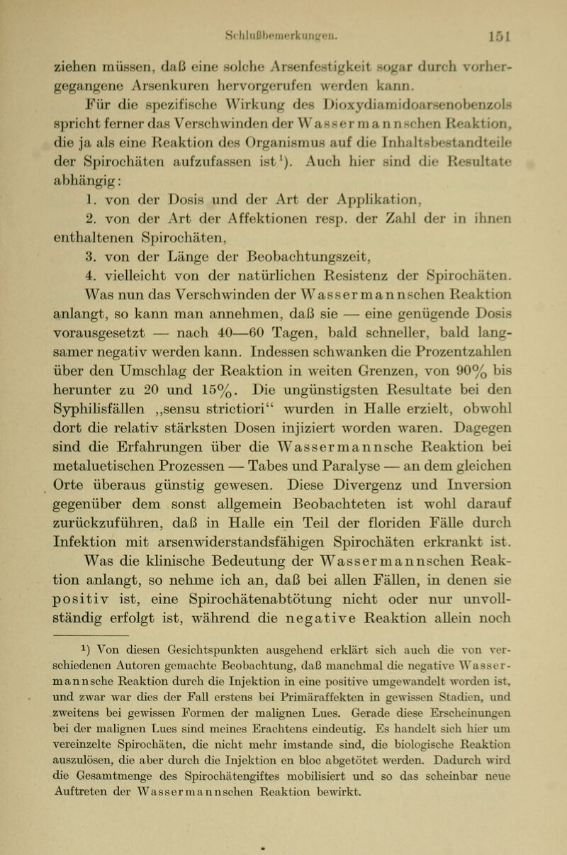 ziehen müssen, dal.', eine solche Arseni durch vorher- gegangene Arsenkuren hervorgerufen werden kann. Für die spezifische Wirkung des DioxydiamidoarsenobenzolE spricht ferner das Verschwinden der W a a - er m a □ o sehen Res '< die ja als eine Reaktion des Organismus auf die [nhaltebestandteile der Spirochäten aufzufassen ist1). Auch hier Bind die Resultate abhängig: 1. von der Dosis und der Art der Applikation. 2. von der Art der Affektionen resp. der Zahl der in ihnen enthaltenen Spirochäten, 3. von der Länge der Beobachtungszeit, 4. vielleicht von der natürlichen Resistenz der Spirochäten. Was nun das Verschwinden der Wassermannschen Reaktion anlangt, so kann man annehmen, daß sie — eine genügende Dosis vorausgesetzt — nach 40—60 Tagen, bald schneller, bald lang- samer negativ werden kann. Indessen schwanken die Prozentzahlen über den Umschlag der Reaktion in weiten Grenzen, von 90% bis herunter zu 20 und 15%. Die ungünstigsten Resultate bei den Syphilisfällen „sensu strictiori wurden in Halle erzielt, obwohl dort die relativ stärksten Dosen injiziert worden waren. Dagegen sind die Erfahrungen über die Wassermannsche Reaktion bei metaluetischen Prozessen — Tabes und Paralyse — an dem gleichen Orte überaus günstig gewesen. Diese Divergenz und Inversion gegenüber dem sonst allgemein Beobachteten ist wohl darauf zurückzuführen, daß in Halle ein Teil der floriden Fälle durch Infektion mit arsenwiderstandsfähigen Spirochäten erkrankt ist. Was die klinische Bedeutung der Wassermannschen Reak- tion anlangt, so nehme ich an, daß bei allen Fällen, in denen sie positiv ist, eine Spirochätenabtötung nicht oder nur unvoll- ständig erfolgt ist, während die negative Reaktion allein noch x) Von diesen Gesichtspunkten ausgehend erklärt sich auch die von ver- schiedenen Autoren gemachte Beobachtung, daß manchmal die negative Wasser- mannsche Reaktion durch die Injektion in eine positive umgewandelt worden ist. und zwar war dies der Fall erstens bei Primäraffekten in gewissen Stadion, und zweitens bei gewissen Formen der malignen Lues. Gerade diese Erscheinungen bei der malignen Lues sind meines Erachtens eindeutig. Es handelt sich hier um vereinzelte Spirochäten, die nicht inehr imstande sind, die biologische Reaktion auszulösen, die aber durch die Injektion en bloc abgetötet werden. Dadurch wird die Gesamtmenge des Spirochätengiftes mobilisiert und so das scheinbar neue Auftreten der Wassermannschen Reaktion bewirkt.