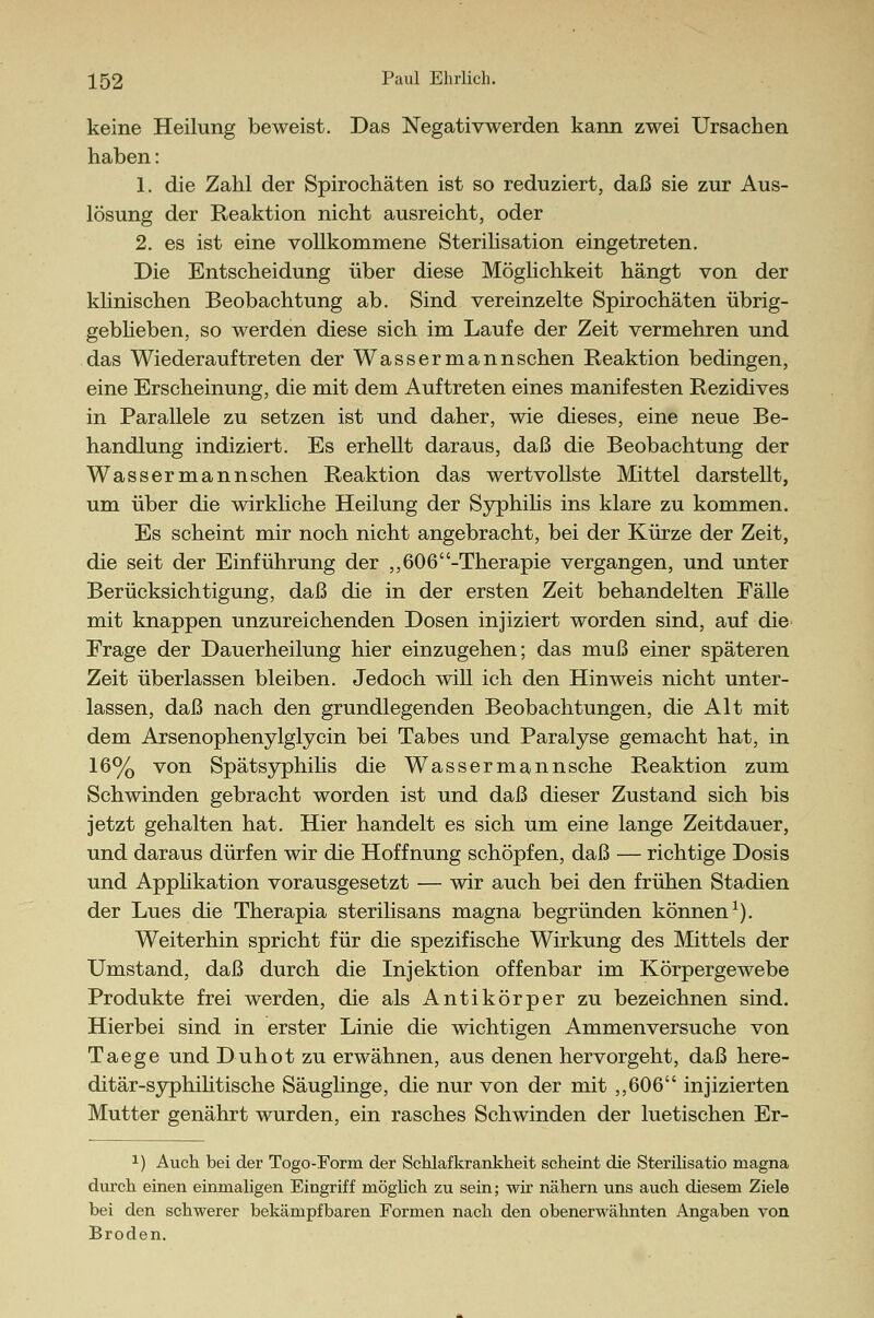 keine Heilung beweist. Das Negativwerden kann zwei Ursachen haben: 1. die Zahl der Spirochäten ist so reduziert, daß sie zur Aus- lösung der Reaktion nicht ausreicht, oder 2. es ist eine vollkommene Sterilisation eingetreten. Die Entscheidung über diese Möglichkeit hängt von der klinischen Beobachtung ab. Sind vereinzelte Spirochäten übrig- geblieben, so werden diese sich im Laufe der Zeit vermehren und das Wiederauftreten der Wassermannschen Reaktion bedingen, eine Erscheinung, die mit dem Auftreten eines manifesten Rezidives in Parallele zu setzen ist und daher, wie dieses, eine neue Be- handlung indiziert. Es erhellt daraus, daß die Beobachtung der Wassermannschen Reaktion das wertvollste Mittel darstellt, um über die wirkliche Heilung der Syphilis ins klare zu kommen. Es scheint mir noch nicht angebracht, bei der Kürze der Zeit, die seit der Einführung der ,,606-Therapie vergangen, und unter Berücksichtigung, daß die in der ersten Zeit behandelten Fälle mit knappen unzureichenden Dosen injiziert worden sind, auf die Frage der Dauerheilung hier einzugehen; das muß einer späteren Zeit überlassen bleiben. Jedoch will ich den Hinweis nicht unter- lassen, daß nach den grundlegenden Beobachtungen, die Alt mit dem Arsenophenylglycin bei Tabes und Paralyse gemacht hat, in 16% von Spätsyphilis die Wassermannsche Reaktion zum Schwinden gebracht worden ist und daß dieser Zustand sich bis jetzt gehalten hat. Hier handelt es sich um eine lange Zeitdauer, und daraus dürfen wir die Hoffnung schöpfen, daß — richtige Dosis und Applikation vorausgesetzt — wir auch bei den frühen Stadien der Lues die Therapia sterilisans magna begründen können1). Weiterhin spricht für die spezifische Wirkung des Mittels der Umstand, daß durch die Injektion offenbar im Körpergewebe Produkte frei werden, die als Antikörper zu bezeichnen sind. Hierbei sind in erster Linie die wichtigen Ammenversuche von Taege und Duhot zu erwähnen, aus denen hervorgeht, daß here- ditär-syphihtische Säuglinge, die nur von der mit ,,606 injizierten Mutter genährt wurden, ein rasches Schwinden der luetischen Er- x) Auch bei der Togo-Form der Schlafkrankheit scheint die Sterilisatio magna durch einen einmaligen Eingriff möglich zu sein; wir nähern uns auch diesem Ziele bei den schwerer bekämpfbaren Formen nach den obenerwähnten Angaben von Broden.