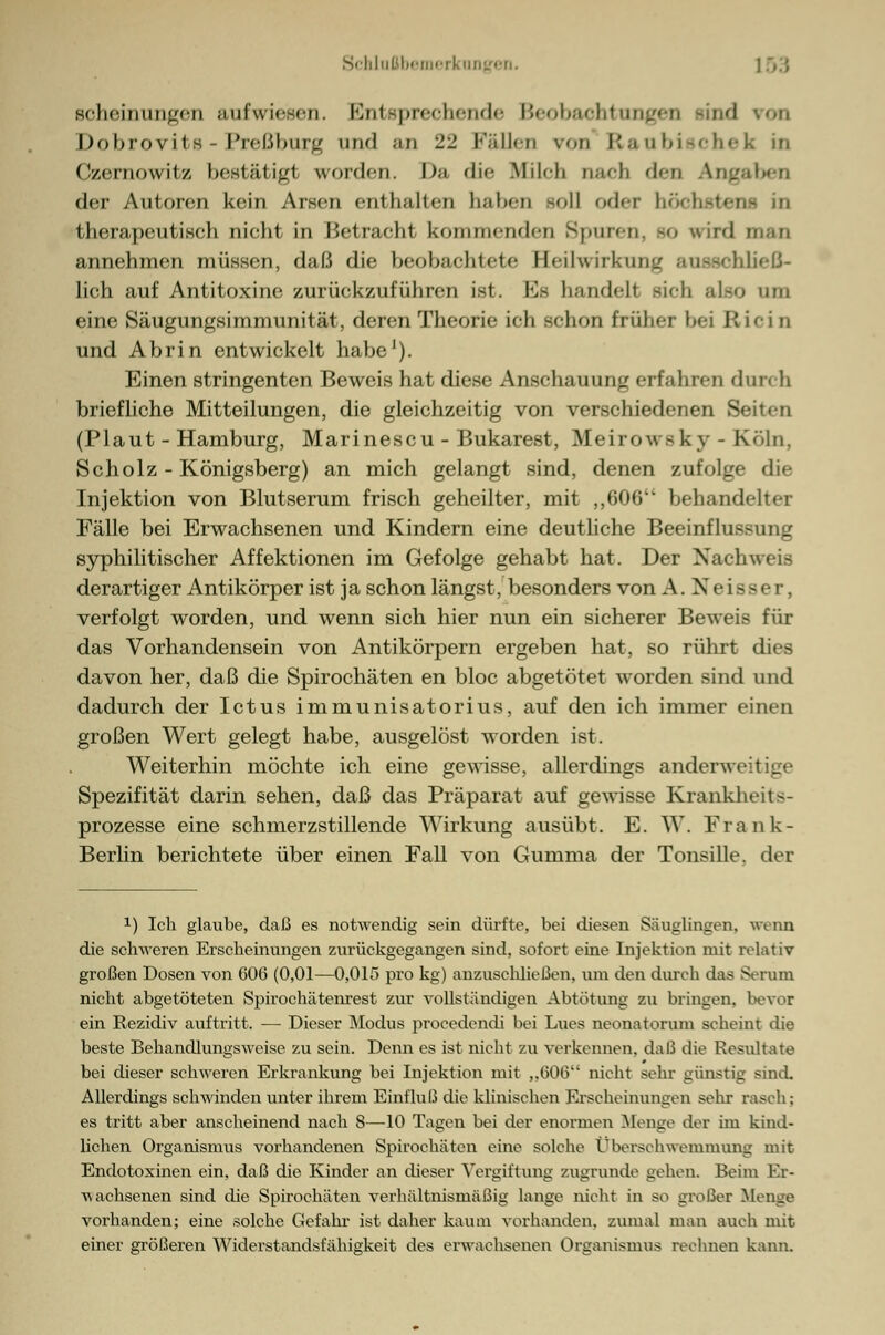 Bcheinungen aufwiesen. Entsprechende Beobachtungen od hohrovits - PreßhuiTf und an 22 Fällen vod Elan bische k iri Czernowitz bestätig! worden. I>;> die Milch oaeli den Ang der Autoren kein Arsen etil halten haben soll oder höchste] therapeutisch nicht in Betracht kommenden Spuren, 90 wird man annehmen müssen, daß die beobachtete Heilwirkring ausschließ- lich auf Antitoxine zurückzuführen ist. K> handeil sieb also tun eine Säugungsimmunität, deren Theorie ich schon früher bei R icin und Abrin entwickelt habe1). Einen stringenten Beweis hat diese Anschauung erfahren durch briefliche Mitteilungen, die gleichzeitig von verschiedenen Seiten (Plaut - Hamburg, Marinescu - Bukarest, Meirowsky - Köln, Scholz - Königsberg) an mich gelangt sind, denen zufolge die Injektion von Blutserum frisch geheilter, mit ,,606 behandelter Fälle bei Erwachsenen und Kindern eine deutliche Beeinflussung syphilitischer Affektionen im Gefolge gehabt hat. Der Nachweis derartiger Antikörper ist ja schon längst, besonders von A. Neisser, verfolgt worden, und wenn sich hier nun ein sicherer Beweis für das Vorhandensein von Antikörpern ergeben hat, so rührt dies davon her, daß die Spirochäten en bloc abgetötet worden sind und dadurch der Ictus immunisatorius, auf den ich immer einen großen Wert gelegt habe, ausgelöst worden ist. Weiterhin möchte ich eine gewisse, allerdings anderweitige Spezifität darin sehen, daß das Präparat auf gewisse Krankheits- prozesse eine schmerzstillende Wirkung ausübt. E. W. Frank- Berlin berichtete über einen Fall von Gumma der Tonsille, der 1) Ich glaube, daß es notwendig sein dürfte, bei diesen Säuglingen, wenn die schweren Erscheinungen zurückgegangen sind, sofort eine Injektion mit relativ großen Dosen von 606 (0,01—0,015 pro kg) anzuschließen, um den durch das Serum nicht abgetöteten Spirochätenrest zur vollständigen Abtütung zu bringen, bevor ein Rezidiv auftritt. — Dieser Modus procedendi bei Lues neonatorum scheint die beste Behandlungsweise zu sein. Denn es ist nicht zu verkennen, daß die Resultate bei dieser schweren Erkrankung bei Injektion mit ,.606 nicht sein- günstig sind. Allerdings schwinden unter ihrem Einfluß die klinischen Erscheinungen sehr rasch; es tritt aber anscheinend nach 8—10 Tagen bei der enormen Menge der im kind- lichen Organismus vorhandenen Spirochäten eine solche Überschwemmung mit Endotoxinen ein, daß die Kinder an dieser Vergiftung zugrunde gehen. Beim Er- wachsenen sind die Spirochäten verhältnismäßig lange nicht in so großer Menge vorhanden; eine solche Gefahr ist daher kaum vorhanden, zumal man auch mit einer größeren Widerstandsfähigkeit des erwachsenen Organismus rechnen kann.