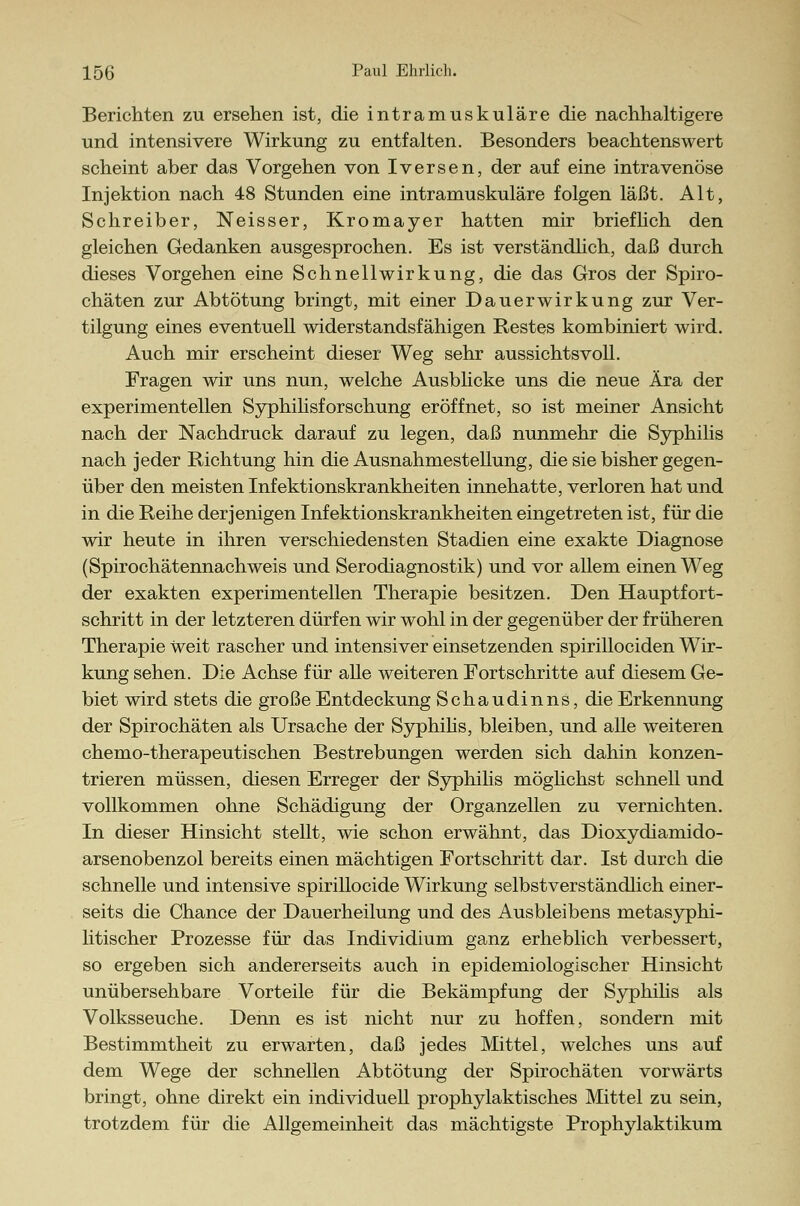 Berichten zu ersehen ist, die intramuskuläre die nachhaltigere und intensivere Wirkung zu entfalten. Besonders beachtenswert scheint aber das Vorgehen von Iversen, der auf eine intravenöse Injektion nach 48 Stunden eine intramuskuläre folgen läßt. Alt, Schreiber, Neisser, Kromayer hatten mir brieflich den gleichen Gedanken ausgesprochen. Es ist verständlich, daß durch dieses Vorgehen eine Schnellwirkung, die das Gros der Spiro- chäten zur Abtötung bringt, mit einer Dauerwirkung zur Ver- tilgung eines eventuell widerstandsfähigen Restes kombiniert wird. Auch mir erscheint dieser Weg sehr aussichtsvoll. Fragen wir uns nun, welche Ausblicke uns die neue Ära der experimentellen Syphilisforschung eröffnet, so ist meiner Ansicht nach der Nachdruck darauf zu legen, daß nunmehr die Syphilis nach jeder Richtung hin die Ausnahmestellung, die sie bisher gegen- über den meisten Infektionskrankheiten innehatte, verloren hat und in die Reihe derjenigen Infektionskrankheiten eingetreten ist, für die wir heute in ihren verschiedensten Stadien eine exakte Diagnose (Spirochätennachweis und Serodiagnostik) und vor allem einen Weg der exakten experimentellen Therapie besitzen. Den Hauptfort- schritt in der letzteren dürfen wir wohl in der gegenüber der früheren Therapie Weit rascher und intensiver einsetzenden spirillociden Wir- kung sehen. Die Achse für alle weiteren Fortschritte auf diesem Ge- biet wird stets die große Entdeckung Schaudinns, die Erkennung der Spirochäten als Ursache der Syphilis, bleiben, und alle weiteren chemo-therapeutischen Bestrebungen werden sich dahin konzen- trieren müssen, diesen Erreger der Syphilis möglichst schnell und vollkommen ohne Schädigung der Organzellen zu vernichten. In dieser Hinsicht stellt, wie schon erwähnt, das Dioxydiamido- arsenobenzol bereits einen mächtigen Fortschritt dar. Ist durch die schnelle und intensive spirillocide Wirkung selbstverständlich einer- seits die Chance der Dauerheilung und des Ausbleibens metasyphi- litischer Prozesse für das Individium ganz erheblich verbessert, so ergeben sich andererseits auch in epidemiologischer Hinsicht unübersehbare Vorteile für die Bekämpfung der Syphilis als Volksseuche. Denn es ist nicht nur zu hoffen, sondern mit Bestimmtheit zu erwarten, daß jedes Mittel, welches uns auf dem Wege der schnellen Abtötung der Spirochäten vorwärts bringt, ohne direkt ein individuell prophylaktisches Mittel zu sein, trotzdem für die Allgemeinheit das mächtigste Prophylaktikum